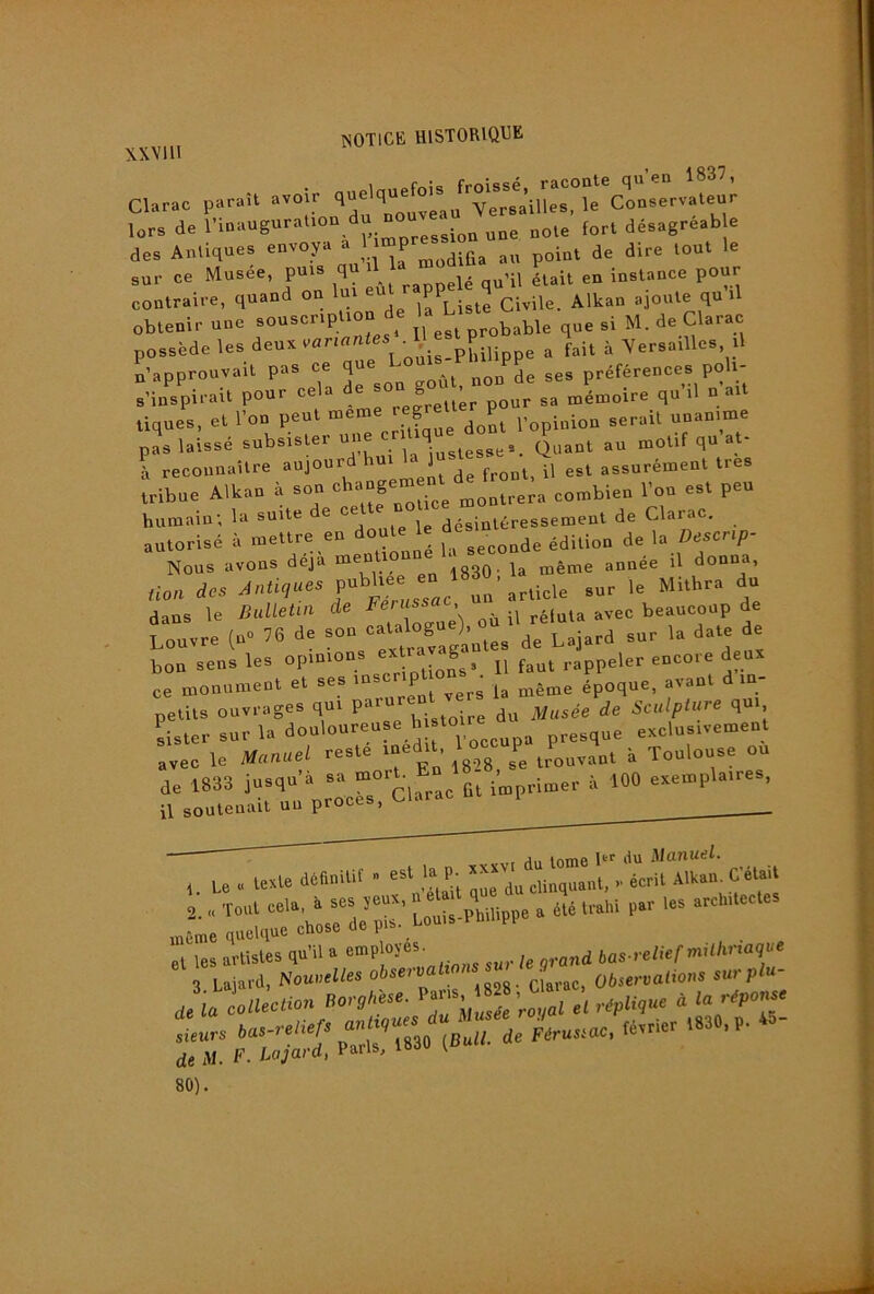 \xvm CWac paraU avoir lors de cession une noie fort désagreab e des Antiques envoya a P je dire tout le sur ce Musée, puis  qu’il était en instance pour contraire, quand on lui eu PP ^ jj ajoute qu il obtenir une souscription de ^larac possède les deux vflriflnfes - pP.g^p^ ^ fait à Versailles il n’approuvait pas ce que préférences poli- s’inspirait pour cela de s mémoire qu’il naît tiques, et l’on peut ? joL l’opinion sérail unanime pas laissé subsister une ^ Quant au motif qu at- à recounaîlre aujourd ^ est assurément très tribue Alkan à son montrera combien l’on est peu humain; la suite de désintéressement de Clarac. autorisé à mettre en seconde édition de la Oescri/J- Nous avons déjà ggp. même année il donna, non des Ta’article sur le Mithra du dans le Bulletur de ^éluta avec beaucoup de Louvre (n» 76 de de Lajard sur la date de bon sens les opinions ^ f^^t rappeler encore deux ce monument et ses ms p époque, avant d in- petits ouvrages qui paru de Sculplure qui sister sur la douloureuse h sto^ ^^^ exclusivement avec le Manuel reste ined , ^1^^^ P^ trouvant à Toulouse ou de 1833 jusqu’à sa g^ imprimer à 100 exemplaires, il soutenait un procès, ■ , Le « texte définitif « est la p.^ .. écrit Alkan. C’était 2. „ Tout cela, à ses jeux,  g ^ été trahi par les architectes môme quelque chose de pis. Louis PP ei les artistes qu’il a grand bas-relief miUmaq^e 3 Laiard, Nouvelles obseiva clarac, Übservaltons sur plu Jia TJ.1 Cm •épU^’“ « tur, «-«f ™rr,3.e /«««. de Al. F. Lajard, Paris, v 80).