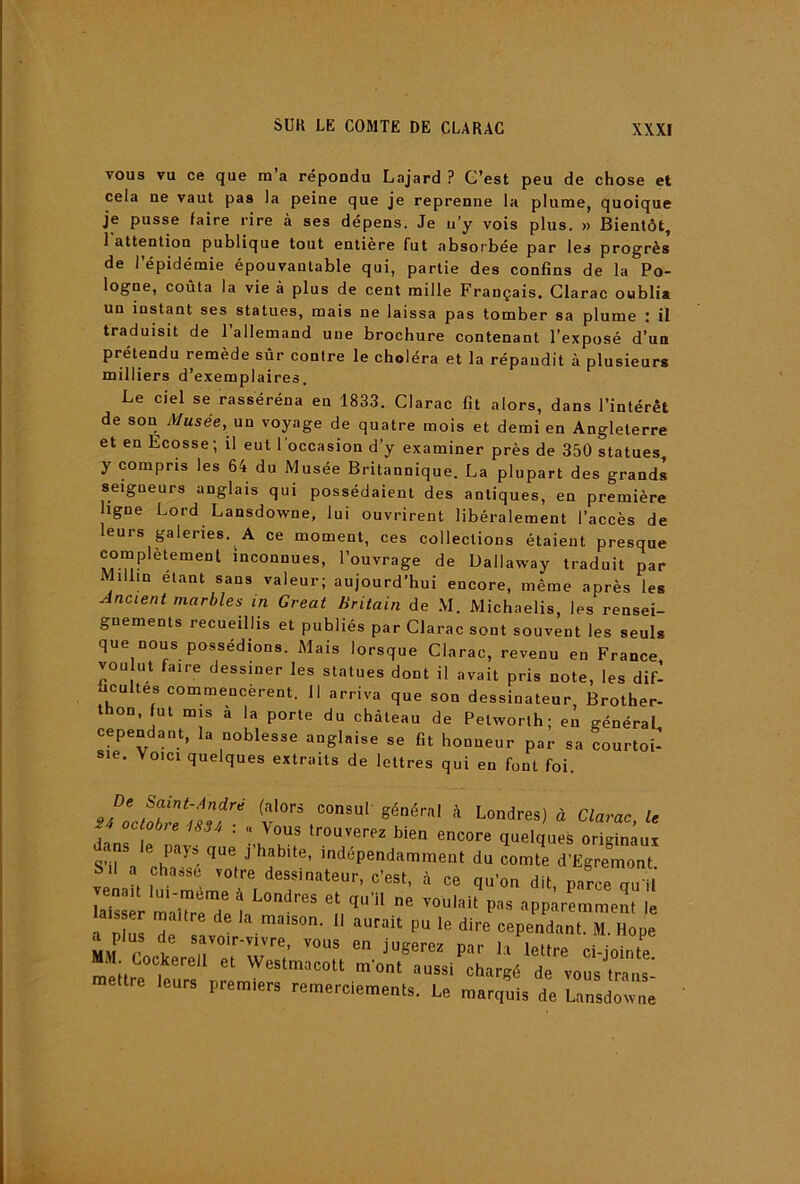 vous vu ce que m a répondu Lajard ? G’est peu de chose et cela ne vaut pas la peine que je reprenne la plume, quoique je pusse faire rire à ses dépens. Je u’y vois plus. » Bientôt, 1 attention publique tout entière fut absorbée par les progrès de l’épidémie épouvantable qui, partie des confins de la Po- logne, coûta la vie à plus de cent mille Français. Glarac oublia un instant ses statues, mais ne laissa pas tomber sa plume : il traduisit de l’allemand une brochure contenant l’exposé d’un prétendu remède sûr contre le choléra et la répandit à plusieurs milliers d’exemplaires. Le ciel se rasséréna en 1833. Glarac fit alors, dans l’intérêt de son Musée, an voyage de quatre mois et demi en Angleterre et en Ecosse; il eut l’occasion d’y examiner près de 350 statues, y compris les 64 du Musée Britannique. La plupart des grands seigneurs anglais qui possédaient des antiques, en première ligne Lord Lansdowne, lui ouvrirent libéralement l’accès de leurs galeries. A ce moment, ces collections étaient presque complètemenl inconnues, l’ouvrage de Dallaway traduit par Millin étant sans valeur; aujourd’hui encore, même après les Ancient marbles in Great Britaiti de M. Michaelis, les rensei- gnements recueillis et publiés par Glarac sont souvent les seuls que nous possédions. Mais lorsque Glarac, revenu en France vou ut faire dessiner les statues dont il avait pris note, les dif’ cultes commencèrent. 11 arriva que son dessinateur, Brother- thon, fut mis a la porte du château de Petworth; en général cependant, la noblesse anglaise se fit honneur par sa courtoi- sie. Voici quelques extraits de lettres qui en font foi. De Saint-André (alors consuf général à Londres) à Glarac le oc oére ...4 : « Vous trouverez bien encore quelques origLu d. ns le pays que j’habite, indépendamment du comte d’Egremont S.l a chasse votre dessinateur, c’est, à ce qu’on dit parce Tu U S^sT maTrtTe h''’’ npp^rLment le a nliis Hp • Pit le dire cependant. M. Hope a plus de savoir-vivre, vous en jugerez par la lettre ci-jointe M.M Cockerell et Westmacott m’ont aussi chargé de vous trans' mettre leurs premiers remerciements. Le marquis de Lansdotvne