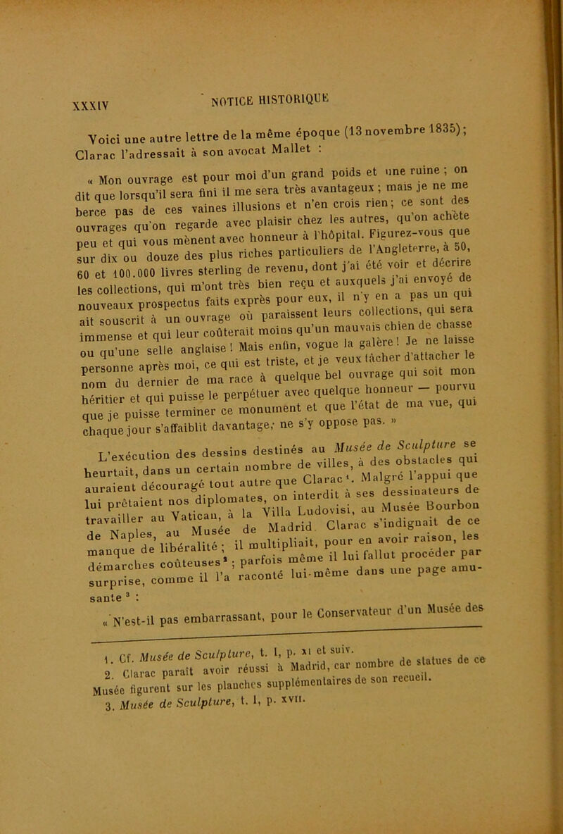 Yoici une autre lettre de la même époque (13 novembre 1835) ; Clarac l’adressait à son avocat Mallet : « Mon ouvrage est pour moi d’un grand poids et une ruine ; on dit que lorsqu’il sera fini U me sera très avantageux ; mais je ne me berce pas le ces vaines illusions et n’en crois rien; ce sont des ouvragL qu'on regarde avec plaisir chez les autres, qu on acheté pll erqui vous mènent avec honneur à l’hôpital. Figurez-vous que Lr dix ou douze des plus riches particuliers de 1 f 60 et 100 000 livres sterling de revenu, dont j ai été voir et décrire les collections, qui m’ont très bien reçu et ^ nouveaux prospe^cUis^f^^^ ,,,, imZZ7'et qui leur coûterait moins qu’un mauvais chien de chasse ou qu’une selle anglaise 1 Mais enfin, vogue la ^ ^ X • «.iî ûct et le veux tacher a aitacner le srrdltrde l à ,uel,„ebel ouvrage ,ul eoU mou J^ler e, qui puise. 1. perpd.uer „ec,S^q»! que je puisse terminer ce monument et qu chaque jour s’affaiblit davantage; ne s’y oppose pa . « ..e,dcu,ioo des -s.-Jes..-;», t:r:;‘’de“rr:g?:ou......“;t:.:'::,^:rrd'. lui prêtaient ““^Ludlisi. au Musée Bourbon de Mldrid Clarke s’indignait de ce P libér^ité • U multipliait, pour en avoir raison, les manque de liDeraiiie , i^ ^ f.,Uut orocéder par a. J..1..S -û..uses 1 p..fo;. p.g, .1- surprise, comme il 1 a raconte saule“ : , N'esl.il pas .mbarrassanl, pour le Conservateur d’un Musée des ;• :;'».br. d. s..ue. d. « Musée figurent sur les planches supplémentaires de son recueil. 3. Musée de Sculpture, t. 1, P- 'vii.