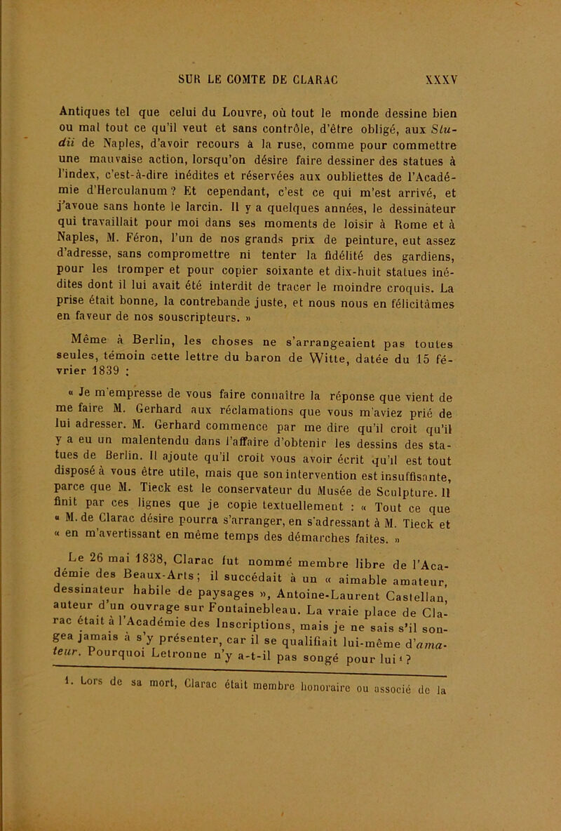 Antiques tel que celui du Louvre, où tout le monde dessine bien ou mal tout ce qu’il veut et sans contrôle, d’être obligé, aux Slu- dii de Naples, d’avoir recours à la ruse, comme pour commettre une mauvaise action, lorsqu’on désire faire dessiner des statues à l’index, c’est-à-dire inédites et réservées aux oubliettes de l’Acadé- mie d’Herculanum ? Et cependant, c’est ce qui m’est arrivé, et j'avoue sans honte le larcin. Il y a quelques années, le dessinateur qui travaillait pour moi dans ses moments de loisir à Rome et à Naples, M. Féron, l’un de nos grands prix de peinture, eut assez d’adresse, sans compromettre ni tenter la fidélité des gardiens, pour les tromper et pour copier soixante et dix-huit statues iné- dites dont il lui avait été interdit de tracer le moindre croquis. La prise était bonne, la contrebande juste, et nous nous en félicitâmes en faveur de nos souscripteurs. » Même à Berlin, les choses ne s’arrangeaient pas toutes seules, témoin cette lettre du baron de Witte, datée du 15 fé- vrier 1839 ; « Je m'empresse de vous faire connaître la réponse que vient de me faire M. Gerhard aux réclamations que vous m’aviez prié de lui adresser. M. Gerhard commence par me dire qu’il croit qu’il y a eu un malentendu dans l’affaire d’obtenir les dessins des sta- tues de Berlin. Il ajoute qu’il croit vous avoir écrit qu’il est tout disposée vous être utile, mais que son intervention est insuffisante, parce que M. Tieck est le conservateur du Musée de Sculpture. 11 finit par ces lignes que je copie textuellement : « Tout ce que « M. de Clarac désire pourra s’arranger, en s'adressant à M. Tieck et « en m’avertissant en même temps des démarches faites. .. Le 26 mai 1838, Clarac fut nommé membre libre de l’Aca- démie des Beaux-Arts; il succédait à un « aimable amateur dessinateur habile de paysages », Antoine-Laurent Caslellan auteur d un ouvrage sur Fontainebleau. La vraie place de Cla- rac était a 1 Académie des Inscriptions, mais je ne sais s’il son- pa jamais a s y présenter, car il se qualifiait lui-même d’nma- leur. Pourquoi Letronne n’y a-t-il pas songé pour lui*? 1 Lors de sa mort, Clarac était membre honoraire ou associé de la