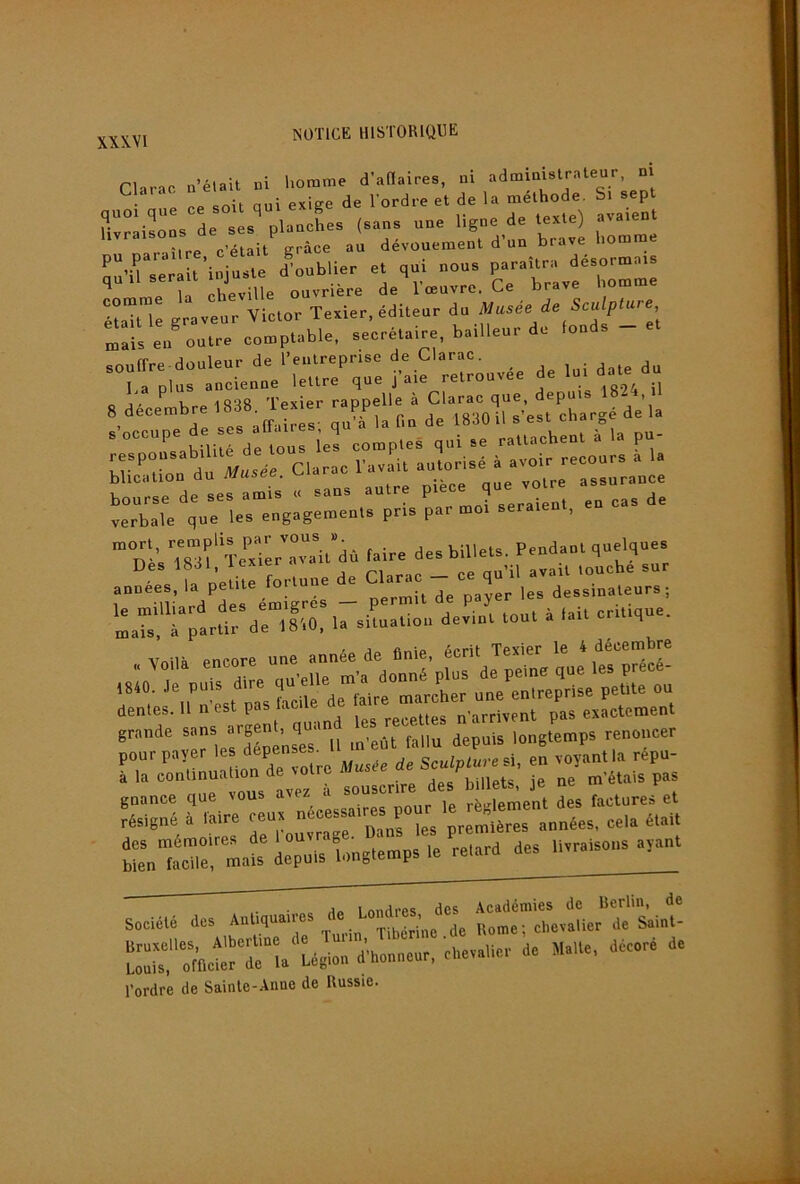 Clnrac a’élait ni homme d’aHaires, ni • P ne soit qui exige de l'ordre et de la méthode. Si sept ,„e ce .ou qui e B ,„,.ou. de . . plu l d'on brave houmie 'ii j.aTe dlublier et qui oou. paraîtra désormais ’ Le îl lie.iUe ouvrière d. Imovre. Ce brave bomme Ita” 1 grave r Victor Teaier, éditeur do Me de Sculpture eu® outre comptable, seerétaire, bailleur do lo.d. - “LrplurI::ieutLr%L:raie':etLu,ée de luida. du O ^ ^ iv.p Texier rappelle à Clarac que, depuis 1824, il 8 décembre 188». lexier lapp i «•mil s’est chargé de la , J .. <Y-iîrp<5' mià latiQ de looUiisebL k.hai 'L'-'.TsLf TeLlIrLrl’dù laire de. billet., Peod.ul quelque. Des 1881, lexier _ „„ „u’il avait touche sur années, la petite fortune e q dessinateurs; le milliard des émigres — permit de p y critique, mais à partir de 1810. la situation devint tout a q dentes. 11 n est pas lac recettes n'arrivent pas exactement grande „ .n-eût fallu depuis longtemps renoncer pour payer de Sculpture en voyant la répu- à la continuation de votre hiiipts ie ne m’étais pas gnance que vous avez a j règlement des factures et résigné i. Wre fies première, uuuées, cela é.uij tr, Lit iepuisl.ugî.rupsle reîard des Uvraisous a,unt société des r::nMvir“:rs.i.t- ï::“:™c rri‘'bég::ï:rcur, d. m.,.., décé d. l’ordre de Sainle-Anne de Russie.