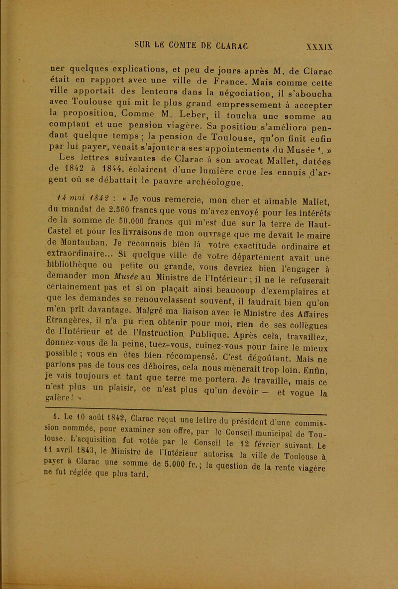 ner quelques explications, et peu de jours après M. de Clarac était en rapport avec une ville de France. Mais comme cette ville apportait des lenteurs dans la négociation, il s’aboucha avec loulouse qui mit le plus grand empressement à accepter la proposition. Comme M. Leber, il toucha une somme au comptant et une pension viagère. Sa position s’améliora pen- dant quelque temps; la pension de Toulouse, qu’on finit enfin par lui payer, venait s’ajoutera ses appointements du Musée *. » Les lettres suivantes de Clarac à son avocat Mallet, datées de 1842 à 1844. éclairent d’une lumière crue les ennuis d’ar- gent où se débattait le pauvre archéologue. U mai 184 2 ; .. Je vous remercie, mon cher et aimable Mallet, du mandat de 2.560 francs que vous m’avez envoyé pour les intérêts de la somme de 50.000 francs qui m’est due sur la terre de Haut- Castel et pour les livraisons de mon ouvrage que me devait le maire de Montauban. Je reconnais bien là votre exactitude ordinaire et extraordinaire... Si quelque ville de votre département avait une bibliothèque ou petite ou grande, vous devriez bien l’engager à demander mon Musée au Ministre de l’Intérieur ; il ne le refuserait certainement pas et si on plaçait ainsi beaucoup d’exemplaires et que les demandes se renouvelassent souvent, il faudrait bien qu’on m en prît davantage. Malgré ma liaison avec le Ministre des Affaires Etrangères, il n’a pu rien obtenir pour moi, rien de ses collègues de 1 Intérieur et de l’Instruction Publique. Après cela, travaillez donnez-vous de la peine, tuez-vous, ruinez-vous pour faire le mieux possible ; vous en êtes bien récompensé. C’est dégoûtant. Mais ne parlons pas de tous ces déboires, cela nous mènerait trop loin. Enfin je vais toujours et tant que terre me portera. Je travaille, mais ce nest plus un plaisir, ce n’est plus qu’un devoir- et vogue la 1. Le 10 août 1842, Clarac reçut une lettre du président d’une commis- sion nommée, pour examiner son offre, par le Conseil municipal de Tou- ouse. L acquisition fut votée par le Conseil le 12 février suivant. Le navm''à H ‘'‘«•'‘sa la ville de Toulouse à payer à C arac une somme de 5.000 fr.; la question de la rente viagère ne fut réglée que plus tard. ^