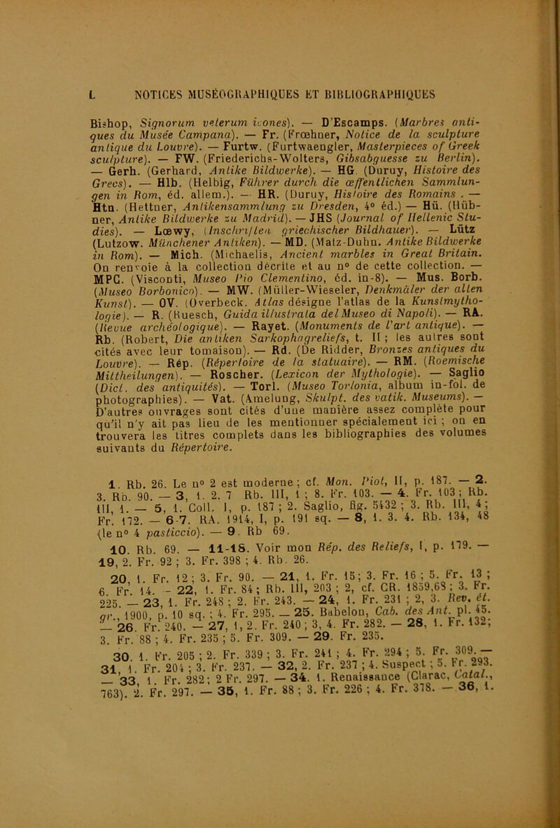 Bishop, Signorum v<tlerum icônes). — D'Escamps. (Marbres anli- gues du Musée Campana). — Fr. (Frœhaer, Notice de la sculpture antique du Louvre). — Furtw. (Furtwaengler, Masterpieces of Greek sculpture). — FW. (Friedericba-Wolters, Gibsabguesse zu Berlin). — Gerh. (Gerhard, Antike Bildwerke). — HG. (Duruy, Histoh-e des Grecs). — Hlb. (Helbig, Führer durch die œ/fenlliciien Sammlun- gen in Rom, éd. allem.). — HR. (Duruy, Bisioire des Romains .— Htn. (Hettuer, Antikensammlung zu Dresden, 4» éd.)— Hü. (Hüb- ner, Antike Bitdwerke zu Madrid). — JHS (Journal of llellenic Slu- dies). — Lœwy, {Inschnltea griechischer Bildhauer). — Lütz (Lutzow. Münchener Anliken). — MD. (Matz-Duha. Antike Bildwerke in Rom). — Mich. (Michaelis, Ancient marbles in Gréai Britain. On renvoie à la collection décrite et au n® de cette collection. — MPC. (Visconti, Mitseo Rio Clementino, 6d. in-8). — Mus. Borb. (Museo Borbonicn). — MW. (Müller-Wieseler, Denkmüler der allen Kunst). — OV. (üverbeck. désigne l’atlas de la Kunslmylho- logie). — R. (Huesch, Guida iUuslrala delMuseo di Napoli). — RA. (Revue archéologique). — Rayet. (Monuments de l'art antique). — Rb. (Robert, Die antiken Sarkophagreliefs, t. Il ; les autres sont cités avec leur tomaison). — Rd. (De Ridder, Bronzes antiques du Louvre). — Rép. (Répertoire de la statuaire). — RM. (Roemische Miltheilungen). — Roscher. (Lexicon der Mythologie). — Saglio (Dict. des antiquités). — Torl. (Museo Torlonia, album in-fol. de photographies). — Vat. (Amelung, Skul.pt. des vatik. Muséums). — D’autres ouvrages sont cités d’une manière assez complète pour qu’il n'y ait pas lieu de les mentionner spécialement ici ; on en trouvera les titres complets dans les bibliographies des volumes suivants du Répertoire. 1 Rb, 26. Le n® 2 est moderne; cf. Mon. Biol, II, p. 187. — 2. 3. Rb. 90. - 3, 1. 2. 7 Rb. 111, 1 ; 8. Fr. 103. - 4. Fr. 103 ; Rb. 111, 1. — 5, 1. Coll. 1, p. 187 ; 2. Saglio, fig. 5432 ; 3. Rb. 111, 4; Fr. 172. — 6 7. RA. 1914, I, p. 191 sq. — 8, 1. 3. 4. Rb. 134, 48 (le n® 4 pasticcio). — 9. Rb 69. 10. Rb. 69. — 11-18. Voir mon Rép. des Reliefs, l, p. 179. — 19, 2. Fr. 92 ; 3. Fr. 398 ; 4. Rb. 26. 20 1 Fr. 12; 3. Fr. 90. — 21, 1. Fr. 15; 3. Fr. 16 ; 5. Fr. 13 ; 6. Fr. 14. - 22, 1. Fr. 84; Rb. 111, 203 ; 2, cf. CR. 1839,63; 3. Fr 225 — 23, 1. Fr. 248 ; 2. Fr. 243. — 24, 1. Fr. 231 ; 2, 3. fier. ét. or ’l900 p. 10 sq. ; 4. Fr. 295.- 25. Babelou, Cab. des Ant. p\. i5. ^26 Fr 240 - 27, 1, 2. Fr. 240 ; 3, 4. Fr. 282. _ 28, 1. Fr. 132; 3 Fr. 88 ; 4. Fr. 235 ; 5. Fr. 309. — 29. Fr. 233. 30. 1. Fr. 205 ; 2. Fr. 339 ; 3. Fr. 241 ; 4. Fr. 294 ; 5 Fj-. 309 - 31 1 Fr. 204 ; 3. Fr. 237. — 32, 2. Fr. 237 ; 4. Suspect ; 5. l'f’- 293. 1 Kr 282- 2 Fr 297. — 34. 1. Renaissance (Clarac, CafaC, ^3) 2. Fr. 297. 36, 1. Fr. 88 ; 3. Fr. 226 ; 4. Fr. 378. - 36, l.