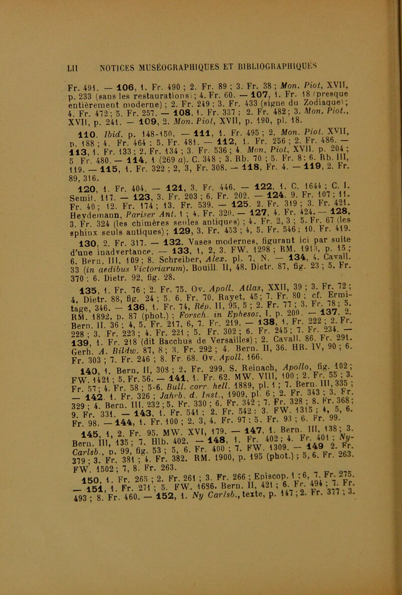 Fr. 491. — 106, 1. Fr. 490 ; 2. Fr. 89 ; 3. Fr. 38 ; Mon. Piot, XVII, p. 233 (sans les restaurations i ; 4. Fr. 60. — 107, 1. Fr. 18 (presque entièrernent moderne) ; 2. Fr. 249 : 3. Fr. 433 (si^ne du Zodiaquei, 4. Fr. 472; 5. Fr. 257. — 108, 1. Fr. 337 ; 2. Fr. 482; 3. Mon. PtoL, XVII, p. 241. - 109, 2. Mon. Piot, XVII, p. 190, pl. 18. 110. Ibid. p. 148-150. — 111, 1. Fr. 495; 2. Mon. PfoG XVH, p. 188 ; 4. Fr. 464 : 5. Fr. 481. - 112, 1. Fr. 256 ; 2 Fr. 486 - 113, 1. Fr. 133 ; 2. Fr. 134 ; 3. Fr. 536 ; 4. Mon. Piol, XVll. P^- 2Ç4 ; 5 Fr. 480. - 114, 1 (269 a). G. 348 ; 3. Rb. 70 ; 5. Er. 8: 6. Rb. 111, 119. — 115, 1. Fr. 322 ; 2, 3, Fr. 308. - 118, Fr. 4. — 119, 2. Fr. 89, 316. 120 1 Fr 404 — 121, 3. Fr. 446. — 122. 1. C. 1644 ; C. I. Semit ’ 117 — 123, 3. Fr. 203 ; 6. Fr. 202. — 124. 9. Fr. 107 ; 11. Fr. 40; 12. Fr. 174; 13. Fr. 539. — 125. 2. Fr. 319; 3. Fr. 421. Heydernann, Pariser Ant. 1 ; 4. Fr. 320. — 127, 4. E'r. 3. Fr. 324 (les chimères seules antiques'/ ; 4. Fr 2, 3 ; 5. Er 67 (les sphinx seuls antiques); 129, 3. Fr. 433 ; 4, 5. Fr. 546; 10. Fr. 419. 130 2 Fr. 317. — 132. Vases modernes, figurant ici par suite d’une inadvertance. — 133, 1, 2, 3. FW. 1298 ; ’ n’ 6. Bern, III, 109; 8. Schreiber, Alex. pl. 7. N. — 134, 4. Cavall. 33 {in aedibus Victoriarurn). Bouill. II, 48. Dietr. 87, fig. 23; 5. Er. 370 ; 6. Dietr. 92, fig. 28. 135, 1. Fr. 76 ; 2. Fr. 75. Ov. Apoll. Atlas, XXII, 39 ; 3- Fr. 72 ; 4. Dietr. 88, fig. 24 ; 5. 6. Fr. 70. Rayet, 45 ; 7. Fr 80 ; cf. Ermi- tage, 346, - 136, 1. Fr. 74, Rép. II, 95, 5 ; 2. Fr. 77 ; 3. Fr 78, 5. RM. 1892, p. 87 (PhotO ^2^- 2 Fr’ Bern. II. 36 ; 4, 5. Fr. 217, 6, 7. Fr. 219. - 138, 1. Fr. 222 2 Er 99R ■ 3 Fr 223 - 4. Fr. 221; 5. Fr. 302 ; 6. Fr. 245 ; 7. Fr. 234. — 139, 1. Fr. 218’(dit Bacchus de Versailles); 2 gQ^.^g’ Gerh. A. Bildw. 87, 8 ; 3. Fr. 292 ; 4. Bern. II, 36. HR. IV, 90 , 6. Fr. 303 ; 7. Fr. 246 ; 8. Fr. 68. Ov. Apoll. 166. 140 1 Bern, II, 308 ; 2. Fr. 299. S. Reinach, ^8- 132; FW 1421 ; 5.Fr.56. — 141, 1. Fr. 62. MW. VIH, ’OO; 2. Fr 55 ; 3. Fr 57; 4. Fr. 58 ; 5-6. Bull. corr. hell. 1889. ,Pl-' ! 142 1 Fr 326 ; Jalvb. d. Inst., 1909, pl- 6; 2. Fr. 843 , 3. Fr. 329 • 4. Bern. III. 232 ; 5. Fr. 330 ; 6. Fr. 342 ; 7. Fr 328 ; 8. Jr. 368; 9 Fr 331. - 143, 1. Fr. 541 ; 2. Fr. 542.;^ c ’99’ Fr 98. —144, 1. Fr. 100 ; 2, 3, 4. Fr. 97 ; o. Fr. 93 , 6. Fr. 1 9 Fr 95 MW XVI, 179. — 147, 1. Bern. III, 138; 3. ^ 7 Hlb 402 - 148, 1. Fr. 402 ; 4. Fr. 401; Ny- FW’. 1502 ; 7, 8. Fr. 263. , c -, s-r 975 -inn 1 Fr 265-2 Fr 261 ; 3. Fr. 266 ; Episcop. 1 :6, 7. Er. .275. _\^5i, i. Fr.ïl; 5. FW. 1686, Bern H 421 ; 6. Fr 494 : 7 Fr