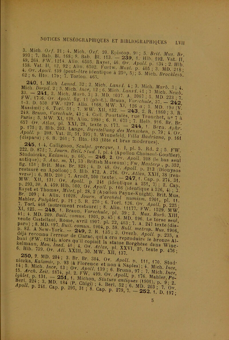 993‘'^'7^ 20 Episcop. 91 ; S. Brit. Mus. Br »Jo , I. UdD. Bl. 168; 9. Bab. Bl. H3 23Q i hik -igo i /t' ^V*'| ^6. Ov, 'Anall P 13^'- 2^Hlh’ 1 n, I i *'»»'■ P 3 MD 218 àT>: TtoIÔu. 4lS“'''‘ * Mip». 5‘S ‘-j-,-’i 4. FW~n fi n.- d'037. A. 2067 ’ S MD 2^ 7 fT'o 53/KW^^oq7^°;r‘' yor^cAulel 37 - 242 1 q. _U. 5o0 bW. 1297. Abu. 1168. MW XI 126 « ■ e; i\,iV> Massimi) ; 6. Torl. 51 ; 7. MW. XII ISP ’'jaq « n (V. 249. Braun, l’orschule 43- 4 roll ’pn 1-i p 1860 ; 3. R. Paris; 5. MW XI 128 Al’in fins ' « « T'’ouchet, n» 7 ^ ctf-T A J 11 '‘V ^'■'*0. 5980; 6. H. 67o * 7 rîplh qi« d 657 Ov. Allas, pl. XXL 28 ïpvfo n aii (Pisparp) i 6. R. 861 ; 7. Htn. 183 |lête 't br« mod'îSl)''’ ''' Î3',tb’,:u-LÎ- i' Ss?i!'I¥«Ï restauré en Apollon) ; 5. fllb 872 A 976 '(l^'onysos versé) : 6. MD. 200 ; V. Ar dt 500 DpviJ, 38 (ren- MW. XII, 131. Ov ÂnoTz n P. 293, 30. A. 459. HIb. 500. 'Qv 'a]^oU ô'^TfifiTn ^^P- Bayet et Thomas, MUet ni 2s’ n® ('denlique a 526, 4) ; 3 suii^DaVS ;'i* /fi fl ^ ïeKe “1: f.Pl (RW. 12UÎ, .loA ,„Yl*pia1ri; S„'':'ï'’''“8'î' '* Al- 6- HIb. 739. Ov. AU. XXIII, 30. MW. Xjîl'm'^ ’ P- 476; nic2ka[ Ia4ïm?.<^°p’93'(à^ ?'• fPoZZ. p. m 170 14; 5. Micb. 7nce,^3 Ov aTo?/ i3®q “fi°“p® 4.’Mich. /«e i^. Arch. Zeit. 1874, pL 2 FW 499 Ince, ,'p *Sr AP»H. P. 2». Cp. p. 295, 31 fl Ca'p. p. 'oil,Z'-d’.'