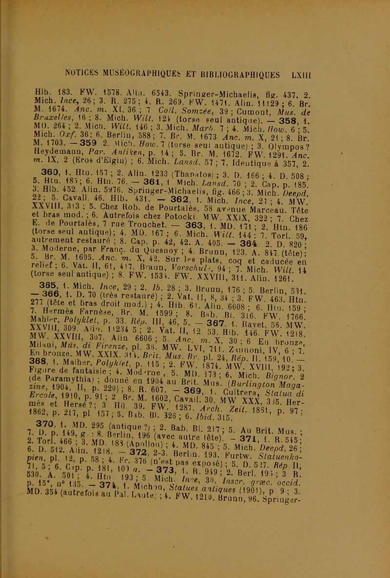 HIb. 183. FW. 1578. AUii. 6343. Springer-Michaelis, fij;. 437. 2. Mich. /«ce, 26; 3. R. 275 ; 4. R. 269. FW. 1471. Alio. 11129; 6. Br. M. 1674. J”- 36 ; CoU. Somzée, 39 ; Cumoüt, Mus. de Bruxelles, 16; 8. Mich. Wilt. 124 (torse seul antiane) 358 1 Vile!;, nol T-, l\ M. 1703. —359 2. Mich. Bow.l (torse seul autiquej ; 3. Olympos ? Heydemapu, Par. Anhicen, p. 14; 5. Br. M. 1672. FW. 1291.^nc. w. IX, 2 (Eros dElgiu) ; 6. Mich. Lansd. 57 ; 7. Ideutique à 357, 2. 360, 1. Htu. 157 ; 2. Alla. 1233 (ThanHloa) ; 3. D 166 • 4 D 308 • r -o’ ; 2 Cap. p. 185: 993’ ^P/„\“oer-.V1iehaelis, fig. 466 ;3. Mich. üeepd, IVvm 1 TT 21; 4. MW. XXVlll, 3i3 , 5. Chez Hob. de Pourtalès, 58 avenue Marceau. Tête et bras mod. ; 6. Autrefois chez Potocki, MW. XXIX 392- 7 Phev E de Pourtalès, 7 rue Tronchet. — 363, 1. MD. 171 ;‘2.’Htn. 186 (torse seul antique); 4. MD. 167; 6. Mich. Wili. 144- 7 Torl 59 aiitrernent restauré ; 8. Gap. p. 42, 42. A. 405. — 364 9 d 820 • 3. Moderne, par Franc, du Quesuoy ; 4. Brunn, 123. A. 847 (tête);’ relief - f Vat ^il oT'iTi \ «t caducée en reiiei , b. Vat. Il, 61, 417. B'-aun, Vorschul->, 94; 7. Mich. Wilt 14 (torse seul antique) ; 8. FW. 153 4. FW. XXVlll, 311. Alin. 1261.' 29 ; 2. Ib. 28 ; 3. Brunn, 176-5 Berlin 331 — 366, 1. D. 70 (très restauré) ; 2. Vat. II, 8 34-3’ pw 4fi3 ’ Hin 277 (tête et bras droit mod.) ; 4. Ilib. 61. Ali’n. 6’608 ; 6 Mt'i' 159 -’ 7. Hermes Farnèse, Br. M. 1599; 8 Bah Ri 3ifi Vw ocfi’ Mailler, Polyklet, p. 33. Rép. III 46 5 _ ^R7 1 nf MW.''!cx\7i1,3^7. 'iün* '«^ol; V X “^o^ ^ r ig.ire de fantaisie ; 4. .Moderne . 5 MD I73 • fi vii,.h d- (de Paramythia) ; donné en 1904 an Rr-t vi ’ 2 zine, 1904. Il, p 22ü) 8 ^607 ^ aéq Ercote, 1910, ’p.^91 ; 2^ ’b;.' M. î 2^ Cafa^f’3 ' ifw XXX ?i3'“h mès et Hersé’- 3 Hü 30 pw Vobt ’W XXX, 315. Her- >862, p, 2H, ;r,l, ;5“ n?b: p- :î'-.“il, • r *« '■ ,‘Æ i vien. Dl 12 n ,38.'^.- 193, Furtw. SlaLenko’-