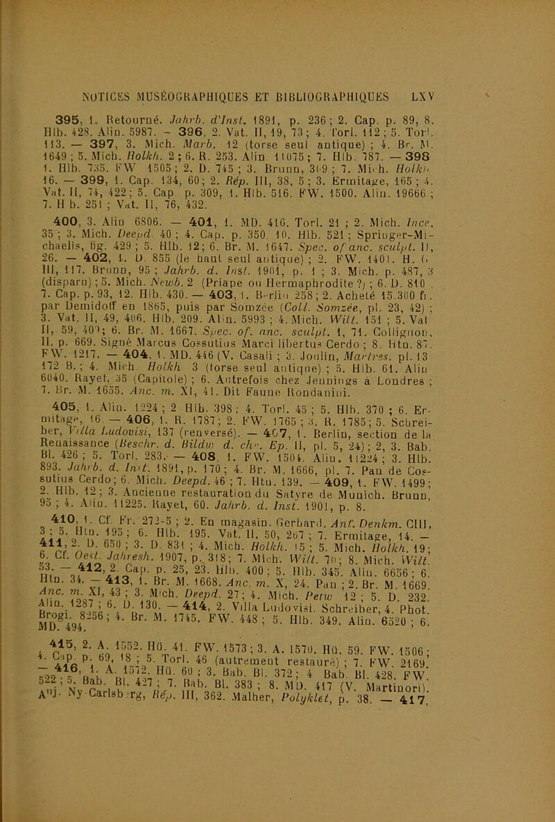 395, 1. Retourné. Johrb. d'Jnsl. 1891, p. 236 ; 2. Gap. p. 89, 8. Illb. 428. Aliu. 598T. - 396, 2. Vat. II, 19, 73 ; 4. l’orl. H2 ; 5. Torl. 113. — 397, 3. Mich. Marb. 12 (torse seul antique) ; 4. Br. 1649; 5. .Mich. Holkh. 2 ; 6. R. 263. Alin 1IÜ75; 7. Hlb. 787. — 398 1. Hlb. 7;i3. RW 1305; 2. ü. 745 ; 3. Bruno, 3l'9 ; 7. Mirh. llolki, 16. — 399, 1. Cap. 134, 60; 2. Rép. 111, 38, 5; 3. Ermitafre, 165; 4. Vat. II, 74, 422; 5. Cap p. 309, 1. Hlb. 516. EW. 1500. Aliu. 19666 ; 7. H b. 251 ; Vdt. Il, 76, 432. 400, 3. Aliu 6806. — 401, 1. MD. 416. Torl. 21 ; 2. Mich. Ince, 35; 3. Mich. Deepd. 40; 4. Cap. p. 350. 10. Hlb. 521; Spriug<*r-Mi- chaelis, fig. 429 ; 5. Hlb. 12; 6. Br. M. 1647. Spec. of anc. sciilpl. Il, 26. — 402, 1. U. 855 (le haut seul autiquel ; 2. FW. 1401. H. (> III, 117. Briinn, 93 ; Jahrb. d. Insl. 1901, p.' 1 ; 3. Mich. p. 487, 3 (disparu) ; 5. Mich. N<:wb. 2 (Priape ou Hermaphrodite ?; ; 6. U. 810 . 7. Cap. p. 93, 12. Hlb. 430. — 403, I. B.-rliu 258; 2. Acheté 15.300 f]. par Uemidoir en 1865, puis par Somzce {Coll. Somzée, pl. 23, 42) ; 3. Vat. II, 49, 406. Hlb. 209. Alin. 5993; 4. Mich. WilL 131 ; 5. Val II, 39, 407; 6. Br. M. 1667. Spec. of. anc. sculpL. 1, 71. Colliguori, H. p. 669. Signé Marcus Cossutius Marci libertus Cerdo ; 8. Htn. 87. FJ>\. 1217. — 404. 1. MD. 446 (V. Casali ; 3. Joiilin, Martres, pl. 13 172 B.; 4. Mich Holich 3 (torse seul antique) ; 5. Hlb. 61. Aliu 6040. Rayet, 35 (Capitole) ; 6. Autrefois chez Jeuuings à Londres ; 7. Br. .M. 1635. Anc. m. XI, 41. Dit Faune Rondaniiii. 405, 1. Aliu. 1224 ; 2 Hlb. 398 ; 4. Torl. 43 ; 5. Hlb. 370 ; 6. Er- mitage, 16. — 496, 1. R. 1787; 2. FW. 1765 ; 3. R. 1785; 3. Schrei- ber. Villa Ludovisi, 137 (renversé). — 407, 1. Berlin, section de la Renaissance [Reschr. d. Bildw d. ch--. Ep. Il, pl. 5, 24); 2, 3. Bab. Bl. 426; 5. Torl. 283.-— 408, 1. FW. 1304. Alin. H224 ; 3. Hlb. 893. Jahrb. d. In.d. 1891, p. 170; 4. Br. M. 1666, pl. 7. Pan de Cos- sutius Cerdo; 6. .Mich. Deepd. iè -,1. Htu. 139. — 409,1. FW. 1499; 2^ Hlb. 12; 3. Ancienne restauration du Satyre de Munich. Brunn’ 9d ; 4. Alin. 11223. Rayet, 60. Jahrb. d. Inst. 1901, p. 8. 410, 1. Cf. Fr. 272-5 ; 2. En magasin. Gerhard. Anf. Denkm. Cil), U- 50, 267 ; 7. Ermitage, 14. - '5 : 5- Mich. Holkh. 19; h Cf. OesL Jahresh. 1907, p.,3l8; 7. Mich. WiU. 7li; 8. Mich. Wilt. m S- 400; 3. Hlb. 343. Aliu. 6656; 6. Iltn. 34. —413, 1. Br. M. 1668. m. X, 24. Pau ; 2. Br. M. 1669. Anc. m. XI, 43 ; 3. Mich. Deepd. 27; 4. Mich Peiw 12 ■ 5 D 232 Villa Ludovish^chreiber, 4 pfot MÜ^494^'^^’ ' ®520 ; 6. 4 l' M 1 ^510. Hü. 59. FW. 1506 ; .oi 5- li^rl. 46 (autrement restauré) ; 7. FW. 2169 u ‘ 2^3 ; 8. MD. 417 (V. Martiuori) A j- Ny-Carlsb.'rg, Rép. III, 362. .Malher, Polyklet, p. 38. 417,