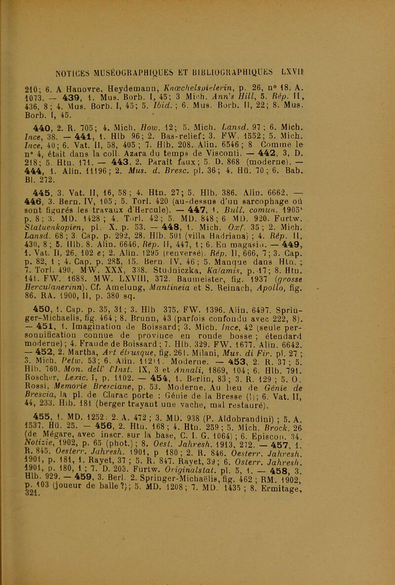 NOTICKS MUSÉÜGKAPHIUUKS ET BIBLIQÜIUPHIUUES LXVll' 210; 6. A Haaovre. HeydetnaQa, Knœchelspi<ilerin, p. 26, n® 18. A. 1073. — 439, 1. Mus. Borb. I, 45; 3 Mi^.h. Ann’s HUI, 5. Rép. H, 436, 8 ; 4. Mus. Borb. I, 43; 5. Ibid. ; 6. Mus. Borb. Il, 22; 8. Mus. Borb. I, 45. 440, 2. R. 705; 4. .Midi. How. 12; 5. Mich. Lansd. 97; 6. Mich. Ince, 38. — 441, 1. Hlb 96; 2. Bas-relief; 3. FW. 1552; 5. Mich. Ince, 4ü; 6. Vat. Il, 58, 405 ; 7. Hlb. 208. Aliu. 6546 ; 8 Comme le n 4, était dans la coll. Azara du temps de Visconti. — 442, 3, D. 218; 5. Htu. 171. — 443. 2. Paraît faux; 5. D. 868 (moderne). — 444, 1. Alin. 11196; 2. Mus. d. Bresc. pl. 36; 4. Hü. 70; 6. Bab. Bl. 272. 445, 3. Vat. II, 16, 58; 4. Htn. 27; 5. Hlb. 386. Alin. 6662. — 446, 3. Bern. IV, 103; 5. Torl. 420 (au-dessus d’un sarcophage où sont figurés les travaux d'Hercule). — 447, l. Bull, comun. 1903* p. 8;3. MD. 1428 ; 4. Torl. 42; 5. MD. 848 ; 6 MD. 920. Furtw. Slatuenkopien, pl. X. p. 53. — 448, 1. Mich. Oxf. 35; 2. .Mich. Lansd. 68; 3 Cap. p. 292, 28. Hlh. 501 (villa Hadriana) ; 4. Rép. U, 430, 8 ; 5. Illb. 8. Alin. 6646, Rép. Il, 447, 1 ; 6. Eu magasio. — 449,. 1. Vat. Il, 26, 102 e; 2. Alin. 1293 (renversé). Rép. 11,666, 7; 3. Cap. p. 82, 1 ; 4. Cap. p. 285, 15. Bern IV, 46; 5. Manque dans Htn. ; 7. Torl. 490, MW. XXX, 338. Studniczka, Ka/amis, p. l7; 8. Htu. 141. FW. 1688. MW. LXVIIl, 372. Baumeister, fig. 1937 (grosse Herculanerinn). Cf. Amelung, Manlineia et S. Reinach, Apolîo, fig. 86. RA. 1900, 11, p. 380 sq. 450, 1. Cap. p. 35, 31; 3. Hlb 375. FW. 1396. Aliu, 6497. Sprin- ger-.Michaelis, fig. 464; 8. Brunn, 43 (parfois confondu avec 222, 8). — 451, t. Imagination de Boissard; 3. Mich. Ince, 42 (seule per- sonnification connue de province en ronde bosse ; étendard moderne) ; 4. Fraude de Boissard ; 7. Hlb. 329. FW. 1677. Alin. 6642. — 452, 2. Martha, Art étrusque, fig. 261. Milani, Mus. di Fir. pl. 27 ; 3. Mich. Petw. 53; 6. Aliu. 1I2H. Moderne. — 453, 2. R. 37; 5. Hlh. 760. Mon. dell’ l'Inst. IX, 3 et Annali, 1869, 104; 6. Hlb. 791. Roscher, Lexic. I, p. 1102. — 454, 1. Berlin, 83; 3. R. 129 ; 5. O. Rossi, Memorie Bresciane, p. 53. Moderne. Au lieu de Génie de Brescia, la pl. de Chirac porte ; Génie de la Bresse (!); 6. Vat. II, 44, 233. Hlb. 181 (berger trayant une vache, mal restauré). 455, 1. MD. 1252: 2. A. 472 ; 3. MD. 938 (P. Aldobrandini) ; 5. A. 1537. Hü. 25. - 456, 2. Htu. 168; 4. Htn. 259; 5. Mich. Brock. 25 (de Mégare, avec inscr. sur la base, C. I. G. 1064); 6. Episcon. 34. Nolizie, 1902, p. 65 (phot.) ; 8. Oesl. Jahresh. 1913, 272. — 457, 1. Oes^err, Jahresh. 1901, p 180; 2. R. 846. Oesterr. Jahresh. jnnî’ R- 847. Rayet, 39; 6. Oslerr. Jahresh. 1901, p. 180, 1 ; 7. D. 203. Furtw. Originalslat. pl. 5, 1. — 458, 3. î! ~ U Springer-Michaëlis, fig. 462 ; RM. 1902,
