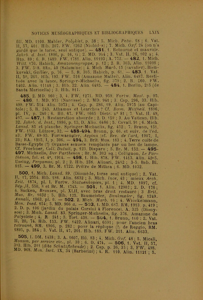 fin. MD. 1100. Mallier, Polykkl, p. 38 ; S. Mich. Petw. 18 ; 6. Vat. 11, 51, 401. Illb. 207. FW. 1262 (Niobi(1s) ; 7. Mich, Oxf.2it (on n’a gardé que le tor.^e, seul antique). — 481. 1. Retourné et mauvab®. Jahrb. d. Inst. 1886, p. 16, G ; 2. MD. 944 ; 3. Vat. II, 26, 102 a; 4. Htn. 89 ; 6. B. 1489. FW. 1781. Alin. 11193 ; A. 772. — 482, 1. Mich. WUt. 170. Habich, Amazonenyruppe, p. 12 ; 2. R. 303, Alin. 11098 ; 3. FW. 518. Htu. 40 (Salamine) ; 4. Mich Marb. 15 (cavalier). Bien- kovski, Gallier, p. 76. — 5. R. 305. Habich, p. 61. — 483. 1. Vat. 11, 50, 265. Hlb. 193. FW. 516 (Amazone Mattéi). Alin. 6487. Resti- tuée avec la lance, Springer-Michaelis, fig. 379 ; 2. R. 260. FW. 1402. Alin. 11148 ; 3. Hlb. 22. Alin. 6485. — 484, 1. Berlin, 2l5 (de Santa Marinella) ; 3. Hlb. 811. 485, 2. MD. 960 ; 3, 4. FW. 1271. MD. 959. Fiirtw. Mas/., p. 95. — 486. 1. MD. 975 (Narcisse) ; 2. MD. 941 ; 3. Cap. 296, 33. Hlb. 499. FW. 514. Alin. 5973; 4. Gap. p. 286, 19. Alin. 5975 (au Capi- tole); 5. R. 243. Athamas et Learchos ? Cf. Rœm. Miltheü. 1896, pl. IV, p. 240 ; 6. Hü. 67. FW. 1665 Dietr. n» 81 ; 7. Vat. II, 49, 407. — 487, 1. Restauration absurde ; 2. D. 159 ; 3. Au Vatican. Hlb. 32. Jahrb. d. Inst., 1886, p. 15, D. Aliu. 6486 ; 5. Cavall. 91 ; 6. Mich. Lansd. 85 et planche. Springer-Michaelis, fig. 452 ; 7. Brunn, 151. F'W. 1533. Lützow, 32. — 488-494. Brunn, p. 66. et suiv. de l’éd. ail. FW. 69-85. Furlwaengler, Aegina (cf. Rev. de Part, 1907, I, 23; RA. 1915, I, p. 306. — 494, 3. Brit. Mus. 183 ; 4. Terre cuite de Basse-Egypte (?) Organes sexuels remplacés par un bec de lampe. Cf. Froehner, Coll. Datait, p. 123. Disparu ; 5. Br. M. 152. — 495- 497. .Michaelis, Der Parthenon ; Br. M. 303 sq.; Collignon, Le Par- t/iénon, fol. et 4», 1914. — 498, 1. Hlb. 878. FW. 1413. Alin. 42a5. Ussing, Pergamos, pl. 2 ; 2. Hlb. 238. Alinari, 2432 ; 3-5. Bab. Bl. 815. — 499, 3. Br. M. 1722. Prêtre de Mithra ; 6. MD. 1032. 500, 1. Mich. Lansd. 89. (Diomède, torse seul antique) ; 2. Vat. ^J).17, 2554. Hlb. 186. Alin. 6632 ; 3. Mich. Ince, 43 ; mieux Arch. Zeit. 1874, pl. I. Furtw. Statuenkopien, pl. 1 ; 4. MD. 1097, cf. Ré/}.,II, 550, 8 et Br. M. 1743. — 501, 1. Alin. 12902; 2. D. 176; 4 Sacken, Bronzen, pl. XLII, avec bras droit restauré ; 3 Brit. Mus. Br. 1032 ; 5. Hlb. 125. Baumeister, Denkmæler, fig. 1249. Annali, 1863, pl. 0. — 502, 2. Mich. Marb. 16 ; 4. Wiockelmann, Mon. Ined. 154; 5. MD. 966 a. — 503, 1. MD. 687. RM. 1913, p. 419 ; 2. D. p. 106 (jardin du palais Gorsini à Florence). A. 325 (Diony- sos); 3. Mich. Lansd. 83. Springer-Michaelis, fig. 376. Amazone de ; ''5- Ton. 438. - 5ü4, 1. Brunn, 160 : 2. Vat. H, 20, 133. FW. 1422. .Alinari, 6591; pour l’ancien bras ^906 p 282; pour la réplique (1, de Reggio, RM. 189d, p. 284 ; 3. Vat. II, 47, 261. Hlb. 189. FW. 211. Alin. 6633. 505, 1. DM. 1438; 3. A. 1607. Hü. 83; 4. Mich. Oc/. 48; 5. Micali, Monum. per servira etc.., pl. 30; 6. D. 474. — 506 1 Vat II 57 MD 968' Vf ; 2. Cap. p. 36, 35 ; 3. FW. 498.’ MD. 968. Mon. Inst. IX, 34 (Barbermi) ; 4. R. 110. Alin. 11121 ; 5.