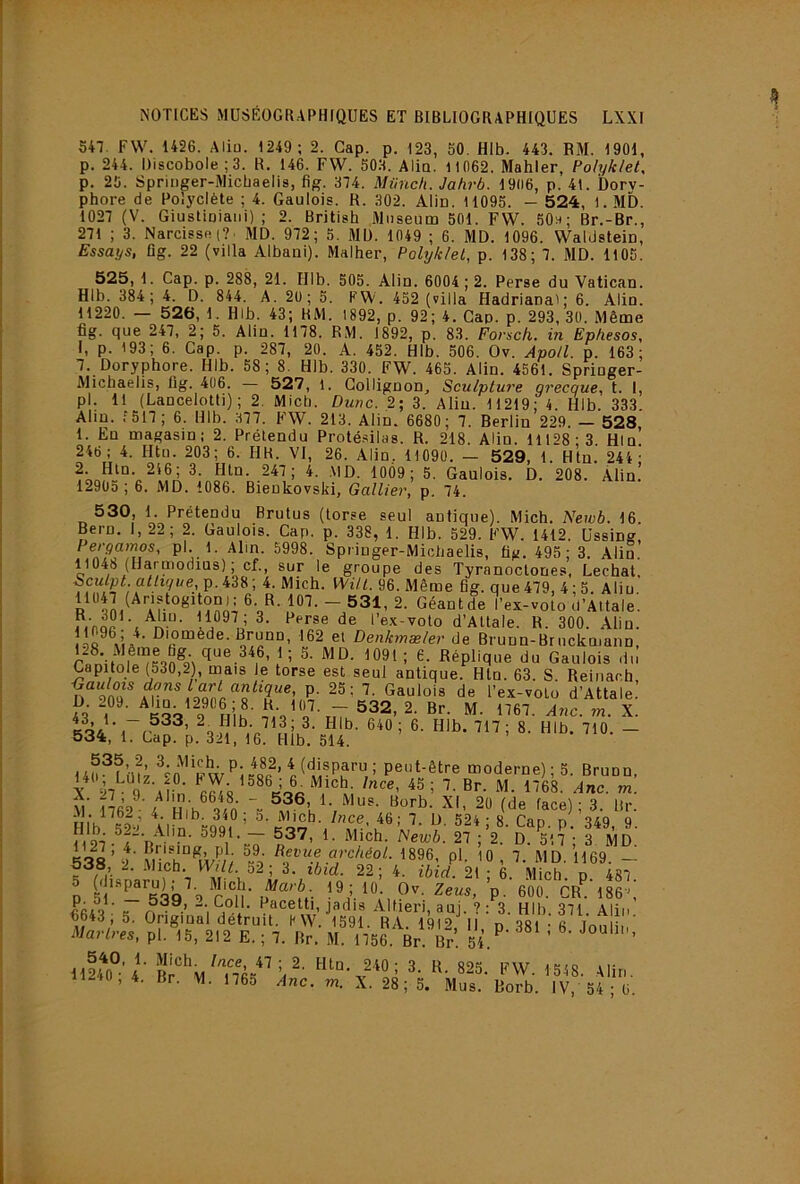 S47. F\V. 1426. Aliu. 1249 ; 2. Cap. p. 123, 50. Hlb. 443. BM. 1901, p. 244. Discobole ;3. R. 146. FW. 503. Alio. 1 1062. Mahler, Polyklet^ p. 25. Spriuger-iAlicbaelis, fîg. 374. Miincfi. Jahrb. 1906, p. 41. Dory- phore de Polyclète ; 4. Gaulois. R. 302. Alio. 11095. — 524, 1. MD. 1027 (V. Giustioiaiii) ; 2. British Muséum 501. FW. 50;<; Br.-Br., 271 ; 3. Narcisse (?■ MD. 972; 5. MD. 1049 ; 6. MD. 1096. Waldstein, Essays, fig. 22 (villa Albani). Malher, Polykiet, p. 138; 7. MD. 1105. 525, 1. Cap. p. 288, 21. Hlb. 505. Alin. 6004 ; 2. Perse du Vatican. Hlb. 384 ; 4. D. 844. A. 2ü ; 5. PW. 452 (villa Hadriana'; 6. Alin. 11220. — 526, 1. Hlb. 43; RM. 1892, p. 92; 4. Cap. p. 293, 30. Même fig. que 247, 2; 5. Alin. 1178. RM. 1892, p. 83. Forsch. in Ephesos, I, p. 193; 6. Cap. p. 287, 20. A. 452. Hlb. 506. Ov. Apo/l. p. 163; 7. Doryphore. Hlb. 58; 8. Hlb. 330. FW. 465. Alin. 4561. Springer- Michaelis, fig. 406. — 527, i. Collignon^ Sculptu7'e gi'ecque, t. I, pl. 11 (Lancelotti) ; 2. Mich. Dune. 2; 3. Aliu. 11219; 4. Hlb. 333. Aliu. 1517; 6. Hlb. 377. FW. 213. Alin. 6680; 7. Berlin 229. — 528 1. En magasin: 2. Prétendu Proté.silas. R. 218. Alin. 11128; 3. Hin. 246; 4. Htu. 203; 6. HR. VI, 26. Alin, 11090. — 529, 1. Htn. 244- 1009; 5. Gaulois. D. 208. Alin! 12903; 6. MD. 1086. Bienkovsld, Gallier, p. 74. 530, 1. Prétendu Brutus (torse seul antique). Mich. Newb. 16 Bern. 1,22; 2. Gaulois. Cap. p. 338, 1. Hlb. 529. FW. 1412. Ussing Pergamos, pl. 1. Alin. 5998. Spriuger-Michaelis, fig. 495 ; 3. Alin.’ 11048 (Haruiodius) ; cf., sur le groupe des Tyranoctones, Léchât. p. 438; 4. Mich. Will. 96. Même fig. que 479, 4 ; 5. Aliu 11047 (Anstogitou): 6. R. 107. - 531, 2. Géant de l’ex-voto d'Attale'. l’ex-voto d’Attale. R. 300. Alin. Bruno, 162 et Denkmæler de Brunn-Bruckmann, ran’if^ Réplique du Gaulois du Capitole (530,2), mais le torse est seul antique. Htn. 63. S. Reiiiac.h, l’ex-volo d’Attale. 1). 209. Aho 129e6;8. - 532, 2. Br. M. 1767. Ane. m. X. 534, 1. Lap. p. 321, 16. Hlb. 514. 140^Lü?z ^^o'peut-être moderne); 5. Bruno, X 27 9 'Al!n ^'68. Ane. m. M 1762^’4 Hi'h® vn face) ; 3. Br. Uî’u ^nee, 46; 7. D. 524; 8. Cap p 349 9 53^8’ 2' \Hch° W//; 1896, pl. 10 , 7. MD. 1169. - 538, 2. Mich. Wilt. 52; 3. ibid. 22; 4. ibid. 21 ; 6. Mich. p 487 p 5l‘‘'’^Sb^'9 Kl‘P- 66i8 • «î n • ’i J jsdis Alfieri, auj. ?: 3. Hlb. 371. Aliu 6643, 5. Original detrut. HW 1591 HA I9i9 ii r^ qoi c , • Martres, pl.^'lS, 212 E. ; 7. Br.'M l756.V. Br. 54. 1124^’4■ ^ EW. 1 548. Alin. ii^-to, 4. Br. M. 1765 Ane. m. X. 28; 5. Mus. Rorb. IV, 54 ; 6.