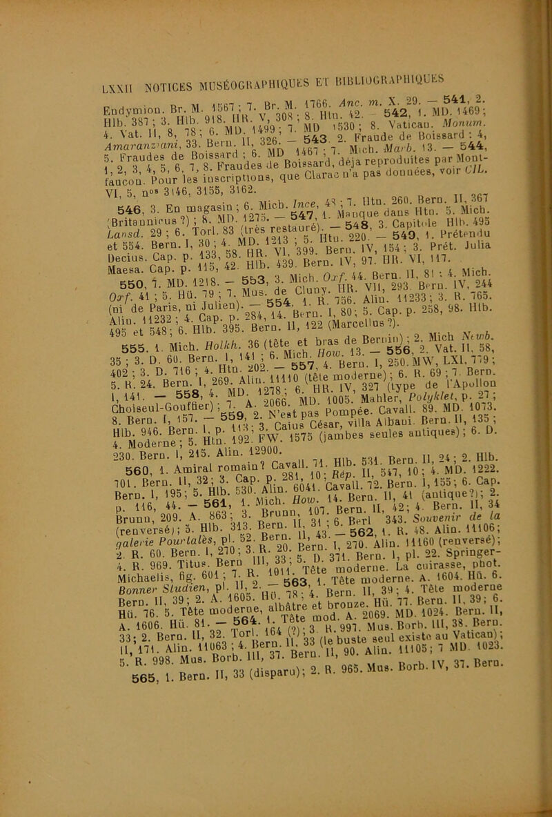 Endymion. ^'542,^1. MlJ. U69; „,b 387 ; 3 H J-.»'»-, 530 ;' 8 V.üc,», 4. Nat. 11, 8, • Il 326 — 543 . 2. Fraude de Uoissard . 4, Amaranzmm, 33. Beiu l'- ° ^ Marb. (3. - 544, 5. fraude, de Bo'-f fd . ,eproduUe, par llool- ka»d. Poir le, roacriplioo., que Cl.r.c d'a p.» ■>»«««». VI, 5, n” 3l46, 3155, 3162. • G Mioh Inrp 4=1 • T. llln. 260. Bern. 11,367 546, 3. En magasin, 6 ^ (Britaunieus ?) , 8. MD. 127o. , ^ Capitole HIB. 49o Lausd. 29; 6. Torl. 83 (t«s restauréE - 548, ^ Lap -y. ^ Î!W V”k’-*S^- ÜS: 495°;t 548 6 mb^395. Bern. H, 122 (Marcellus ?). 55I 4 Mieh. -If/i 36 (t.te et B,-. - B.p^ , 2^ >Uch .... 5. K. 24. Bern. 1, 269. Alin. g ^ IV, 327 (type de 1 Apollon 141. - 558, 4. MD 1278 6- HB.^i v, ^ . Choiseul-Goufaer) ; 7 Pompée. Cavall. 89. MD. 1073 8. Bern. 1, l5T- — ° ,,.1. 4 nainCésar, villa Albaui. Bern. 11, 135 , ?.'‘’Mor;neT5: lit^n..Î92: ^w.T575^(Pbes seules antiques); 6. D. 230. Bern. 1, 215. Alm. 12900. 24 ; 2. Hlb. 560, 1. Amiral romain? Cavall.. mb. ^g22. 701 Bern. H, 32; 3. Cap. p. qX,, ’pavall 72 Bern. 1,155; 6. Cap. ierp. I, If, 5. Hlb. S O.^A ,n. 60». (i„m’„ejr, 2 p. 116, 44. - 561, . Bern. U, 42; 4. Bern. II, 34 Brunu, 209. A. 863, 3. brun , Souvenir de la (renve'r.é,7 ô. Hlb. 313 Bern. 11. 31^. 6_. B«-l «3 galerie Pourlales,ç\.^ - > j 270. Alin. 11160 (renverse), i R. 60. Bern. 1, 270; 3 R. 20. Bero. Spnnger- 4. R. 969. Titus. Bern '!'> 33 , ' ’^^oderue. La cuirasse, pbot. Michaelis, fig. 601 ; 7. . ■ moderne. A. 1604. Hü. 6. Bonne)' Sludien, pl. u 39. 4. Tête moderne Ln. 11, 39; 2. A. fOô;Hmj 7 4- ^ Bern. U. 39; 6. Hü. 76. 5. Tête moderne, albâtre ^ p Bern. II, A. 1606. Hü. 81. - 564. 1. Tête mo^a.^^^ 38. Bern. Brn.'roo'd^l^nT». B. -e. B»rb. IV, 37. Bern.