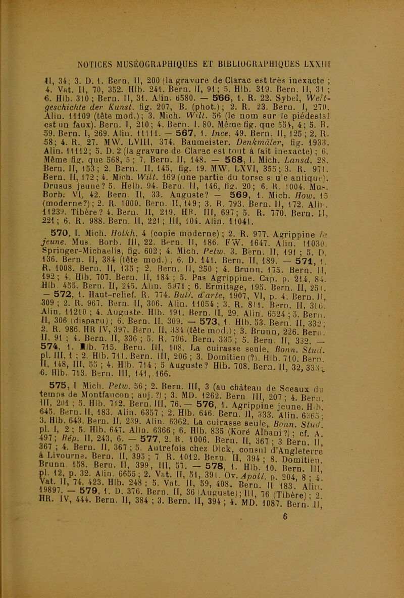11, 34; 3. D. 1. BerQ. Il, 200 (la gravure de Glarac est très inexacte ; 4. Vat. Il, 70, 352. HIb. 241. Bern. II, 91; 5. Hlb. 319. Beru. II, 31 ; €. Hlb. 310 ; Bern. Il, 31. A'in. 6580. — SBO, 1. R. 22. Sybel, WeJt- geschichte der Kunst. fig. 207, B. (phot.) ; 2. R. 23. Bern. I, 270. Alin. 11109 (tête mod.); 3. Micb. Wüt. 56 (le nom sur le piédestal est un faux). Bern. I, 210; 4. Bern. 1. 80. Même fig. que 554, 4; 5. R. .59. Bern. I, 269. Aliu. 11111. — 567, 1. Ince, 49. Bern. Il, 125 ; 2. R. .58; 4. R. 27. MW. LVIII, 374. Baumeister. Denkmaler, fig. 1933. Alin. 11112; 5. D. 2 (la gravure de Glarac est tout à fait inexacte) ; 6. Même fig. que 568, 5 ; 7. Bern. Il, 148. — 5 68, I. Mich. Lansd. 28. Bern. II, 153; 2. Beru. II, 145, fig. 19. MW. LXVl, 355 ; 3. R. 971. Bern. II, 172 ; 4. Mich. Wüt. 169 (une partie du torse s u'e anliquc). Drnsus jeune? 5. Helb. 94. Beru. Il, 146, fis. 20; 6. R. 1004. Mu.-i. Borb. VI, 42. Bern. Il, 33. Auguste? — 569, 1. Mich. How. 15 {moderne?); 2. R. 1000. Bern. Il, 149; 3. R. 793. Bern. Il, 172 Alii . 11239. Tibère? 4. Beru. Il, 219. HR. III, 697; 5. R. 770. Bern. II. 221 ; 6. R. 988. Bern. Il, 221 ; III, 104. Alin. 11041. 570, I. Mich. Hollch. 4 (copie moderne) ; 2. R. 977. Agrippine /a jeune. Mus. Borb. III, 22. Bern. Il, 186. FW. 1647. Àlin. 11030. Springer-.Michaelis, fig. 602; 4. Mich. Pelw. 3. Bèrn. II, 191 ; 5. D, 136. Bern. Il, 384 (tête mod.) ; 6. D. 141. Bern. Il, 189. — 571, l! R. 1008. Bern. Il, 135; 2. Bern. Il, 250 ; 4. Brunn, 175. Bern. H 192; 4. Hlb. 707. Bern. II, 184 ; 5. Pas Agrippine. Cap. p. 214, 8a! Hlb. 455. Bern. II, 245. Alin. 5971 ; 6. Ermitage, 195. Beru. Il, 251. — 572, 1. Haut-relief. R. 774. BuU. d'arte, 1907, VI, p. 4. Bern. Il 309; 2. R. 967. Bern. II, 306. Alin. 11054; 3. R. 811. Beru. II. 3U>’ Alin. 11210 ; 4. Auguste. Hlb. 191. Bern. II, 29. Alin. 6524 ; 3 Bern 11, 306 (disparu) ; 6. Bern. 11. 309. — 573, 1. Hlb. 53. Bern. II. 33^- 2. R. 986. HR IV, 397. Bern. II, .134 (tête mod.) ; 3. Bruno, 226. Bern’ H. 91 ; 4. Bern. II, 336 ; 5. R. 796. Bern, 335 ; 5. Bern. Il, 332. — 574 1. *lb. 715. Bern. III, 108. La cuirasse seule, Ronn. s'tiid. pi. III, 1 ; 2. Hlb. 711. Bern. III, 206 ; 3. Domitien (?). Hlb. 710. Bern II, 148, III, 55 ; 4. Hlb. 714 ; 5 Auguste? Hlb. 708. Bern. II, 32 333 ■ 6. Hlb. 713. Bern. 111, 141, 166. 575, l Micb. Pelw. 56, 2. Bern. III, 3 (au château de Sceaux du temps de Montfancon; auj.?); 3. MO. 1262. Bern III 207- 4 Bern ■''S. Bern. III, 76.- 576, 1. Agrippine jeuneS.' 64o. Bern. Il, 183. Alin. 6357 ; 2. Hlb. 646. Bern. il, 333. Alin. 6365- 3. Hlb. 643. Bern. II, 2.39. Alin. 6362. La cuirasse seule, Bonn. Slud’ pl. I, 2 ; 5. Hlb. 647. Alin. 6366; 6. Hlb. 835 (Koré Albani’)' cf A* 497; Bép. II, 243 , 6. - 5 77 . 2. R. 1006. Bern. Il, 367 3 Bern I 367 ; 4. Bern. H, 367 ; 5. Autrefois chez üick, consul d’Angletêrrê a Livourne. Bern. II. 395 ; 7 R. 1012. Bern. II, 394 ; 8 DoSén Brunn. 158. Beru. II, 399, III, 57. — 578, 1. Hlb. 10 BeS llT pl. 12 p. 32. Aliu. 6655; 2. Vat. Il, 51, 391. Ov.ApoU p 004 g - 4 Vat. 11, 74. 423. Hlb. 248; 5. Vat. Il, 59, 408. Beru. H ' 183 ’ Alin' — 5V9, 1. ü. 376. Bern. II, 36 (Auguste); III 76 (Tibèrel • =>'