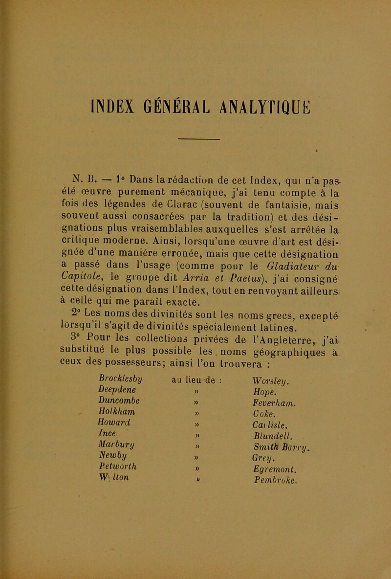 INDEX GÉNÉRAL ANALYTIQUE N. B. — 1“ Dans la rédaction de cet Index, qui n’a pas- été œuvre purement mécanique, j’ai tenu compte à la fois des légendes de Clarac (souvent de fantaisie, mais souvent aussi consacrées par la tradition) et des dési- gnations plus vraisemblables auxquelles s’est arrêtée la critique moderne. Ainsi, lorsqu’une œuvre d’art est dési- gnée d’une manière erronée, mais que cette désignation a passé dans l’usage (comme pour le Gladiateur du Capitole, le groupe dit Arria et Paetus), j’ai consigné cette désignation dans l’Index, tout en renvoyant ailleurs- à celle qui me paraît exacte. 2“ Les noms des divinités sont les noms grecs, excepté lorsqu il s agit de divinités spécialement latines. 3® Pour les collections privées de l’Angleterre, j’ai- substitué le plus possible les noms géographiques à ceux des possesseurs; ainsi l’on trouvera : Brocklesby au lieu de : Wordey. Deepdene » Hope. Duncombe )> Feverham. Uolkham » Coke. Howard )) Cu) liste. Ince )) Blundell. Marbury » Smith Barry. Newby » Grey. Pelworth » Egremont. W‘ lion ja Pembroke.