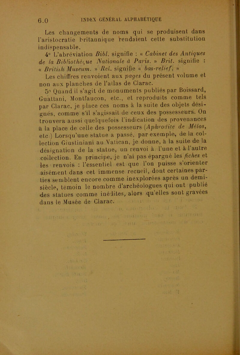 6-0 Les changements de noms qui se produisent dans l’aristocratie britannique Rendaient celte substitution indispensable. 4® L’abréviation Bibl. signifie : « Cabinet des Antiques de la Bibliothèc,ue Nationale à Paris. » Brit. signifie : « Britnk Muséum. » Bel. signifie « bas-relief. » Les chiffres renvoient aux pages du présent volume et non aux planches de l’allas de Clarac. 5® Quand il s’agit de monuments publiés par Boissard, Guatlani, Monlfaucon, etc., et reproduits comme tels par Clarac, je place ces noms à la suite des objets dési- gnés, comme s'il s’agissait de ceux des possesseurs. On trouvera aus'si quelquefois l indication des provenances à la place de celle des possesseurs {Aphrodite de yf/é/os, etc ) Lorsqu’une statue a passé, par exemple, de la col- lection Giustiniani au Vatican, je donne, à la suite de la désignation de la statue, un renvoi à l’une et àd’aulre collection. En principe, je n’ai pas épargné les A’cAw et les renvois : l’essentiel est que l’on puisse s’orienter aisément dans cet immense recueil, dont certaines par- ties semblent encore comme inexplorées après un demi- siècle, témoin le nombre d’archéologues qui ont publié des statues comme inédites, alors qu elles sont gravées dans le Musée de Clarac. > i ' : • I .
