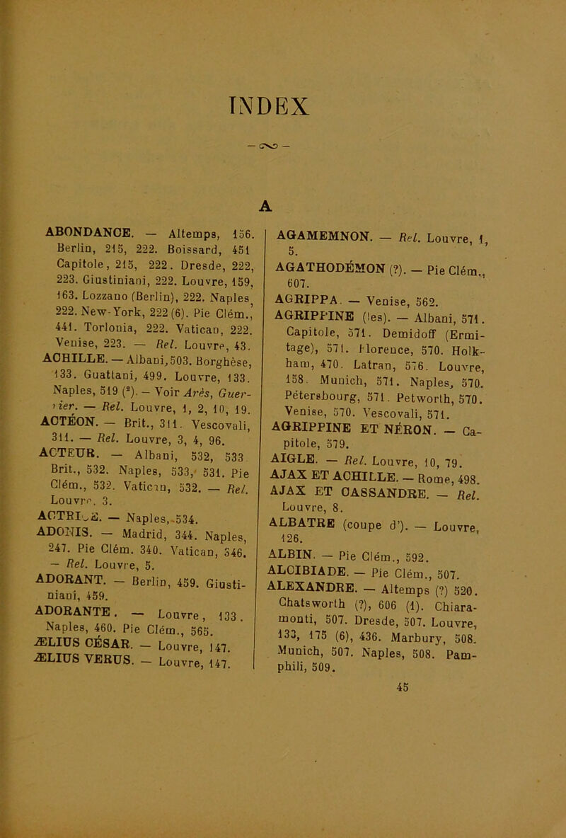 INDEX ABONDANCE. — Altemps, 136. Berlin, 215, 222. Boissard, 451 Capitole, 215, 222. Dresde, 222, 223. Giustiniani, 222. Louvre, 159, 163, Lozzano (Berlin), 222. Naples 222. New-York, 222(6). Pie Clérn.,’ 441. Torlonia, 222. Vatican, 222. Venise, 223. — Rel. Louvre, 43. ACHILLE. — Albani,503. Borghèse, 133. Guattani, 499. Louvre, 133. Naples, 519 (»). - Voir Ar^s, Guer- rier. — Rel. Louvre, 1, 2, 10, 19. ACTÉON. — Brit., 311. Vescovuli, 311. — Rel. Louvre, 3, 4, 96. ACTEUR. — Albani, 532, 533 Brit., 532. Naples, 533,' 531. Pie Glém., 532. Vatican, 532. — Rel. Louvre. 3. ACTBIoE. — Naples,.534. ADONIS. — Madrid, 344. Naples, 247. Pie Glém. 340. Vatican, 346. — Rel. Louvre, 5, ADORANT, — Berlin, 459. Giusti- nianî, 459. ADORANTE. — Louvre, 133. Naples, 460. Pie Glém., 565. ÆLIÜS CÉSAR. — Louvre, 147. ÆLIUS VERUS. - Louvre, 147. | A AQAMEMNON. — Rel. Louvre, 1 5. AGATHODÉMON (?). — Pie Glém., 607. agrippa. — Venise, 562. AGRIPPINE (les). — Albani, 571. Capitole, 571. DemidoÊF (Ermi- tage), 571. Horeuce, 570. Holk- ham, 470. Latran, 576. Louvre, 1S8. Munich, 571. Naples, 570, Pétersbourg, 571. Petworlh, 570. Venise, 570. Vescovali, 571. AGRIPPINE ET NÉRON. — Ca- pitole, 579. AIGLE. — Rel. Louvre, 10, 79. AJAX ET ACHILLE. — Rome, 498. AJAX ET CA8SANDRE. - Rel. Louvre, 8. ALBATRE (coupe d’). — Louvre 126. ALBIN. — Pie Glém., 592. ALCIBIADE. — Pie Glém., 507. ALEXANDRE. — Altemps (?) 520, Ghatsworth (?), 606 (1). Chiara- monti, 507. Dresde, 507. Louvre, 133, 175 (6), 436. Marbury, 508. Munich, 507. Naples, 508. Pam- phili, 509. 45
