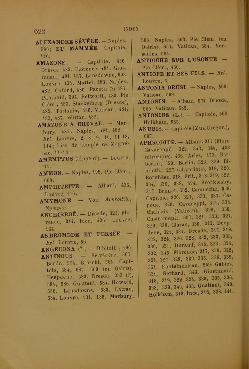 ALEXANDRE SÉVÈRE. — Naples, 580; ET MAMMÉE, Capitole, 446. AMAZONE — Capitole, 486 Dresde, 482. Florence, 481. Gius- üniani, 481, 48T. Lansdowiie, 503. Louvre, 134. Mattéi, 483. Naples, 482. Oxford, 480- Pacetli (?) 48T. Pamphili, 304. Petworlh, 480. Pie Clém., 483. Stackelberg (Dresde), 482. Torloüia, 486. Vatican, 481, 483, 48T. Wiltoo, 482. AMAZONE A CHEVAL. — Mar- bury, 482. Naples, 481,482.— Rel. Louvre, 2, 8, 9, 10, 11-18, 114; frise du temple de Magné- sie, 11-18 AMEMPTUS (cippe d’). — Louvre, 14. AMMON. — Naples, 195. Pie Clém., 608. AMPHITRITE. — Albani, 435, Louvre, 1/0. AMYMONE. — Voir Aphrodite, Nymphe. ANCHIRROÉ. — Dresde, 322. Flo- rence, 314. Ince, 436. Louvre, 164. ANDROMÈDE ET PERSEE. — Rel. Louvre, 56. ANGERONA (?). — Biblioth., 196. ANTINOUS. — Belvédère, 367 Berlin, 584. Braschi, 584. Capi- tole, 584, 587, 609 (en Osiris). Deepdeue, 583. Dresde, 253 (?), 584, 586. Gualtani, 584. Howard, 586. Lansdowne, 583. Latran, 584. Louvre, 134, 135. Marbury, 583. Naples, 503. Pie Clém. (en Osiris), 607. Vatican, 584. Ver- sailles, 584. ANTIOCHE SUR L’ORONTE. — Pie Clém., 450. ANTIOPE ET SES FILS. — Rel. Louvre, 5. ANTONIA DRUSI. — Naples, 569. Vatican, 569. ANTONIN. — Albani, 574. Dresde, 585. Vatican, 585. ANTONID8 (L.). — Capitole, 566. Holkham, 555. ANUBIS. — Capitole (.Mus.Grégor.), 607. APHRODITE. — Albani, 217 (Flore Cavaceppi), 322, 343, 344, 453 (étrusque), 456. Arles, 173. Bar- berini, 320. Berlin, 323, 329. Bi- bliotb., 297 (chypriote), 319, 320. Borghèse, 318. Brit., 318,319, 322, 334, 336, 338, 494. Brocklesby, 317. Brunet, 332. Camuccini, 329. Capitole, 326, 327, 333, 337. Ca- poue, 320. Cavaceppi, 321, 338. Chabl.ds (Vatican), 329, 336. Cbiaramonli, 307, 321, 323, 327, 329, 338. Clarac, 336, 342. Deep- dene, 321, 337. Dresde, 317, 319, 3 22 , 324 , 326 , 328, 332 , 333 , 335, 336, 351. Durand, 318, 323, 324, 332, 345. Florence, 317, 320, 322, 324, 327, 328, 332, 335. 336, 339, 351. Fontainebleau, 559. Gables, 331. Gerhard, 343. Giustiniani, 318, 319, 322, 324, 330, 335, 336, 338, 339, 340, 433. Guattani, 340. Holkham, 318. lace, 318, 328, 441.