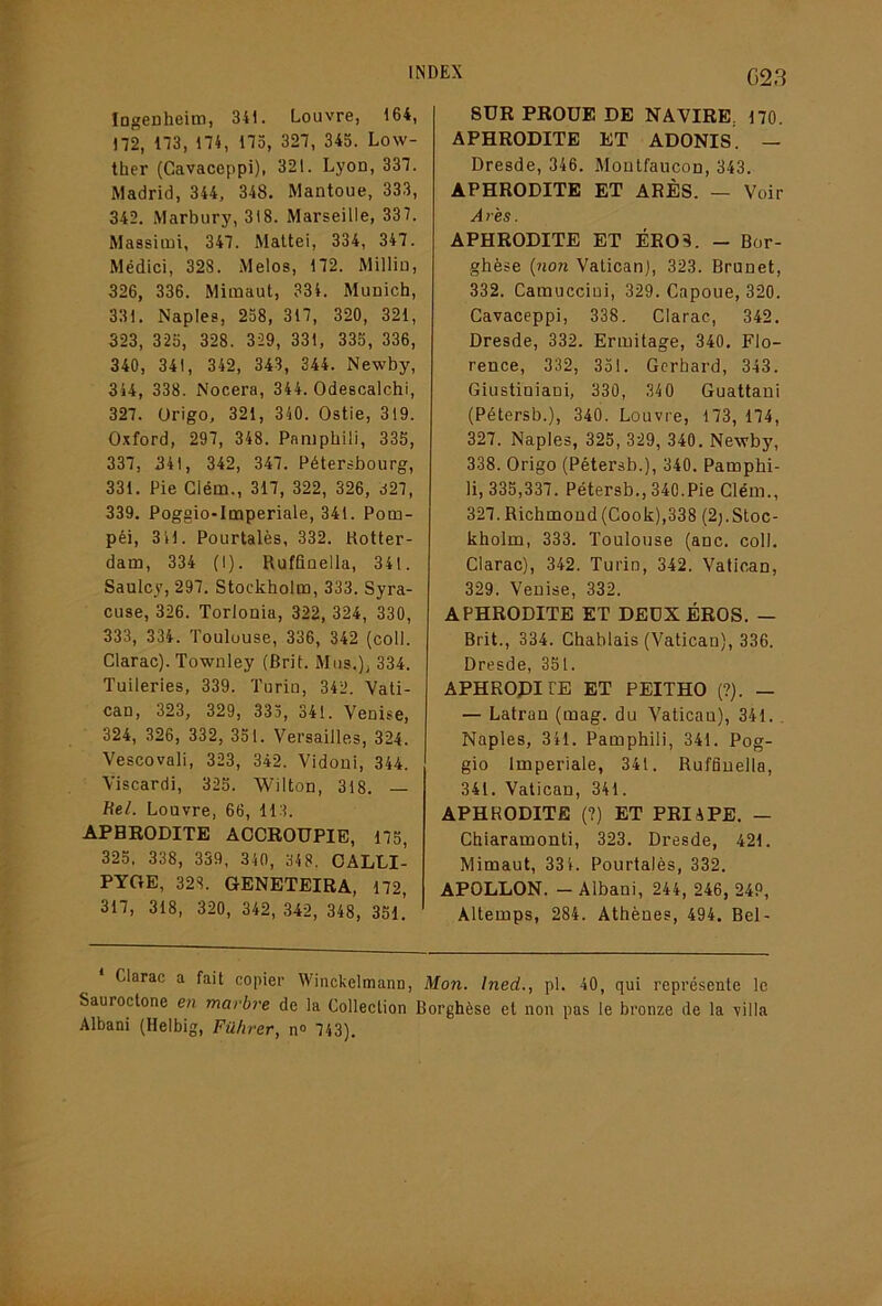 Ingenheim, 341. Louvre, 164, 172, 173, 174, 173, 327, 343. Low- ther (Gavaceppi), 321. Lyon, 337. Madrid, 344, 348. Mantoue, 333, 342. Marbury, 318. Marseille, 337. Massiini, 347. Maltei, 334, 347. Médici, 328. Melos, 172. Milllu, 326, 336. Mimaut, 334. Munich, 331. Naples, 238, 317, 320, 321, 323, 325, 328. 329, 331, 335, 336, 340, 341, 342, 343, 344. Newby, 344, 338. Nocera, 344. Odescalchi, 327. Origo, 321, 340. Ostie, 319. Oxford, 297, 348. Panipbili, 335, 337, 341, 342, 347. Pétersbourg, 331. Pie Glém., 317, 322, 326, d27, 339. Poggio-Imperiale, 341. Pom- péi, 3 41. Pourtalès, 332. Kotter- dam, 334 (I). Rufflnelia, 341. Saulcy, 297. Stockholm, 333. Syra- cuse, 326. Torlonia, 322, 324, 330, 333, 334. Toulouse, 336, 342 (coll. Glarac). Townley (Brit. Mus.), 334. Tuileries, 339. Turiu, 342. Vati- can, 323, 329, 333, 341. Venise, 324, 326, 332, 351. Versailles, 324. Vescovali, 323, 342. Vidoni, 344. Viscardi, 325. Wilton, 318. — Uel. Louvre, 66, 113. APHRODITE ACCROUPIE, 175, 325, 338, 339, 340, 348. OALLI- PTOE, 328. GENETEIRA, 172, 317, 318, 320, 342, 342, 348, 351.’ 623 SUR PROUE DE NAVIRE, 170. APHRODITE ET ADONIS. — Dresde, 346. Moutfaucon, 343. APHRODITE ET ARÈS. — Voir A res. APHRODITE ET BROS. - Bor- ghèse (non Vatican), 323. Brunet, 332. Catnucciui, 329. Capoue, 320. Gavaceppi, 338. Glarac, 342. Dresde, 332. Ermitage, 340. Flo- rence, 332, 351. Gcrbard, 343. Giustiniani, 330, 340 Guattani (Pétersb.), 340. Louvre, 173, 174, 327. Naples, 325, 329, 340. Newby, 338. Origo (Pétersb.), 340. Pamphi- li, 335,337. Pétersb., 340.Pie Glém., 327.Richmond(Gook),338 (2j.Stoc- kholm, 333. Toulouse (anc. coll, Glarac), 342. Turin, 342. Vatican, 329. Venise, 332. APHRODITE ET DEUX ÉROS. — Brit., 334. Ghablais (Vatican), 336. Dresde, 351. APHROPITE ET PEITHO (?). — — Latran (mag. du Vatican), 341.. Naples, 341. Pamphili, 341. Pog- gio Impériale, 341. Ruffinella, 341. Vatican, 341. APHRODITE (?) ET PRIiPE. — Ghiaramonti, 323. Dresde, 421. Mimaut, 334. Pourtalès, 332. APOLLON. -Albani, 244, 246, 249, Altemps, 284. Athènes, 494. Bel- Clarac a fait copier Winckelmann, Mon. Ined., pl. 40, qui représente le Sauroctone en marbre de la Collection Borghèse et non pas le bronze de la villa Albani (Helbig, Führer, n» 743).