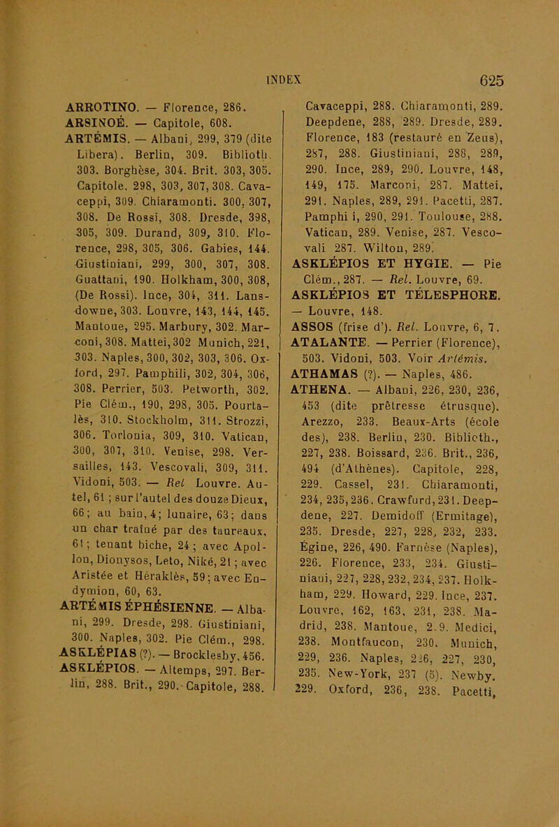 ARROTINO. — Florence, 286. ARSINOÉ. — Capitole, 608. ARTÉMIS. — Albani, 299, 319 (dite Libéra). Berlin, 309. Bihiiotli. 303. Borghèse, 304. Brit. 303, 305. Capitole. 298, 303, 307, 308. Cava- ceppi, 309. Chiaramonti. 300, 307, 308. De Rossi, 308. Dresde, 398, 305, 309. Durand, 309, 310. Flo- rence, 298, 305, 306. Gabies, 144. ■Giustiniani, 299, 300, 307, 308. Guattani, 190. Holkham, 300, 308, (De Rossi). Ince, 304, 311. Lans- downe, 303. Louvre, 143, 144, 145. Mantoue, 295. Marbury, 302. Mar- eoni, 308. Mattéi,302 Munich, 221, 303. Naples, 300, 302, 303, 306. Ox- lord, 297. Pamphili, 302, 304, 306, 308. Perrier, 503. Petworth, 302. Pie Cléui., 190, 298, 305. Pourta- lès, 310. Stockholm, 3H. Strozzi, 306. Torlonia, 309, 310. Vatican, 300, 307, 310. Venise, 298. Ver- sailles, 143. Vescovali, 309, 311. Vidoni, 503. — Rel Louvre. Au- tel, 61 ; sur l’autel des douzeDieux, 66; au bain, 4; lunaire, 63; dans un char traîné par des taureaux, 61; tenant biche, 24; avec Apol- lon, Dionysos, Leto, Niké, 21 ; avec Aristée et Héraklè.s, 59; avec En- dymion, 60, 63. ARTÉMIS ÉPHÉSIENNE. - Alba- ni, 299. Dresde, 298. Giustiniani, 300. Naples, 302. Pie Clém., 298. A8KLÉPIA8 (?). — Brocklesby. 456. A8KLÉPTOS. — Altemps, 297. Ber- lin, 288. Brit., 290. Capitole, 288. I Cavaceppi, 288. Chiaramonti, 289. Deepdene, 288, 289. Dresde,289. Florence, 183 (restauré en 2eus), 287, 288. Giustiuiaui, 288, 289, 290. Ince, 289, 290, Louvre, 148, 149, 175. Marconi, 287. Mattéi, 291. Naples, 289, 291. Pacetli, 287. Pamphi i, 290, 291. Toulouse, 2H8. Vatican, 289. Venise, 287. Vesco- vali 287. Wilton, 289. ASKLÉPIOS ET HYGIE. — Pie Clém., 287. — Rel. Louvre, 69. ASKLÉPIOS ET TÉLESPHOEE. — Louvre, 148. ASSOS (frise d’). Rel. Louvre, 6, 7. ATALANTE. — Perrier (Florence), 503. Vidoni, 503. Voir Artémis. ATHAMAS (?). — Naples, 486. ATHENA. — Albani, 226, 230, 236, 453 (dite prêtresse étrusque). Arezzo, 233. Beaux-Arts (école des), 238. Berliu, 230. Biblictb., 227, 238. Boissard, 236. Brit., 236, 494 (d’Athènes). Capitole, 228, 229. Cassel, 231. Chiaramonti, 234, 235,236. Crawfurd, 231. Deep- dene, 227. Demidoff (Ermitage), 235. Dresde, 227, 228, 232, 233. Égine, 226, 490. Farnèse (Naples), 226. Florence, 233, 234. Giusli- niaui, 227, 228, 232, 234, 237. Holk- ham, 229. Howard, 229. Ince, 237. Louvre. 162, 163, 231, 238. Ma- drid, 238. Mantoue, 2.9. Medici, 238. Montfaucon, 230. Munich, 229, 236. Naples, 226, 227, 230, 235. New-York, 237 (5). Newby. 229. Oxford, 236, 238. Pacetti,