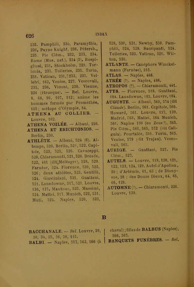 235. Pamphili, 23ù. Paramylhia, 236. Payne Knight, 236. Pétersb., 235. Pie Clém., 232, 233, 234. Rome (Mus. nat.), 234 (5). Rospi- glioBi, 231. Stockholm, 229. Tor- lonia, 235. Tuileries, 235. Turin, 231. Vatican, 231,'!233, 235. Vel- letri, 162. Venise, 227. Vescovali, 235, 236. Viaoni, 230. Vienne, 226 (étrusque). — Rel. Louvre, 8, 66, 90, 107, 112; anime les hommes formés par Prométhée, 105; métope d'Olympie, 84. ATHENA Aü COLLIER. — Louvre, 102. ATHENA VOILÉE. — Albani, 226. ATHENA ET ERIOHTONIOS. — Berlin, 230. ATHLÈTE. — Albani, 524 (6). Al- temps, 520. Berlin, 521,522. Capi- tole, 523, 525, 526. Gavaceppi, 528. Chiaramonti, 521, 526. Dresde, 522, 481 (ditiMéléagre), 528, 529. Farnèse, 524. Florence, 520, 522, 526; deux athlètes, 523. Gentilli, 524. Giusliniani, 531. Gualtani, 521. Lansdowne, 517, 521. Louvre, 136, 137. Mautoue, 525. Massimi, 524. Mattéi, 517. Munich, 522, 531. Muti, 524. Naples, 520, 523, BACCHANALE. — Rel. Louvre, 29, 30, 34, 35, 36, 38, 115. BALBI. - Naples, 557, 562, 566 (à 528, 530, 531. Newby, 530. Pam- phili, 524, 529. Sacripant!, 524. Tuileries, 523. Vatican, 521. Wil- ton, 530. ATLANTE. — Canéphore Winckel- mann (Farnèse), 215. ATLAS. — Naples, 468. ATRÉE (?). — Naples, 486. ATROPOS (?). — Chiaramonti, 441. ATY8. — Florence, 518. Guattani, 184. Lansdowne, 185. Louvre, 184. AUGUSTE. — Albani, 560, 574 (dit Claude). Berlin, 561. Capitole, 560. Howard, 561. Louvre, 137, 139. Madrid, .':63. Mattéi, 564. Munich, 561. Naples 190 (en Zeus?), 565. Pie Clém., 561, 565, 572 (oit Cali- gula). Pourtalès. 501. Turin, 565. Venise, 579 (dit Trajan). Vesco- vali, 565. AUBIQE. — Guattani, 527. Pie Clém., 527. AUTELS. — Louvre, 119, 120, 121, 122, 123, 124,129. Autel d’Apollon, 20 ; d’Artémis, 61, 63 ; de Diony- sos, 28 ; des Douze Dieux, 64, 65, 66, 128. AUTOMNE (•?). — Chiaramonti, 220. Louvre, 139. B I cheval) ; filles de BALBUS (Naples), 566, 567. 1 BANQUETS FUNÈBRES. — Rel.