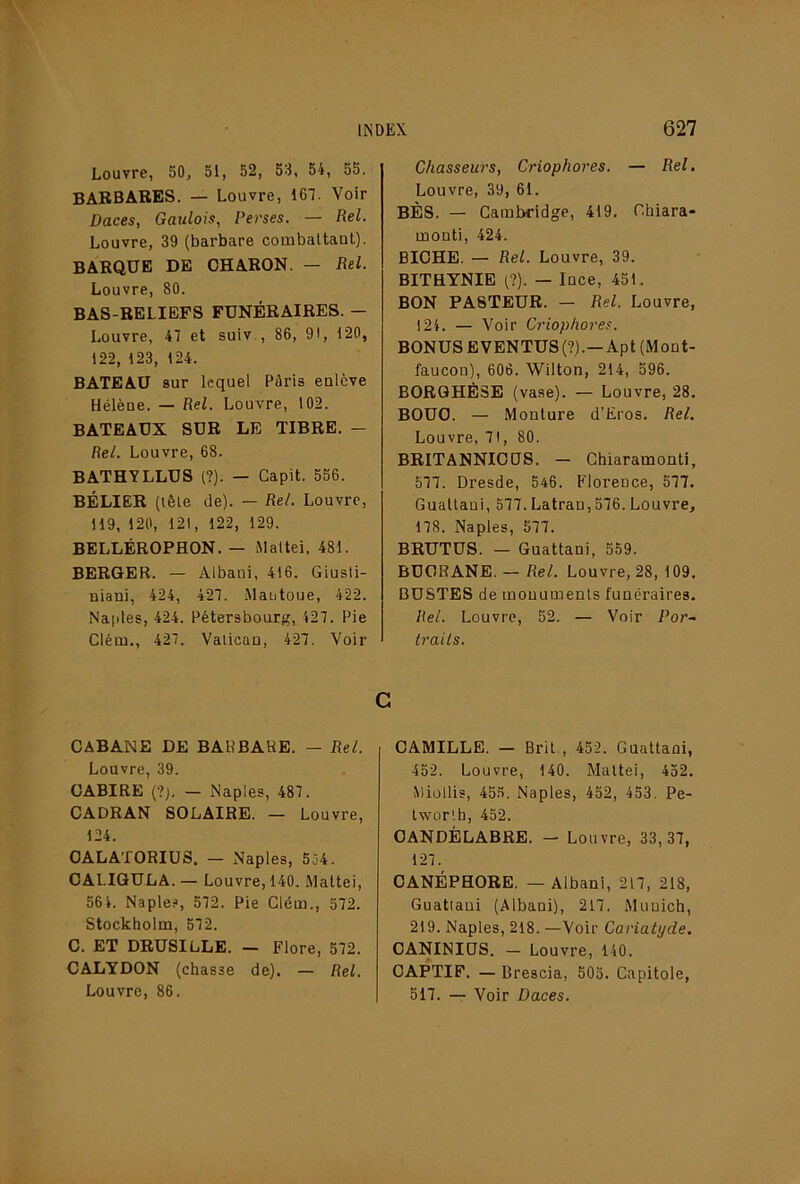 Louvre, 50, 51, 52, 53, 54, 55. BABBARES. — Louvre, 167. Voir Daces, Gaulois, Perses. — Rel. Louvre, 39 (barbare combattant). BARQUE DE OHARON. — Rel. Louvre, 80. BAS-RELIEFS FUNÉRAIRES. — Louvre, 47 et suiv., 86, 91, 120, 122, 123, 124. BATEAU sur lequel Pâris enlève Hélène. — Rel. Louvre, 102. BATEAUX SUR LE TIBRE. — Rel. Louvre, 68. BATHYLLUS {?). — Capit. 556. BÉLIER (tête de). — Rel. Louvre, 119, 120, 121, 122, 129. BELLÉROPHON. — Mattel, 481. BERGER. — Albani, 416. Giusli- niani, 424, 427. Mantoue, 422. Na|)les, 424. Pétersbourg, 427. Pie Clém., 427. Vatican, 427. Voir CABANE DE BARBARE. — Rel. Louvre, 39. CABIRE (?j, — Naples, 487. CADRAN SOLAIRE. — Louvre, 124. CALATORIUS. — Naples, 5ô4. CALIQULA. — Louvre, 140. Mattel, 564. Naples, 572. Pie Clém., 572. Stockholm, 572. C. ET DRUSILLE. — Flore, 572. CALYDON (chasse de). — Rel. Louvre, 86. Chasseurs, Criophores. — Rel, Louvre, 39, 61. BÈS. — Cambridge, 419. Chiara- monti, 424. BICHE. — Rel. Louvre, 39. BITHYNIE (?). — Ince, 451. BON PASTEUR. — Rel. Louvre, 124. — Voir Criophores. BONUS E VENTUS (?).— Apt (Mont- faucon), 606. Wilton, 214, 596. BORQHÉSE (vase). — Louvre, 28. BOUC. — Monture d’Eros. Rel. Louvre, 71, 80. BRITANNICtJS. — Chiaramonti, 577. Dresde, 546. Florence, 577. Guattaui, 577. Latran,576. Louvre, 178. Naples, 577. BRUTUS. — Guattani, 559. BUCRANE. — Rel. Louvre, 28, 109. BUSTES de mouumenls funéraires. Rel. Louvre, 52. — Voir Por- trails. C CAMILLE. — Brit , 452. Guattani, 452. Louvre, 140. Mattéi, 452. Miollis, 455. Naples, 452, 453, Pe- twor'.h, 452. CANDÉLABRE. — Louvre, 33,37, 127. CANÉPHORE. — Albani, 217, 218, Guattaui (Albani), 217. Munich, 219. Naples, 218. —Voir Cariatyde. CANINIUS. — Louvre, 140. CAPTIF. — Brescia, 505. Capitole, 517. — Voir Daces.