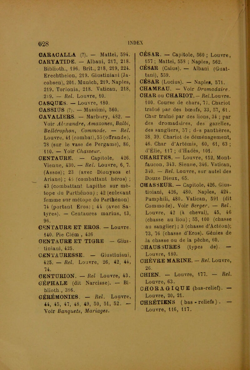 028 OABàüALLA. (?). — Mattéi, 594. CARYATIDE. — Albani, 217, 218. Biblioth., 196. Brit., 218, 219, 224. Erechtheion, 219. Giustiniani (Ja- cobsea), 201. Muaich, 219. Naples, 219. Torloaia, 218. Vatican, 218, 2i9. — Rel. Louvre, 10. CASQUES. — Louvre, 180. GASSIOS (?j. — Massimi, 560. CAVALIERS. — Marbiiry, 482. — Voir Alexandre, Amazones, Balbi, Bellérophon, Commode. — Rel. Louvre, 41 (combat),55 (offrande), 78 (sur le vase de Pergame), 86, 110. — Voir Chasseur. CENTAURE. — Capitole, 426. Vienne, 430. — Rel. Louvre, 6, 7. (Assos); 23 (avec Dionysos et Ariane) ; 45 (combattant héros) ; 43 (combattant Lapithe sur mé- tope du Parthénou) ; 42 (enlevant femme sur métope du Parthénon) 74 (portant Eros) ; 44 (avec Sa- tyres). — Centaures marins, 13, 96. CENTAURE ET EROS. — Louvre. 140. Pie Clém , 426 CENTAURE ET TIGRE — Giüs- tiniaui, 425. GENTAURESSE. — Giustiniani, 425. — Rel. Louvre, 26, 42, 44, 74. CENTURION. — Rel Louvre, 43. GÉPHALE (dit Narcisse). — Bi- blioth., 316. CÉRÉMONIES. — Rel. Louvre, 44, 45, 47, 48, 49, 50, 51, 52. — Voir Banquets, Mariages. CÉSAR. — Capitole, 560 ; Louvre, 157 ; .Mattéi, 558 ; Naples, 562. CÉSAR (Caius). — Albani (Guat- tani), 559. CÉSAR (Lucius). — Naples, 571. CHAMEAU. — Voir Dromadaire. CHAR ou CHARIOT. — Re/.Louvre, ioo. Course de chars, 72. Chariot traîné par des bœufs, 33, 57, 61 . Char traîné par des lions, 34 ; par des dromadaires, des gazelles, des sangliers, 57 ; d>-s panthères, 38, 39. Chariot de déménagement, 46. Char d’Artémis, 60, 61, 63 ; d’Élie, 117 ; d’Hadès, 101. CHARITES. — Louvre, 152, Mont- faucon, 343. Sienne, 346. Vatican, 340. — Rel. Louvre, sur autel des Douze Dieux, 65. CHASSEUR. — Capitole, 426. Gius- tioiani, 426, 480. Naples, 424. Pamphili, 480. Vatican, 591 (dit Commode). Voir Berger. — Rel. Louvre, 42 (à cheval), 45, 46 (chasse au lion); 55, 100 (chasse au sanglier) ; 3 (chasse d’Actéon); 73, 76 (chasse d’Eros). Génies de la chasse ou de la pêche, 60. CHAUSSURES (types de). — Louvre, 180. CHÈVRE MARINE. — Rel. Louvre, 26. CHIEN. — Louvre, 177. — Rel. Louvre, 63. OflORAQiQUE (bas-relief). — Louvre, 20, 21. CHRÉTIENS ( bas - reliefs ) . — Louvre, 116, 117.