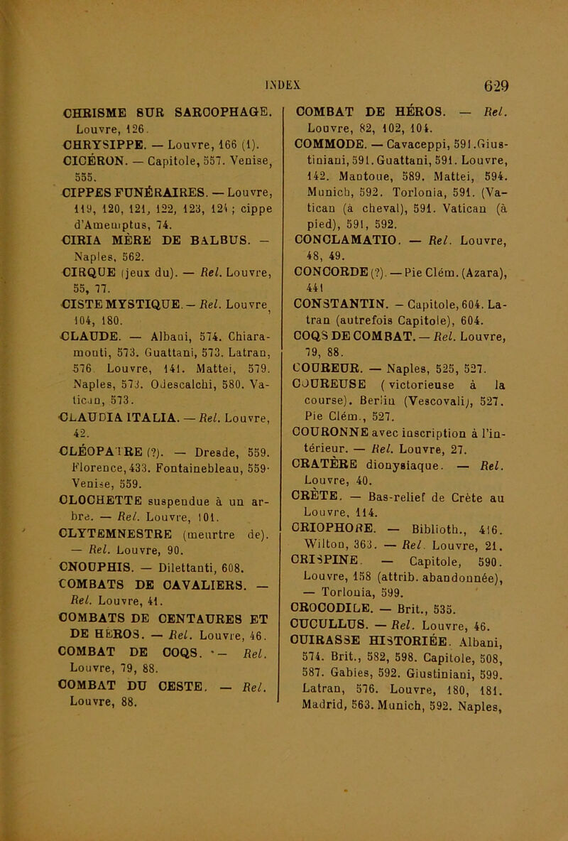 CHRISME SUR SARCOPHAGE. Louvre, 126. CHRYSIPPE. — Louvre, 166 (1). CICÉRON. — Capitole, 557. Venise, 555. CIPPES FÜNÉRAIRES. — Louvre, 119, 120, 121, 122, 123, 121 ; cippe d’Ameuiptus, 74. CIRIA MÈRE DE BALBUS. - Naples, 562. CIRQUE (jeux du). — Rel. Louvre, 55, 77. CISTE MYSTIQUE.-Re/. Louvre^ 104, 180. CLAUDE. — Albaoi, 574. Chiara- mouli, 573. Guallani, 573. Latran, 576. Louvre, 141. Mattéi, 579. Naples, 57.j. OJescalclii, 580. Va- licao, 573. Claudia ITALIA. — Rel. Louvre, 42. CLÉOPA'i RE (?). — Dresde, 559. Florence, 433. Fontainebleau, 559- Venise, 559. CLOCHETTE suspendue à un ar- bre. — Rel. Louvre, lOl. CLYTEMNESTRE (meurtre de). — Rel. Louvre, 90. CNOOPHIS. — Dilettanti, 608. COMBATS DE CAVALIERS. — Rel. Louvre, 41. COMBATS DE CENTAURES ET DE HÉROS. — Rel. Louvre, 46. COMBAT DE COQS. •- Rel. Louvre, 79, 88. COMBAT DU OESTE. — Rel. Louvre, 88. COMBAT DE HÉROS. — Rel. Louvre, 82, 102, lOi. COMMODE. — Cavaceppi, 59I.Gius- tiniani, 591. Guattani, 591. Louvre, 142. Mantoue, 589. Mattéi, 594. Munich, 592. Torlonia, 591. (Va- tican (à cheval), 591. Vatican (à pied), 591, 592. CONOLAMATIO. — Rel. Louvre, 48, 49. CONCORDE (?). — Pie Clém. (Azara), 441 CONSTANTIN. — Capitole, 604. La- tran (autrefois Capitole), 604. COQS DE COMBAT. — Rel. Louvre, 79, 88. COUREUR. — Naples, 525, 527. COUREUSE {victorieuse à la course). Berlin (Vescovalij, 527. Pie Clém., 527. COURONNE avec inscription à l’in- térieur. — Rel. Louvre, 27. CRATÈRE dionysiaque. — Rel. Louvre, 40. CRÈTE. — Bas-relief de Crète au Louvre, 114. ORIOPHORE. — Biblioth., 416. Wilton, 363. — Rel. Louvre, 21. ORISPINE. — Capitole, 590. Louvre, 158 (attrib. abandonnée), — Torlonia, 599. CROCODILE. — Brit., 535. CUCULLUS. — Rel. Louvre, 46. CUIRASSE HISTORIÉE. Albani, 574. Brit., 582, 598. Capitole, 508, 587. Gables, 592. Giustiniani, 599. Latran, 576. Louvre, 180, 181. Madrid, 563. Munich, 592. Naples,