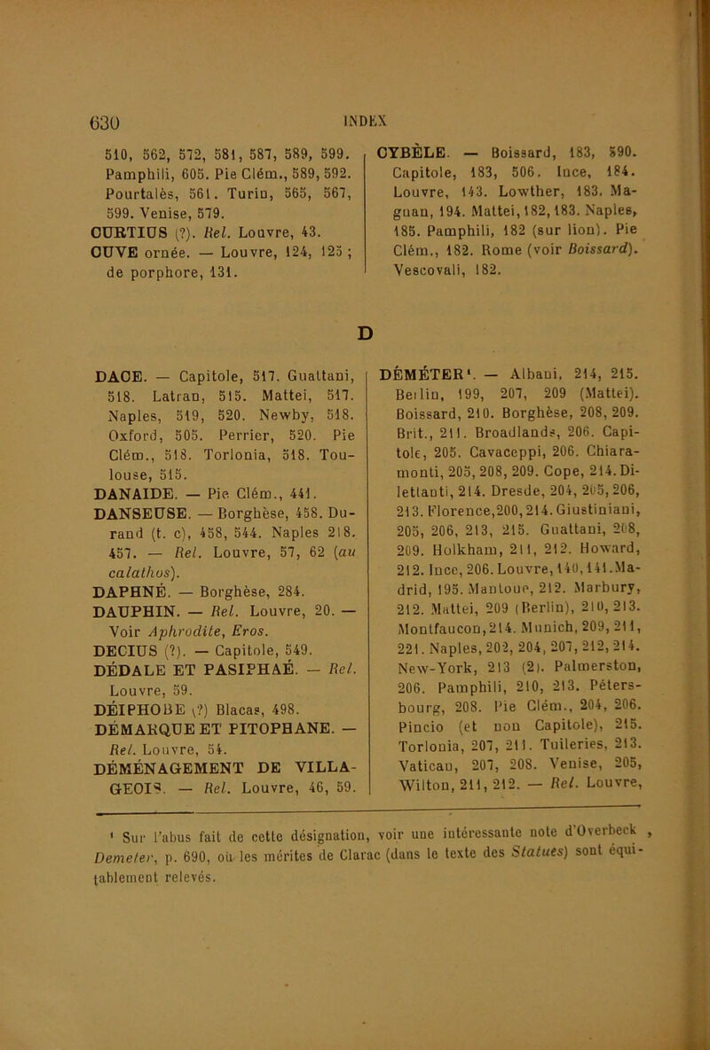 510, 562, 572, 581, 587, 589, 599. Pamphili, 605. Pie Cléni., 589, 592. Pourtalès, 561. Turin, 565, 567, 599. Venise, 579. CURTIDS t?). Hel. Louvre, 43. OÜVE ornée. — Louvre, 124, 125 ; de porphore,131. DAOE. — Capitole, 517. Gualtani, 518. Latran, 515. Mattéi, 517. Naples, 519, 520. Newby, 518. Oxford, 505. Perrier, 520. Pie Clém., 518. Torlonia, 518. Tou- louse, 515. DANAIDE. — Pie. Clém., 441. DANSEUSE. —Borghèse, 458. Du- rand (t. c), 458, 544. Naples 218. 457. — Rel. Louvre, 57, 62 {au calalhus). DAPHNÉ. — Borghèse, 284. DAUPHIN. — Rel. Louvre, 20. — Voir Aphrodite, Eros. DECIUS (?). — Capitole, 549. DÉDALE ET PASIPHAÉ. — Rel. Louvre, 59. DÉIPHOBE V?) Blacas, 498. DÉMARQUE ET PITOPHANE. — Rel. Louvre, 54. DÉMÉNAGEMENT DE VILLA- GEOIS. — Rel. Louvre, 46, 59. CYBÈLE. — Boissard, 183, 590. Capitole, 183, 506. luce, 184. Louvre, 143. Lowther, 183. Ma- guan, 194. Mattéi, 182,183. Naples, 185. Pamphili, 182 (sur lion). Pie Clém., 182. Rome (voir Boissard). Vescovali, 182. DÉMÉTER*. — Albani, 214, 215. Bel lin, 199, 207, 209 (Mattéi). Boissard, 210. Borghèse, 208, 209. Brit., 211. Broadlands, 206. Capi- tole, 205. Cavaceppi, 206. Chiara- nionti, 205, 208, 209. Cope, 214. Di- letlanti, 214. Dresde, 204, 205, 206, 213. Florence,200,214. Giustiniani, 205, 206, 213, 215. Gnattani, 208, 209. Hülkham, 211, 212. Howard, 212. IncD, 206. Louvre, 140,141 .Ma- drid, 195. ManLoup, 212. Marbury, 212. .Mattéi, 209 (Berlin), 210,213. Monlfaucon,2l4. Munich, 209, 211, 221. Naples, 202, 204, 207, 212, 214. New-York, 213 (2). Palmerston, 206. Pamphili, 210, 213. Péters- bourg, 208. Pie Clém., 204, 206. Pincio (et non Capitole), 215. Torlonia, 207, 211. Tuileries, 213. Vatican, 207, 208. Venise, 205, Wilton, 211, 212. — Rel. Louvre, * Sur l’abus fait de cette désignation, voir une intéressante note d’Overbeck , Demeter, p. 690, oii les mérites de Clarac (dans le texte des Statues) sont équi- tablement relevés.