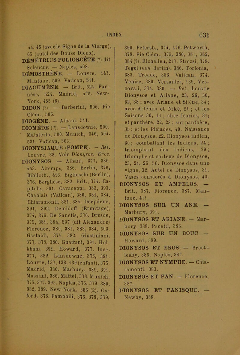 U, 45 (avecle Signe de la Vierge), 65 (autel des Douze Dieux). DÉMÉTRI U S POLIORCÈTE (?; dit Sûleucu?. — Naples, 408. DÉMOSTHÈNE. — Louvre, 143. Muntoue, 509. Vatican, 511. DIADUMÈNE. — Brit., 521. Far- nèse, 524. Madrid, 435. New- York, 465 (6). DIDON (?). — Barberini, 506. Pie Clém., 506. DIOGÈNE. — Albaui, 511. DIOMÈDE (?). — Lansdowue, 500. Malatesta, 500. Munich, 346, 504. 531. Vatican, 50C. DIONYSIAQUE (POMPE). - Rel. Louvre, 38. Voir Dio?iysos, Eros. DIONYSOS. — Albani, 337, 386, 453. Altemps, 386. Berlin, 336. Bibliolh., 416. Biglioschi (Berlin), 336. Borghèse, 382. Brit., 334. Ca- pitole, 381. Cavaceppi, 383, 393. Ghablais (Vatican), 380, 381, 384. Chiaramonti, 381, 384. Deepdene, 391, 392. Demidofî (Ermitage), 334, 336. De Sanctis, 336. Dresde, 3/5, 381, 384, 503 (dit Alexandre) Florence, 380, 381, 383, 384, 503. Gastaldi, 334, 382. Giustiniani, 333, .338, 386. Guattani, 391. Hol- kham, 391. Howard, 333. Ince. 333, 382. Lansdowne, 335, 391. Louvre, 133,138,139 (enfant), 335. Madrid, 386. Marbury, 389, 391. Massimi, 386. Mattéi, 338. Munich, 335, 333, 392. Naples, 336, 339, 380, 382, 389. New-York. 386 (2). Ox- ford, 336. Pamphili, 335, 338, 339, 390. Pétersb., 334, 436. Petworth, 338. Pie Clém., 335, 380, 381, 382, 384 (?). Richelieu, 213. Strozzi, 339.. Tegel [71071 Berlin', 386. ïorlonia, 383. Troade, 383. Vatican, 334. Venise, 380. Versailles, 139. Ves- covali, 334, 380. — Rel. Louvre Dionysos et Ariane, 23, 26, 30,. 32, 38 ; avec Ariane et Silène, 34; avec Artémis et Niké, 21 ; et les Saisons 30, 41 ; chez Icarios, 31; et panthère, 22, 23 ; sur panthère,. 35 ; et les Pléiades, 40. Naissance de Dionysos, 22. Dionysos indien, 30; combattant les Indiens, 24; triomphant des ludiens, 39; triomphe et cortège de Dionysos, 23, 24, 26, 56. Dionysos dans une- vigne, 32. Autel de Dionysos, 31. Vases consacrés à Dionysos, 40. DIONYSOS ET AMPELOS. — Brit., 383. Florence, 383. .Man- toue, 411. DIONYSOS SUR UN ANE. — Marbury. 391. DIONYSOS ET ARIANE. — Mar- bury, 388. Pacetti, 385. DIONYSOS SUR UN BOUC. — Howard, 389. DIONYSOS ET EROS. — Brock- lesby, 385. Naples, 383. DIONYSOS ET NYMPHE. — Chia- ramonti, 383. DIONYSOS ET PAN. — Florence, 383. DIONYSOS ET PANISQUE. — Newby, 388