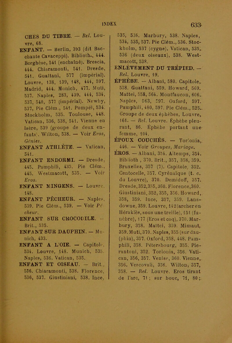 633- CHES DD TIBRE. — Rel. Lou- vre, 68. ENFANT. — Berlin, 393 (dit Bac- chante Cavaceppi). Bibliolh., 444. Borghèse, 541 (enchaîné;. Brescia, 444. Chiaramonti, 541. Dresde, 541. Gualtani, 5n (impérial). Louvre, 138, 139, 148, 444, 597. Madrid, 444. Munich, 477. Aluli, 537. Naples, 283, 439, 444, 534, 537, 540, 577 (impérial). Newby, 537, Pie Clém., 541. Pompéi, 534. Stockholm, 535. Toulouse, 448. Vatican, 536, 538, 541. Vienne en Isère, 539 (groupe de deux en- fants'. Wilton, 538. — Voir Eros, Génies. ENFANT ATHLÈTE. — Vatican, 541. ENFANT ENDORMI. — Dresde, 445. Pamphili, 435. Pie Clém., 445. Weslmacott, 535. — Voir Ej-os. ENFANT MINQENS. — Louvre. 148. ENFANT PÊCHEUR. — Naple.= , 539. Pie Clém., 539. — Voir Pê cheur. ENFANT SUR CROCODILE. - Brit., 535. ENFANT SUR DAOPHIN. — Mu- nich, 433. ENFANT A L’OIE. — Capitol.', 534. Louvre, 148. Munich, 53o. Naples, 536. Vatican, 535. ENFANT ET OISEAU. - Brit., 536. Chiaramonti, 538. Florence, 536, 537. Giustiniani, 538. Ince, 535, 536. Marhury, 538. Naples, 534, 535, 537. Pie Clém., 536. Stoc- kholm, 537 (cygne). Vatican, 535,. 536 (deux oiseaux), 538. West- macott, 538. ENLÈVEMENT DU TRÉPIED. — Rel. Louvre, 19. ÉPHÈBE. — Alhani, 580. Capitole, 558. Guattani, 559. Howard, 569. Mattéi, 558, 564. Montfaucon, 606.. Naples, 563, 597. Oxford, 597. Pamphili, 480, 597. Pie Clém., 525- Groupe de deux éphèhes, Louvre,. 161. — Rel. Louvre. Éphèhe pleu- rant, 86. Éphèhe portant une femme, 104. ÉPOUX COUCHÉS. — Torlonia, 446. — Voir G?'oupes, Mariage. ÉROS. — Alhani, 354. Altemps, 354. Biblioth , 370. Brit., 357, 358, 359. Bruxelles, 357 (7). Capitole, 352. Gentocelle, 357. Cyrénaïque (t. c. du Louvre), 370. Demidoff, 357. Dresde, 352,3.55,360. Florence,360. Giustiniani, 352, 355, 356. Howard, 358, 359. Ince, 357, 359. Lans- downe, 359. Louvre, 142(archer en Héraklès, sous une treille), 151 (fu- nèbre), 177 (Eros et coq), 370. Mar- bury, 358. Mattéi, 339. Mimaut, 359. Muti,370. Naples, 335 (sur dau- (phin), 357. Oxford, 358, 448. Pam- phili, 338. Pétersbourg, 355. Pie- rantoui, 332. Torlonia, 356. Vati- can, 356, 357. Venise, 360. Vienne, 356. Vescovali, 336. Wilton, 357, 358. — Rel. Louvre. Eros tirant de l’arc, 71; sur bouc, 71, 80;..