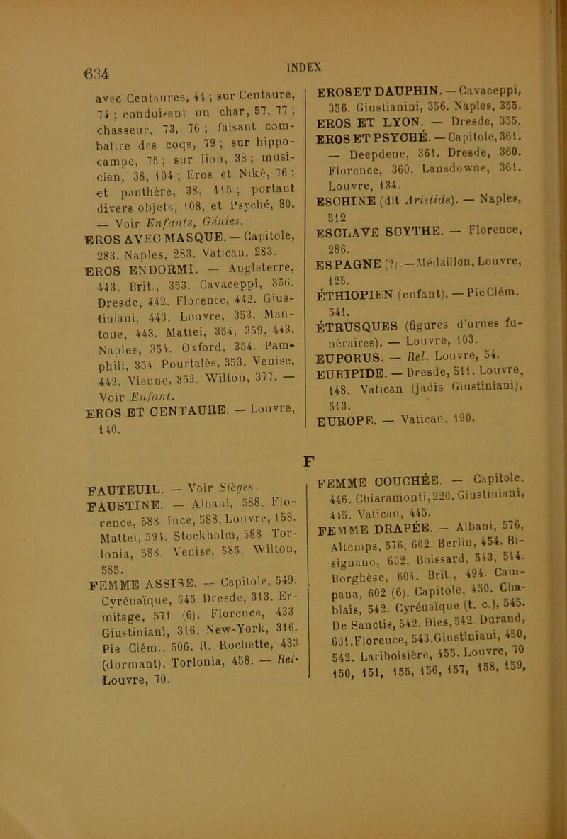 avec Centaures, 44 ; sur Centaure, 74 ; conduiranl un char, 57, 77; chasseur, 73, 76 ; faisant com- ballre dos coqs, 79; sur hippo- campe, 75; sur lion, 38; musi- cien, 38, 104; Eros et Niké, 76; et panthère, 38, 115 ; portant divers objets, 108, et Psyché, 80. — Voir Enfants, Génies. EROS AVEC MASQUE. — Capitole, 283. Naples, 283. Vaticau, 283. EROS ENDORMI. — Angleterre, 443. Brit., 353. Cavaceppi, 350. Dresde, 442. Florence, 442. Gius- liniani, 443. Louvre, 353. Man- toue, 443. Mattel, 354, 359, 443. Naples, 35 4. Oxford, 354. Pam* phili, 354. Pourtalès, 353. Venise, 442. Vienne, 353. Wüton, 377. Voir Enfant. EROS ET CENTAURE. — Louvre, 140. FAUTEUIL. — Voir Sieges . FAUSTINE. — Albaui, 588. Flo- rence, 588. luce, 588. Louvre, 158. Mattéi, 594. Stockholm, 588 Tor- lonia, 588. Venise, 585. Wiltou, 585. FEMME ASSISE. — Capitole, 549. Cyrénaïque, 545. Dresde, 313. Er- mitage, 57i (6). Florence, 433 Giustiniani, 316. New-York, 316. Pie Cléra., 506. R. Rochette, 433 (■dormant). Torlouia, 458. Ref* Louvre, 70. EROSET DAUPHIN. — Cavaceppi, 356. Giustianini, 356. Naples, 355. EROS ET LYON. — Dresde, 355. ER08ETPSYOHÉ. —Capitole, 361. — Deepdene, 361. Dresde, 360. Florence, 360. Lansdowop, 361. Louvre, 134. ESOHINE (dit Aristide). — Naples, 512 ESCLAVE SCYTHE. — Florence, 286. ESPAGNE (?;.-.Médaillon, Louvre, 125. ÉTHIOPIEN (enfant). — PieClém. 541. ÉTRUSQUES (figures d’urnes fu- néraires). — Louvre, 103. EUPORUS. — Eel. Louvre, 54. EURIPIDE. — Dresde, 511. Louvre, 148. Vatican (jadis Giustiniani), 513. EUROPE. — Vatican, 190. FEMME COUCHÉE. - Capitole. 446. Chiaramonti,220. Giustiuiani, 4 45. Vatican, 445. femme drapée. — Albani, 5(6, Allcinps. 576, 602 Berlin, 454. Bi- siguauo, 602. Boissard, 543, 544. Borghèse, 604. Brit., 494. Cam- pana, 602 (6). Capitole, 450. Cha- blais, 542. Cyrénaïque (t. c.), 54a. De Sauclis, 542. Dies,542. Duraud, 601.Florence, 543.Giustiniani, 450, 542. Lariboisière, 455. Louvre, 70 150, 151, 155, 156, 157, 158, 159,