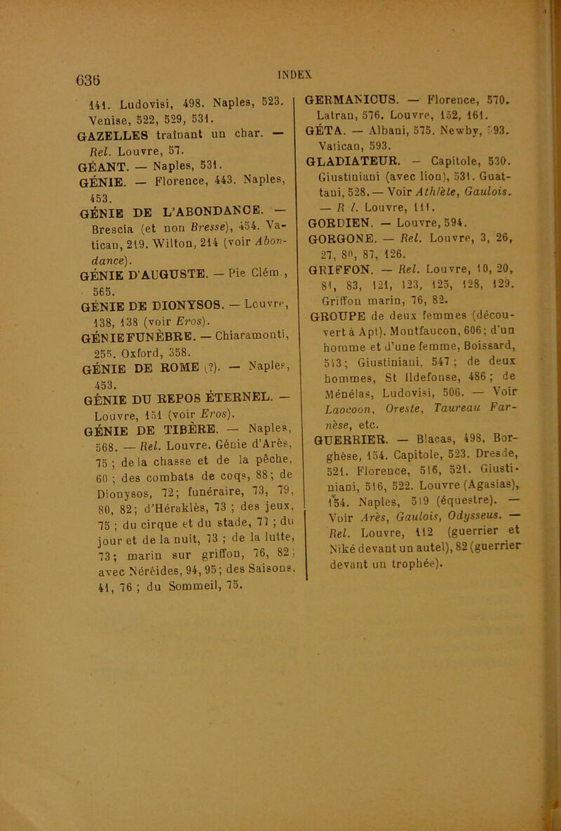 G3ti 141. Ludovisi, 498. Naples, 523. Venise, 522, 529, 531. GAZELLES traînant un char. — Rel. Louvre, 57. GÉANT. — Naples, 531. GÉNIE. — Florence, 443. Naples, 453. GÉNIE DE L’ABONDANCE. — Brescia (et non Bresse), 454. Va- tican, 219. Wilton, 214 (voir Abon- dance). GÉNIE D’AUGUSTE. — Pie Clém., 565. GÉNIE DE DIONYSOS. — Louvre, 138, 138 (voir Eros). GÉNIEFUNÈBEE. — Chiaramonti, 255. Oxford, 358. GÉNIE DE ROME f?). — Naple?, 453. GÉNIE DU REPOS ÉTERNEL. - Louvre, 1.51 (voir Eros). génie de TIBÈRE. — Naples, 568. — Rel. Louvre. Génie d’Arès, 75 ; delà chasse et de la pêche, 60 ; des combats de coqs, 88; de Dionysos, 72; funéraire, 73, 79, 80, 82; d’Héraklès, 73 ; des jeux, 75 ; du cirque et du stade, 71 ; du jour et de la nuit, 13 ; de la lutte, 73; marin sur griffon, 76, 82; avec Néréides, 94, 95; des Saisons, 41, 76 ; du Sommeil, 75. GERMANIOUS. — Florence, 570. Latran, 576. Louvre, 152, 161. GÉTA. — Albani, 575. Newby, ■93. Vatican, 593. GLADIATEUR. - Capitole, 530. Giustiniani (avec lion), 53i. Guat- taui, 528.— Voir Athlète, Gaulois. — RL Louvre, 111. GORDIEN. — Louvre, 594. GORGONE. — Rel. Louvre, 3, 26, 27, 80, 87, 126. GRIFFON. — Rel. Louvre, 10, 20, 81, 83, 121, 123, 125, 128, 129. Griffon marin, 76, 82. GROUPE de deux femmes (décou- vert à Api). Montfaucon, 606; d’un homme et d’une femme, Boissard, 513; Giustiniaui, 547 ; de deux hommes, St lldefonse, 486 ; de Ménélas, Ludovisi, 506. — Voir Laocoon, Oreste, Taureau Far- nèse, etc. GUERRIER. — Blacas, 498, Bor- ghèse, 154. Capitole, 523. Dresde, 521. Florence, 516, 521. Giusti* niani, 516, 522. Louvre (Agasias),^ 154. Naples, 519 (équestre). — Voir .ires. Gaulois, Odysseus. — Rel. Louvre, 112 (guerrier et Niké devant un autel), 82 (guerrier devant un trophée).