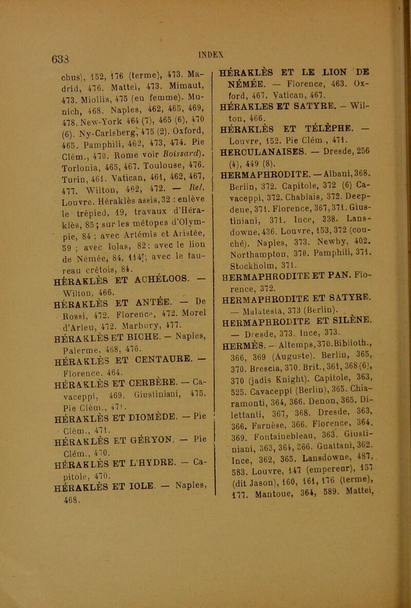 633 chus), 152, ne (terme), 473. Ma- drid, 476. Mattel, 473. Mimaut, 473. MioUis, 475 (eu femme). Mu- nich, 468. Naples, 462, 465, 469, 478. New-York 464 (7), 465 (6), 470 (6). Ny-Carlsberg'475 (2). Oxford, 465. Pamphili, 462, 473, 474. Pie Clém., 470. Rome voir Boissard). Torlouia, 465, 467. Toulouse, 476. Turin, 461. Vatican, 461, 462, 467, 477. Wiltou, 462, 472. — Bel. Louvre. Héraklès assis, 32 ; enlève le trépied, 19, travaux d Iléra- klès, 85 ; sur les métopes d’Olym- pie, 84 ; avec Artémis et Aristée, 59 ; avec lolas, 82 ; avec le lion de Némée, 84, 114|; avec le tau- reau crétois, 84. hèbaklès et aoheloos. — Wiltou, 466. HÉRAKLÈS ET ANTEE. — De Rossi, 472. Florence, 472. Morel d’Arleu, 472. Marbury, 477. HÉRAKLÈS ET BICHE. - Naples, Palerme, 468, 476. héraklès et CENTAURE. - Florence. 464. HÉRAKLÈS ET CERBÈRE. — Ca- vaceppl, 469. Giusliniaui, 475. Pie Clém., 471. HÉRAKLÈS ET DIOMÈDE. — Pie Clém., 471. HÉRAKLÈS ET GÉRYON. — Pie Clém., 470. HÉRAKLÈS ET L’HYDRE. - Ca- pitole, 470. HÉRAKLÈS ET lOLE. — Naples, 468. HÉRAKLÈS ET LE LION DE NÉMÉE. — Florence, 463. Ox- ford, 467. Vatican, 467. HÉRAKLÈS ET SATYRE. - Wil- ton, 466. HÉRAKLÈS ET TÉLÈPHB. — Louvre, 152. Pie Clém., 471. HERCULANAISES. — Dresde, 256 (4), 449 (8). HERMAPHRODITE. — Albani, 368. Berlin, 372. Capitole, 372 (6) Ca- vaceppi, 372. Chablais, 372. Deep- dene, 371. Florence, 367,371.Gius- tiniani, 371. luce, 338. Lans- downe,436. Louvre, 153,372 (cou- ché). Naples, 373. Newby, 402. Northampton, 379. Pamphili, 371. Stockholm, 371. BERMAPHRODITE ET PAN. Flo- rence, 372. HERMAPHRODITE ET SATYRE. — Malatesla, 373 (Berlin). HERMAPHRODITE ET SILÈNE. — Dresde, 373. Ince, 373. HERMÈS. — Altemp8,37Ü.Biblioth., 366, 369 (Auguste). Berlin, 365, 370. Brescia, 370. Brit., 361, 368(6), 370 (jadis Kuighl). Capitole, 363, 525. Cavaceppi (Berlin), 365. Chia- ramonti, 364, 366. Denon, 365. Di- lettanli, 367, 368. Dresde, 363, 366. Farnèse, 366. Florence, 364, 369. Fontainebleau, 363. Giusli- niani, 363, 364,366. Gualtani, 362. Ince, 362, 365. Lansdowne, 487, 583. Louvre, 147 (empereur), 157 (dit Jason), 160, 161, 176 (terme), 177. Mautoue, 364, 589. Mattéi,