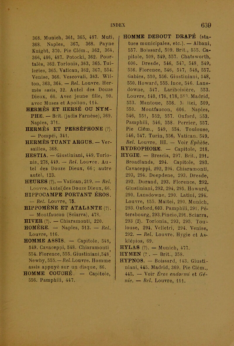 368. Munich, 361, 365, 487. Muti, 368. Naples, 367, 368. Payne Knight, 370. Pie Cléin., 362, 364, 366, 486, 487. Potocki, 362. Pour- talès, 362. Torlonia, 363, 365. Tui- leries, 365. Vatican, 362, 367, 554. Venise, 366. Vescovali, 363. Wil- ton, 363, 364. — Rel. Louvre. Her- mès assis, 32. Autel des Douze Dieux, 66. Avec jeune fille, 90. avec Muses et Apollon, 114. HERMÈS ET HERSÉ OU NYM- PHE. — Bi-it. (jadis Farnèse), 369. Naples, 371. HERMÈS ET PERSÉPHONE {?). — Pompéi, 341. HERMÈS TUANT ARGUS. — Ver- sailles, 368. HESTIA. — Giustiniani, 449. Torlo- nia, 278, 449. — Rel. Louvre. Au- tel des Douze Dieux, 66 ; autre autel, 123. HEURES (?), —Vatican, 219. — Rel. Louvre. .\utel(des Douze Dieux, 66. HIPPOCAMPE PORTANT BROS. — Rel. Louvre, 75. HIPPOMÈNE ET ATALANTE (?). — Moutfaucon (Sciarra), 478. HIVER (?). — Chiaramonti, 220. HOMÈRE. — Naples, 513. — Rel. Louvre, 116. HOMME ASSIS. — Capitole, 548, 549. Cavaceppi, 548. Chiaramouti 554. Florence, 555. Giustiniani,548^ Newby, 555.—ReZ.Louvre. Homme assis appuyé sur un disque, 86. HOMME OOUÜHÉ. — Capitole, 556. Pamphili, 447. HOMME DEBOUT DRAPÉ (sta- tues municipales, etc.). — Albani, 557. Boissard, 509. Brit., 555. Ca- pitole, 509, 549, 557. Chatsworth, 606. Dresde, 546, 547, 548, 549, 556. Florence, 546, 547, 548, 557. Gabies, 550, 556. Giustiniani, 548, 550. Howard, 555. Ince, 546. Lans- downe, 547. Lariboisière, 553, Louvre, 140, 176, 178, 55r Madrid, 553. Mantoue, 556. I\i Itei, 509, 550. Moutfaucon, 606. Naples, 546, 551, 552, 557. Oxford, 553, Pamphili, 546, 558. Perrier, 557. Pie Clém., 549, 554. Toulouse, 546, 547. Turin, 556, Vatican. 549. Rel. Louvre, 111. — Voir Éphèbe. HYDROPHORE. — Capitole, 218. HYGIE. — Brescia, 297. Brit., 291. Broadlands, 294. Capitole, 293. Cavaceppi, 292, 294. Chiaramonti, 293, 294. Deepdene, 293. Dresde, 292. Durand, 293. Florence, 292. Giustiniani, 292, 294, 295. Howard, 290. Lansdowne, 290. Latini, 294. Louvre, 155. Mattéi, 290. Munich, 293. Oxford, 603. Pamphili, 291. Pé- tersbourg, 293.Pincio,291. Sciarra, 293 (2). Torlonia, 293, 295. Tou- louse, 294. Velletri, 294. Venise, 292. — Rel. Louvre. Hygie et A.s- klépios, 69. HYLAS (?). — Munich, 477. HYMEN {!'. — Brit., 358. HYPN08. — Boissard, 143. Giusti- niani, 445. Madrid, 369. Pie Clém., 445. — Voir Éros endormi et Gé- nie. — Rel. Louvre, 111,