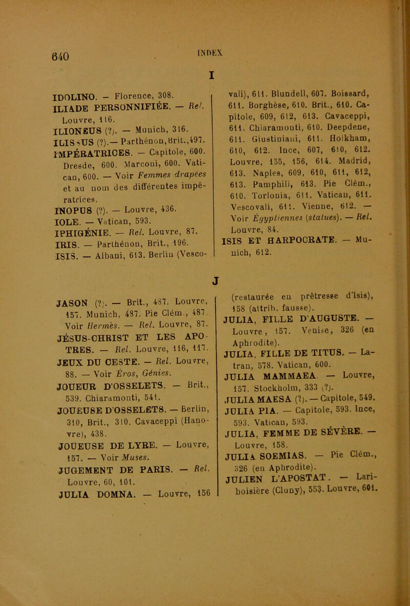 INnKX IDOLINO. - Florence, 308. ILIA.DB PERSONNIFIÉE. — fie/. Louvre, 116. ILIONBÜS (?;. — .Munich, 316. ILISSUS {?).— Parthénon,Brit.,497. IMPÉRATRICES. - Capitole, 600. Dresde, 600. .Marconi, 600. Vati- can, 600. — Voir Femmes drapées et au noui des différentes impé- ratrices. INOPDS (?). — Louvre, 436. lOLE. — Vatican, 593. IPHIGÉNIE. — fie/. Louvre, 87. IRIS. — Parlhéuon, Brit., 196. ISIS, — Albani, 613. Berlin (Vesco- JASON (?;. — Brit., 487. Louvre, 157. Munich, 487. Pie Clém., 487. Voir Hermès. — fie/. Louvre, 87. JÉSUS-CHRIST ET LES APO- TRES. — fie/. Louvre, 116, 117. JEUX DU CESTE. — fie/. Louvre, 88. — Voir Éros, Génies. JOUEUR D’OSSELETS. — Brit., 539. Chiaramonti, 541. JOUEUSE D’OSSELETS. — Berlin, 310, Brit., 310. Cavaceppi (Hano- vre), 438. JOUEUSE DE LYRE. — Louvre, 157. — Voir Muses. JUGEMENT DE PARIS. — fie/. Louvre, 60, 101. JULÏA DOMNA. — Louvre, 156 vali),611. Blundell, 607. Boissard, 611. Borghèse, 610. Brit., 610. Ca- pitole, 609, 612, 613. Cavaceppi, 611. Chiaramonti, 610. Deepdene, 611. Giustiniaiii, 611. Holkham, 610, 612. Ince, 607, 610, 612. Louvre, 155, 156, 614. Madrid, 613. Naples, 609, 610, 611, 612, 613. Pamphili, 613. Pie Clém., 610. Torlonia, 611. Vatican, 611. Vescovali, 611. Vienne, 612. — Voir Égyptiennes {statues). — fie/. Louvre, 84. ISIS ET HARPOCRATE. — Mu- nich, 612. (restaurée eu prêtresse d’isis), 158 (altrih. fausse). JULIA, FILLE D’AUGUSTE. — Louvre, 157. Venise, 326 (en Aphrodite). JULIA, FILLE DE TITUS. — La- trau, 578. Vatican, 600. JULIA MAMMAEA — Louvre, 157. Stockholm, 333 [7). JULIA MAESA (?). — Capitole, 549. JULIA PIA. — Capitole, 593. lace, 593. Vatican, 593. JULIA, FEMME DE SÉVÈRE. — Louvre, 158. JULIA SOEMIAS. — Pie Clém., 326 (eu Aphrodite). JULIEN L’APOSTAT. - Lari- boisière (Cluny), 553. Louvre, 601.
