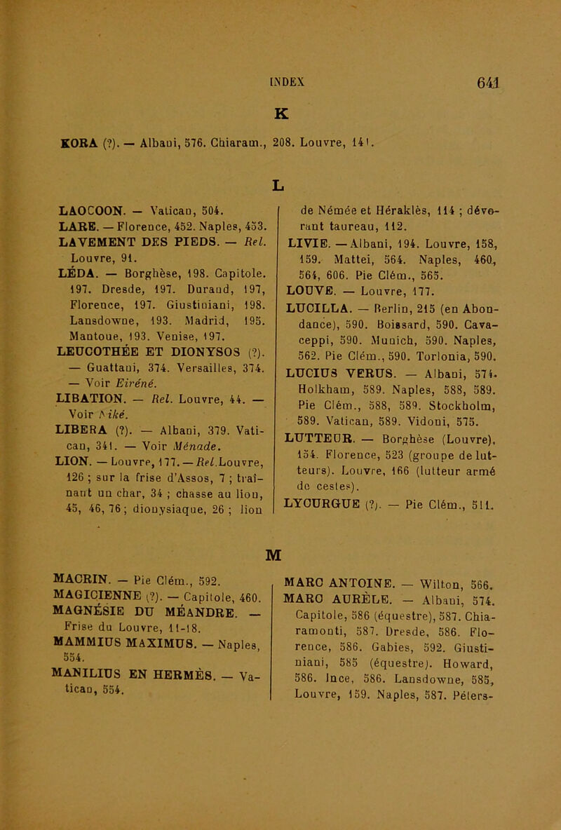 K KORÂ (?). — Albaui, 576. Ghiaram., 208. Louvre, 141. LAOCOON. - Valicao, 504. LâRE. — Florence, 452. Naples, 453. LAVEMENT DES PIEDS. — Rel. Louvre, 91. LÉDA. — Borghèse, 198. Capitole. 197. Dresde, 197. Duraud, 197, Florence, 197. Giustiniani, 198. Lansdowne, 193. Madrid, 195. Mantoue, 193. Venise, 197. LEÜCOTHÉE ET DIONYSOS (?). — Guattaui, 374. Versailles, 374. — Voir Eii'éné. LIBATION. — Rel. Louvre, 44. — Voir ^iké. LIBERA (?). — Albani, 379. Vati- can, 341. — Voir Ménade. LION. — Louvre, 177. — üeLLouvre, 126 ; sur la frise d’Assos, 7 ; traî- nant un char, 34 ; chasse au liou, 45, 46,76; dionysiaque, 26; lion L de Némée et Héraklès, 114 ; dévo- rant taureau, 112. LIVIB.—Albani, 194. Louvre, 158, 159. Mattéi, 564. Naples, 460., 564, 606. Pie Clém., 565. LODVB. — Louvre, 177. LTJCILLA. — Berlin, 215 (en Abon- dance), 590. Boissard, 590. Cava- ceppi, 590. Munich, 590. Naples, 562. Pie Glém.,590. Torlonia, 590. LUCIUS VERUS. — Albani, 574. Holkham, 589. Naples, 588, 589. Pie Clém., 588, 589. Stockholm, 589. Vatican, 589. Vidoni, 575. LUTTEDR. — Borghèse (Louvre), 154. Florence, 523 (groupe de lut- teurs). Louvre, 166 (lutteur armé de cesles). LYCURGUE (?;. — Pie Clém., 511. MACRIN. — Pie Clém., 592. MAGICIENNE ^?). — Capitole, 460. MAGNÉSIE DU MÉANDRE. — Frise du Louvre, 11-18. MAMMIUS MAXIMES. — Naples, 554. MANILIUS en HERMÈS. — Va- tican, 554. M MARC ANTOINE. — Wilton, 566. MARO AÜRÈLE. — Albani, 574. Capitole, 586 (équestre), 587. Chia- ramonti, 587. Dresde, 586. Flo- rence, 586. Gables, 592. Giusti- niani, 585 (équestre). Howard, 586. Ince, 586. Lansdowne, 585, Louvre, 159. Naples, 587. Pélers-