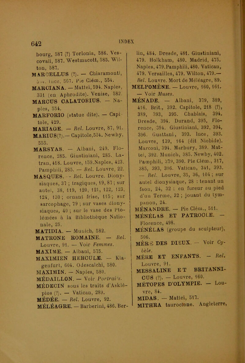 i 642 bourg, 581 (?) Torlonia, 586. Ves- covali, 581. Westmacott, 585. Wil- ton, 581. MAROELLUS {?). — Ghiaramouti, 5 lace, 561. l’ie Glém., 554. MARCIANA. — Maltei, 594. Naplea, 331 (eu Aphrodite). Venise, 582. MARCUS OALATOBIÜS. — Na- ples, 554. MARFORIO (statue dite). — Gapi tôle, 429. MARIAGE. — Rel. Louvre, 81, 91. MARIUS(?).—Gapitole,534. Newby, 555. MARSYAS. — Albani, 249. Flo- rence, 285. Giustiniani, 285. La- trau,418. Louvre, 159.Naples, 423. Pamphili, 285. — Bel. Louvre, 22. MASQUES. -- Rel. Louvre. Diony- siaques, 31 ; tragiques, 19, 81 ; sur autel, 38, 119, 120, 121, 122, 123, 124, 130 ; ornant frise, 115; sur sarcophage, 19 ; sur vases diony- siaques, 40 ; sur le vase des Pto- lémées à la Bibliothèque Natio- nale, 25. MATIDIA. — Muüich, 582. MATRONE ROMAINE. — Rel. Louvre, 91. — Voir Femmes. MAXIME. — Albani, 515. MAXIMIEN HERCULE. — Kla- genfurt, 604. Odescalchi, 580. MAXIMIN. — Naples, 580. MÉDAILLON. — Voir Porlrai's. MÉDECIN sous les traits d’Asklé- pios (?). — Vatican, 289. MÉDÉE. — Rel. Louvre, 92. MÉLÉAGRE. — Barberini, 486. Ber- lin, 484. Dresde, 481. Giustiniani, 419. Holkham, 480. Madrid, 415. Naples, 419.Pamphili, 480. Vatican, 419. Versailles, 419. Wilton, 419.— Rel. Louvre. Mort de Méléagre, 89. MELPOMÈNE. — Louvre, 160,161. — Voir Muses. MÉNADE. — Albani, 319, 389, 416. Brit., 392. Capitole, 218 (?), 389, 393, 395. Chablais, 394, Dresde, 394. Durand, 395. Flo- rence, 394. Giustiniani, 392, 394, 396. Guattani, 393. Ince, 393. Louvre, 139, 164 (dit Niobide). Marconi, 394. Marbury, 389. Mat- téi, 392. Munich, 385. Newby, 402. Pamphili, 319, 390. Pie Clém., 311, 385, 393, 396. Vatican, 341, 393. — Rel. Louvre, 35, 36, 104 ; sur autel dionysiaque, 28 : tenant un faon, 24, 32 : en fureur au pied d’un Terme, 32 ; jouant du lym- panou, 24. MÉNANDRE. — Pie Clém., 511. MÉNÉLAS ET PATROCLE. — Florence, 498. MÉNÉLAS (groupe du sculpteur), 506. MÈRS DES DIEUX. - Voir Cy- bèle. MÈRE ET ENFANTS. - Rel. Louvre, 91. MESSALINE E T BRITANNI- OUS t?). — Louvre, 160. MÉTOPES D’OLTMPIE. — Lou- vre, 84. MIDAS. — Mattéi, 511. MITHRA tauroctnne. Angleterre,