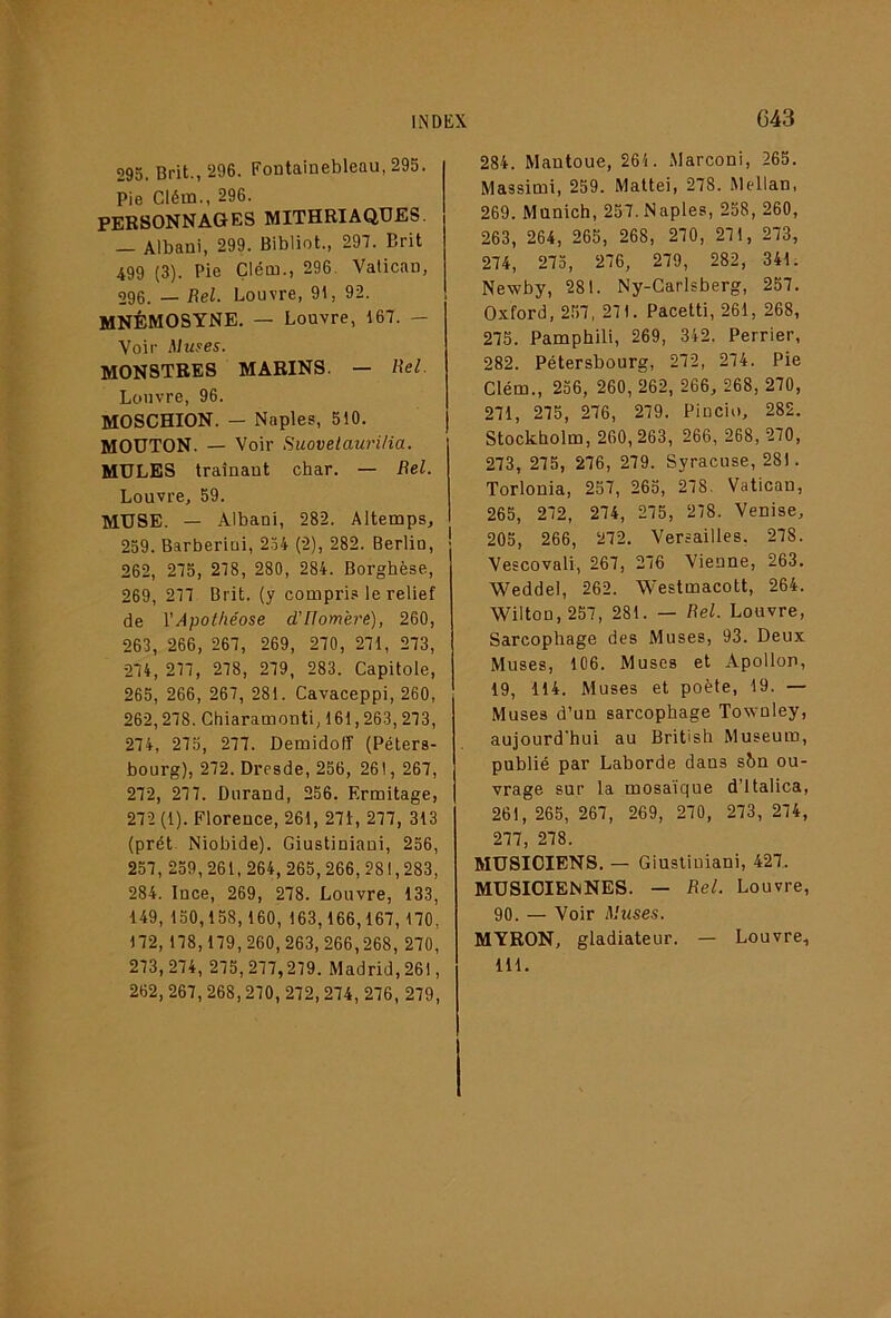 293. Brit., 296. Fontainebleau, 295. Pie Clém., 296. PERSONNAGES MITHBIAQUES. — Albani, 299. Bibliot., 297. Brit 499 (3). Pie Çlém., 296. Vatican, 296. — Rel. Louvre, 91, 92. MNÉMOSYNE. — Louvre, 167. — Voir Aluses. MONSTRES MARINS. — Rel. Louvre, 96. MOSCHION. — Naples, 510. MOUTON. — Voir Suovelauri/ia. MULES traînant char. — Bel. Louvre, 59. MUSE. — Albani, 282. Altemps, 259. Barberiui, 2.54 (2), 282. Berlin, 262, 273, 278, 280, 284. Borghèse, 269, 277 Brit. (y compri.a le relief de ^Apothéose d’Homère), 260, 263, 266, 267, 269, 270, 271, 273, 274, 277, 278, 279, 283. Capitole, 265, 266, 267, 281. Cavaceppi, 260, 262,278. Chiaramonti, 161,263, 273, 274, 275, 277. Demidofî (Péters- bourg), 272. Dresde, 256, 261, 267, 272, 277. Durand, 256. Ermitage, 272 (1). Florence, 261, 27i, 277, 313 (prêt. Niobide). Giustiniani, 256, 257, 239, 261, 264, 265,266, 281,283, 284. Ince, 269, 278. Louvre, 133, 149, 150,158, 160, 163, 166,167, 170, 172, 178,179,260, 263, 266,268, 270, 273,274, 275,277,279. Madrid, 261, 262,267, 268,270, 272,274, 276, 279, 284. Mautoue, 261. Marconi, 265. Massimi, 259. Mattéi, 278. Mellan, 269. Munich, 257. Naples, 258, 260, 263, 264, 265, 268, 270, 271, 273, 274, 273, 276, 279, 282, 341. Newby, 281. Ny-Carlsberg, 257. Oxford, 2.57, 271. Pacetti, 261, 268, 275. Pamphili, 269, 342, Perrier, 282. Pétersbourg, 272, 274. Pie Clém., 236, 260, 262, 266, 268, 270, 271, 275, 276, 279. Pincio, 282. Stockholm, 260, 263, 266, 268, 270, 273, 275, 276, 279. Syracuse, 281. Torlonia, 257, 265, 278. Vatican, 265, 272, 274, 275, 278. Venise, 205, 266, 272. Versailles, 278. Vescovali, 267, 276 Vienne, 263. Weddel, 262. Westmacott, 264. Wilton, 257, 281. — Bel. Louvre, Sarcophage des Muses, 93. Deux Muses, 106. Muses et Apollon, 19, 114. Muses et poète, 19. — Muses d’un sarcophage Townley, aujourd'hui au British Muséum, publié par Laborde dans shn ou- vrage sur la mosaïque d’italica, 261, 265, 267, 269, 270, 273, 274, 277, 278. MUSICIENS. — Giustiniani, 427. MUSICIENNES. — Bel. Louvre, 90. — Voir Aluses. MYRON, gladiateur. — Louvre, 111.