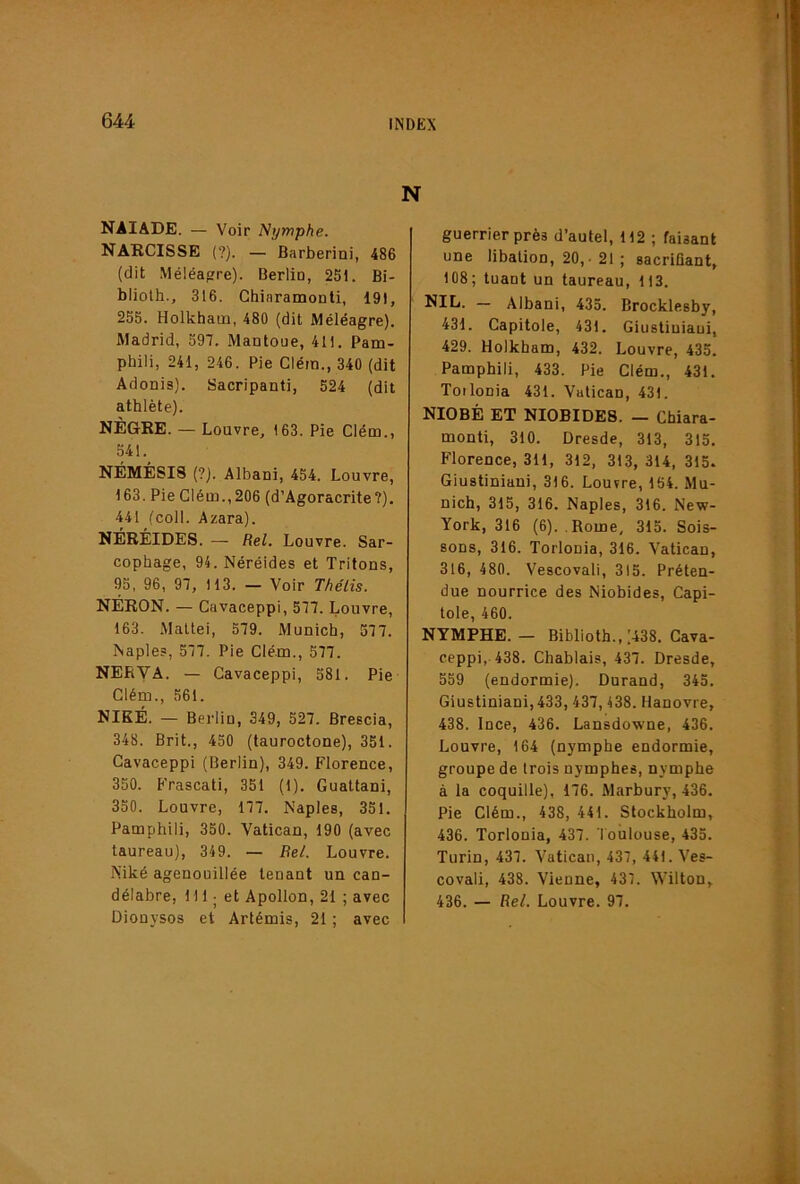 N naïade. — Voir Nymphe. NARCISSE {?). — Barberini, 486 (dit Méléa»re). Berlio, 251. Bi- bliolh., 316. Chiaramonti, 191, 255. Holkham, 480 (dit Méléagre). Madrid, 597. Mantoue, 411. Pam- phili, 241, 246. Pie Glém., 340 (dit Adonis). Sacripanti, 524 (dit athlète). NÈGRE. — Louvre, 163. Pie Clém., 541. NÉMÉSIS (?). Albani, 454. Louvre, 163. Pie Clém., 206 (d’Agoracrite?). 441 fcoll. Azara). NÉRÉIDES. — Rel. Louvre. Sar- cophage, 94. Néréides et Tritons, 95, 96, 97, 113. — Voir Thélis. NÉRON. — Cavaceppi, 577. Louvre, 163. .Mallei, 579. Munich, 577. Naples, 577. Pie Clém., 577. NERVA. — Cavaceppi, 581. Pie Clém., 561. NIKÉ. — Berlin, 349, 527. Brescia, 348. Brit., 450 (tauroctone), 351. Cavaceppi (Berlin), 349. Florence, 350. Frascati, 351 (1). Gualtani, 350. Louvre, 177. Naples, 351. Pamphili, 350. Vatican, 190 (avec taureau), 349. — Be/. Louvre. Niké agenouillée tenant un can- Dionysos et Artémis, 21 ; avec guerrier près d’autel, 112 ; faisant une libation, 20,- 21 ; sacrifiant, 108; tuant un taureau, 113. — Albani, 435. Brocklesby, 431. Capitole, 431. Giustiuiaui, 429. Holkham, 432. Louvre, 435. Pamphili, 433. Pie Clém., 431. Toilonia 431. Vatican, 431. NIOBÉ ET NIOBIDE8. — Cfaiara- monti, 310. Dresde, 313, 315. Florence, 311, 312, 313, 314, 315. Giustiniani, 316. Louvre, 154. Mu- nich, 315, 316. Naples, 316. New- York, 316 (6). Rome. 315. Sois- sons, 316. Torlonia, 316. Vatican, 316, 480. Vescovali, 315. Préten- due nourrice des Niobides, Capi- tole, 460. NYMPHE. — Biblioth., .'438. Cava- ceppi, 438. Chablais, 437. Dresde, 559 (endormie). Durand, 345. Giustiniani, 433,437,438. Hanovre, 438. Ince, 436. Lansdowne, 436. Louvre, 164 (nymphe endormie, groupe de trois nymphes, nymphe à la coquille), 176. Marbury, 436. Pie Clém., 438, 441. Stockholm, 436. Torlonia, 437. Toulouse, 435. Turin, 437. Vatican, 437, 441. Ves- covali, 438. Vienne, 437. Wilton,