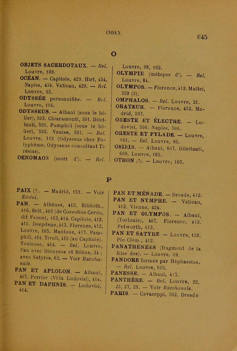 645 O OBJETS SACERDOTAUX. — Rel. Louvre, 109. OCÉAN. — Capitole, 429. Hirt, 434, Naples, 434. Vatican, 429. — Rel. Louvre, 95. ODYSSÉE personuifiée. — Rel. Louvre, 116, ODYSSEÜS. — Albani (sous le bé- lier), 503. Chiaramoûti, 501.Dilet- tanti, 501. Pamphili (sous le bé- lier), 502. Veuise, 501. — Rel. Louvre, 112 (Odysseus chez Po- lyphème, Odysseus consultant Ti- résias). OENOMA03 (mort d’). — Rel. Louvre, 98, 102. OLYMPIE (métopes d’). Rel. Louvre, 84. OLYMPOS. — Florence, 413. Mattéi, 359 (3). OMPHALOS. — Rel. Louvre, 21. ORATEUR. — Florence, 452. Ma- drid, 597. ORESTE ET ÉLECTRE. - Lu- dovisi, 506. Naples, 506. ORESTE ET PYLADE. - Louvre, 161. — Rel. Louvre, 90. OSIEIS. — Albani, 607. Dilettanti, 608. Louvre, 165. OTHON v?j. — Louvre, 165. PAIX (?;. — Madrid, 151. — Voir Eiréni. PAN. — Athènes, 415. Biblioth., 416, Brit.,403 (de Gossutius Cerdo, dit Faune), 413,414. Capitole, 412, 415. Deepdene,4I3. Florence, 412, Louvre, 165. Manloue, 417. Pam- phili, 414.Tivoli, 415 (au Capitole). Toulouse, 404. - Rel. Louvre, Pan avec Dionysos et Silène, 34 ; avec Satyres, 62. — Voir Baccha- nale. PAN ET APLOLON. _ Albani, 407. Perrier (Villa Ludovisi), 414. PAN ET DAPHNIS. - Ludovisi, 414. P PAN ET MÉNADE. — Dresde, 412. PAN ET NYMPHE. - Vatican, 412. Vienne, 424, PAN ET OLYMPOS. - Albani, (Torlonia), 407. Florence, 413. Petworth, 413. PAN ET SATYRE. — Louvre, 150. Pie Glém., 412. PANATHÉNÉES (fragment de la frise des). — Louvre, 99. PANDORE formée par Héphaestos. — Rel. Louvre, 105. PANESSE. — Albani, 417. PANTHÈRE. — Rel, Louvre, 22, 23, 27, 28. — Voir Bacchanale. PARIS. — Gavaceppi, 502. Dresde