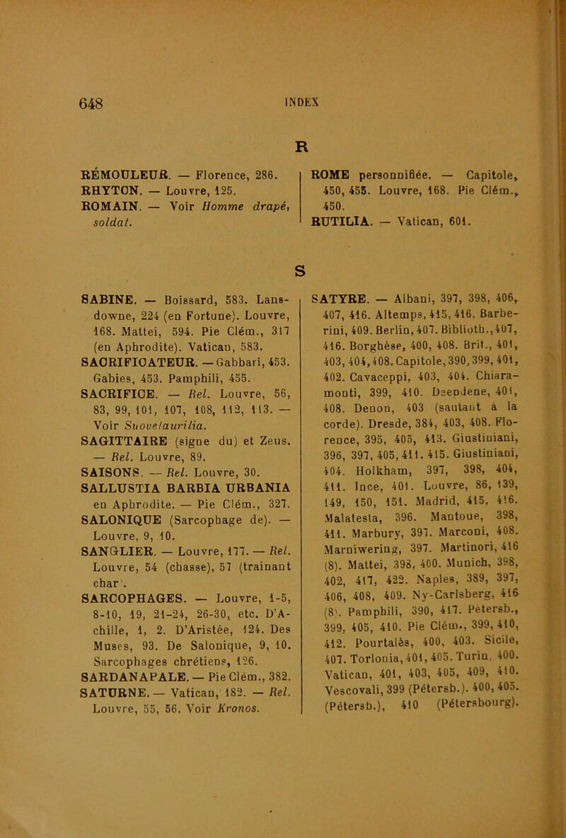 R RÉMOULEUfl. — Florence, 286. RHYTON. — Louvre, 125. ROMAIN. — Voir Homme drapé, soldat. ROME personniBée. — Capitole, 450, 455. Louvre, 168. Pie Clém., 450. RUTILIA. — Vatican, 601. SABINE. — Boissard, 583. Lans- downe, 224 (en Fortune). Louvre, 168. Mattéi, 594. Pie Clém., 317 (en Aphrodite). Vatican, 583. SAORIFIOATEUR. — Gabbari, 453. Gabies, 453. Pamphili, 455. SACRIFICE. — Bel. Louvre, 56, 83, 99, 101, 107, 108, 112, 113. — Voir Suove/aurilia. SAGITTAIRE (signe du) et Zeus. — Bel. Louvre, 89. SAISONS. — Bel. Louvre, 30. SALLUSTIA BARBIA URBANIA en Aphrodite. — Pie Clém., 327. SALONIQUE (Sarcophage de). — Louvre, 9, 10. SANGLIER. — Louvre, 177. — Bel. Louvre, 54 (chasse), 57 (traînant char . SARCOPHAGES. — Louvre, 1-5, 8-10, 19, 21-24, 26-30, etc. D’A- chille, 1, 2. D’Aristée, 124. Des Muses, 93. De Salonique, 9, 10. Sarcophages chrétien.®, 126. 8ARDANAPALE. — Pie Clém., 382. SATÜRNE.— Vatican, 182. — Bel. Louvre, 55, 56. Voir Kronos. S SATYRE. — Albani, 397, 398, 406, 407, 416. Altemps, 415, 416. Barbe- rini, 409. Berlin, 407. Biblioth.,407, 416. Borghèse, 400, 408. Brit., 401, 403, 404,408.Capitole,390,399, 401, 402. Cavaceppi, 403, 404. Chiara- monti, 399, 410. Dsepdene, 401, 408. Denon, 403 (sautant à la corde). Dresde, 384, 403, 408. Flo- rence, 395, 405, 413. Ginstiuiani, 396, 397, 405,411. 415. Giustiniani, 404. Holkham, 397, 398, 404, 411. Ince, 401. Louvre, 86, 139, 149, 150, 151. .Madrid, 415. 416. Malatesta, 396. Mantoue, 398, 411. Marbury, 397. Marconi, 408. .Marniwering, 397. Martinori, 416 (8). Mattéi, 398, 400. Munich, 398, 402, 417, 422. Naples, 389, 397, 406, 408, 409. Ny-Carlsberg, 416 (8'. Pamphili, 390, 417. Pétersb., 399, 405, 410. Pie Clém., 399, 410, 412. Pourtalès, 400, 403. Sicile, 407. Torlouia, 401,405. Turin, 400. Vatican, 401, 403, 405, 409, 410. Vescovali, 399 (Pétersb.). 400, 405. (Pétersb.), 410 (Pétersbourg).