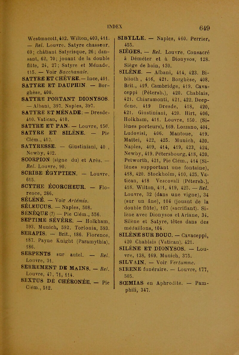 Westmacott, 402. Wilton, 403,411. — Rel. Louvre. Satyre chasseur, 69; chàtiaul Satyrisque, 26; dan- sant, 62, 10; jouant de la double flûte, 24, 27; Satyre et Méuade, 115. — Voir Bacchanale. SATYRE ET CHÈVRE.— Ince, 401. SATYRE ET DAUPHIN — Bor- ghèse, 400. SATYRE PORTANT DIONYSOS. — Albani, 397. Naples, 397. SATYRE ET MÉNADE; — Dresde. 410. Vatican, 410. SATYRE ET PAN. — Louvre, 150. SATYRE ET SILÈNE. — Pie Clém., 412. SATYRESSE. — Giustiniani, 40 , Newby, 402. SCORPION (signe du) et Arès. — Rel. Louvre, 90. SCRIBE Égyptien. — Louvre, 615. SCYTHE ÉOOBCHEUR. — Flo- rence, 286. SÉLÉNÉ. — Voir Artémis. SÉLEUCUS. — Naples, 508. SÉNÈQUE (7)— Pie Clém., 556. SEPTIME SEVERE. — Holkham, 593. Munich, 592. Torlonia, 593. SERAPIS. — Brit., 186. Florence, 187. Payne Knight (Paramythia), 186. SERPENTS sur autel. — Rel. Louvre, 31. SERREMENT DE MaINS. - Rel. Louvre, 47, 71, 114. 8EXTU8 DE OHÉRONÉE. — Pie Clém., 512. 649 SIBYLLE. — Naples, 460. Perrier, 455. SIÈGES. — Rel. Louvre, Consacré à Déméter et à Dionysos, 128. Siège de bain, 130. SILÈNE. — Albani, 414, 423. Bi- blioth , 416, 421. Borghèse, 408. Brit., 419. Cambridge, 419. Cava- ceppi (Pétersb.), 420. Chablais, 421. Chiaramonti, 421, 422. Deep- dene, 419 Dresde, 418, 420, 421. Giustiniani, 420. Hirt, 406. Holkham, 411. Louvre, 150. (Si- lènes porteurs), 169. Lozzano, 404. Ludovisi, 406. Mantoue, 419. Mattéi, 422, 425. Munich, 420. Naples, 409, 414, 419, 423, 424. Newby, 419. Pétersbourg, 418, 420. Petworth, 421, Pie Clém., 414 (Si- lènes supportant une fontaine), 418, 420. Stockholm, 410, 425. Va- tican, 418 Vescovali (Pétersb.), 418. Wilton, 411, 419, 425. — Rel. Louvre, 32 (dans une vigne), 34 (sur un âne), 104 (jouant de la double flûte), 107 (sacrifiant). Si- lène avec Dionysos et Ariane, 34. Silène et Satyre, têtes dans des médaillons, 104. SILÈNE SUR BOUC. — Cavaceppi, 420 Chablais (Vatican), 421. SILÈNE ET DIONYSOS. — Lou- vre, 138, 169. Munich, 375. SILVAIN. — Voir Vertumne. SIRENE funéraire. — Louvre, 177, 505. SŒMIAS en Aphrodite. — Pam- phili, 347.