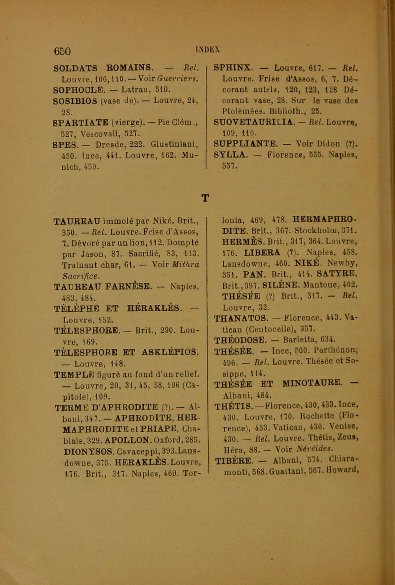 SOLDATS ROMAINS. — Rel. Louvre, 106,110.— Woiv Guerriers. SOPHOOLE. — Latran, 510. S0SIB108 (vase de). — Louvre, 24, 28. SPARTIATE (vierge). — Pie Clém., 527, Vescovali, 527. SPES. — Dresde, 222. Giustiniani, 450. lace, 441. Louvre, 162. Mu- nich, 450. TAUREAU immolé par Niké. Brit., 350. — Rel. Louvre. Frise d’Assos, 7. Dévoré par unlion, 112. Dompté par Jasou, 87. Sacrifié, 83, 113. Traînant char, 61. — Voir Mithra Sacrifice. TADREAU FARNÈSE. — Naples, 483, 484. TÉLÈPHB ET HÉRAKLÈS. — Louvre, 152. TÉLESPHORE. — Brit., 290. Lou- vre, 169. TÉLESPHORE ET ASKLÉPIOS. — Louvre, 148. TEMPLE figuré au fond d’un relief. — Louvre, 20, 31, 45, 58,106 (Ca- pitole), 109. TERME D’APHRODITE (?). — Al- baui, 347. — APHRODITE, HER- MAPHRODITE et PBIAPE, Cha- blais, 329. APOLLON. Oxford, 285. DIONYSOS. Cavaceppi,393.Lans- downe, 375. HERAXLÈS.Louvre, 176. Brit., 317. Naples, 469. Tor- SPHINX. — Louvre, 617. — Rel. Louvre. Frise d'Assos, 6, 7. Dé- corant autels, 120, 123, 128 Dé- corant vase, 28. Sur le vase des Ptolémées. Biblioth., 25. SUOVETAURILIA. — Rel. Louvre, 109, 110. SUPPLIANTE. — Voir Didon (?). SYLLA. — Florence, 555. Naples, 557. lonia, 469, 478. HERMAPHRO- DITE. Brit., 367. Stockholm, 371. HERMÈS. Brit., 317, 364. Louvre, 176. LIBERA (?). Naples, 458. Lansdowne, 460. NIKE. Newby, 351. PAN. Brit., 414. SATYRE. Brit.,397. SILÈNE. Mantoue, 402. THÉSÉE (?) Brit., 317. — Rel. Louvre, 32. THANATOS. — Florence, 443. Va- tican (Centocelle), 357. THÉODOSE. — Barletta, 634. THÉSÉE. — Ince, 500. Parlhénoni 496. — Rel. Louvre. Thésée et So- sippe, 114. THÉSÉE ET MINOTAURE. — Albani, 484. THÉTIS. — Florence, 430,433. Ince, 430. Louvre, 170. Rochette (Flo- rence), 433. Vatican, 430. Venise, 430. — Rel. Louvre. Thétis, Zeus, Héra, 88. — Voir Néréides. TIBÈRE. — Albani, 574. Chiara- monti, 568. Gualtani, 567. Howard,