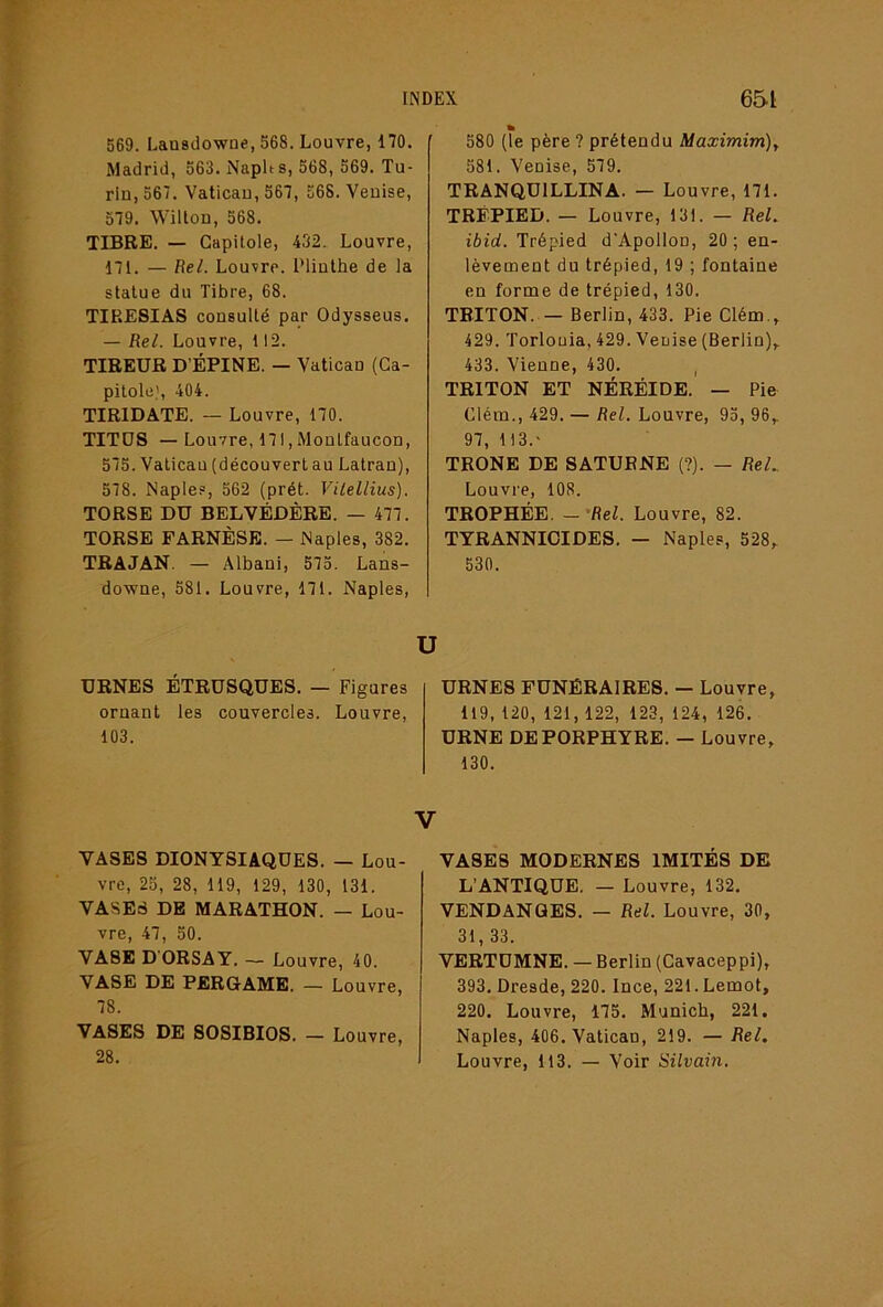 569. Lausdowne, 568. Louvre, 170, Madrid, 563. Naplts, 568, 569. Tu- rin, 567. Vatican, 567, 568. Venise, 579. Willon, 568. TIBRE. — Capitole, 432. Louvre, 171. — Bel. Louvre. Plinthe de la statue du Tibre, 68. TIRE8IAS consulté par Odysseus, — Bel. Louvre, 112. TIREUR D’ÉPINE. — Vatican (Ca- pitole', 404. TIRIDATE. — Louvre, 170. TITDS — Louvre, 171, Monlfaucon, 575. Vatican (découvert au Latran), 578. Naples, 562 (prêt. Vilellius). TORSE DU BELVÉDÈRE. — 477. TORSE FARNÈSE. — Naples, 382. TRAJAN. — Albani, 575. Lans- downe, 581. Louvre, 171. Naples, » 580 (le père ? prétendu Maximim)^ 581. Venise, 579. TRANQUILLINA. — Louvre, 171. TRÉPIED. — Louvre, 131. — Beh ibid. Trépied d’Apollon, 20; en- lèvement du trépied, 19 ; fontaine en forme de trépied, 130. TBITON. — Berlin, 433. Pie Clém., 429. Torlouia, 429. Venise (Berlin)^ 433. Vienne, 430. , TRITON ET NÉRÉIDE. — Pie Clém., 429. — Bel. Louvre, 95, 96,. 97, 113.' TRONE DE SATURNE (?). — BeL Louvre, 108. TROPHÉE. — 'Bel. Louvre, 82. TYRANNICIDES. — Naples, 528,. 530. U URNES ÉTRUSQUES. — Figures ornant les couvercles. Louvre, 103. URNES FUNÉRAIRES. — Louvre, 119, 120, 121,122, 123, 124, 126. URNE DE PORPHYRE. — Louvre, 130. V VASES DIONYSIAQUES. — Lou- vre, 25, 28, 119, 129, 130, 131. VASES DE MARATHON. — Lou- vre, 47, 50. VASE D'ORSAY. — Louvre, 40. VASE DE PERGAME. — Louvre, 78. VASES DE SOSIBIOS. — Louvre, 28. VASES MODERNES IMITÉS DE L’ANTIQUE. — Louvre, 132. VENDANGES. — Bel. Louvre, 30, 31, 33. VERTUMNE. — Berlin (Cavaceppi), 393. Dresde, 220. Ince, 221. Lemot, 220. Louvre, 175. Munich, 221. Naples, 406. Vatican, 219. — Bel, Louvre, 113. — Voir Silvain,