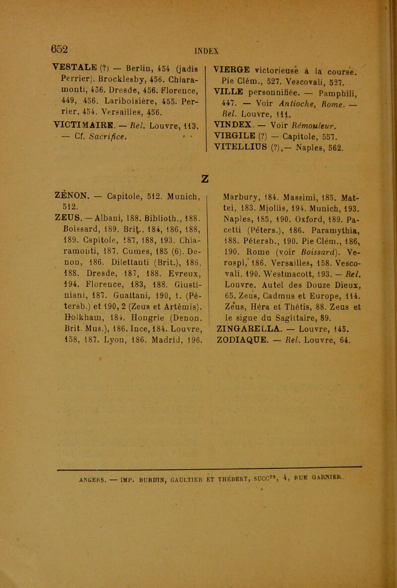 VESTALE (?) — Berlin, 454 (jadis Perrier). Brocklesby, 456. Chiara- monti, 456. Dresde, 456. Florence, 449, 456. Lariboisière, 455. Per- rier, 454. Versailles, 456. VICTIMAIRE. — Rel. Louvre, 113. — Cf. Sacrifice. • ■ ZENON. — Capitole, 512. Munich, 512. ZEOS. —Albani, 188. Biblioth., 188. Poissard, 189. Brit., 184, 186, 188, 189. Capitole, 187, 188, 193. Chia- ramonti, 187. Cuines, 185 (6). De- non, 186. Dilettanti (Brit.), 186, 188. Dresde, 187, 188. Evreux, 194. Florence, 183, 188. Giusti- niani, 187. Gualtani, 190, 1. (Pé- tersb.) et 190, 2 (Zeus et Artémis). Holkham, 184. Hongrie (Denon. Brit. Mus.), 186. Ince, 184. Louvre, 158, 187. Lyon, 186. Madrid, 196. VIERGE victorieuse à la course. Pie Clém., 527. Vescovali, 527. VILLE personnifiée. — Pamphili, 447. — Voir Antioche, Rome. — Rel. Louvre, 111. VINDEX. — Voir Rémouleur. VIRGILE (?) — Capitole, 557. VITELLIÜS (?).— Naples, 562. .Marbury, 184. Massimi, 185. Mat- téi, 183. Miollis, 194. Munich, 193. Naples, 185, 190. Oxford, 189. Pa- cetti (Péters.), 186. Paramythia, 188. Pétersb., 190. Pie Clém., 186, 190. Rome (voir Boissard). Ve- rospi, 186. Versailles, 158. Vesco- vali, 190. Westmacolt, 193. — Rel. Louvre. Autel des Douze Dieux, 65. Zeus, Cadraus et Europe, 114. Ze’us, Héra et Thétis, 88. Zens et le signe du Sagittaire, 89. ZINGARELLA. — Louvre, 145. ZODIAQUE. — Rel. Louvre, 64. ANGEHS. — IMF. BUHmx, GAULTIER ET THÉBERT, SOCC*, 4, BUE OARNIBH,