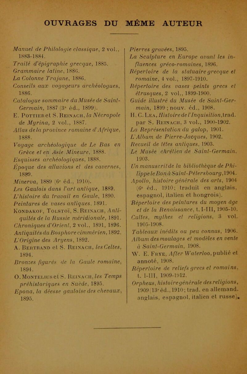 OUVRAGES DU MÊME AUTEUR Manuel de Philnloi/ie classique, 2 vol., 1883-1884. Trailé d'épigraphie grecque, 188.o. Grammaire latine, 188(1. La Colonne Trajane, 188(1. Conseils aux vogageurs archéologues, 1886. Catalogue sommaire duMuséede Saint- Germain, 1887 (3“ éd., 1899). E. PoTTiERel S. Reinach, la Nécropole de Myrina, 2 vol., 1887. Allas delà province romaine d'Afrique, 1888. Voyage archéologique de Le Bas en Grèce el en Asie Mineure, 1888. Esquisses archéologiques, 1888. Époque des alluvions el des cavernes, 1889. Minerva, 1889 (6'' éd., 1910). Les Gaulois dans l'arl antique, 1889. L’histoire du travail en Gaule, 1890. Peintures de vases antiques. 1891. Kondakof, Tolstoï, S. Reinach, Anti- quités de la Russie méridionale, 1891. Chroniques d'Orienl, 2 vol., 1891, 1896. Antiquités du Bosphore cimmérien, 1892. L'Origine des Aryens, 1892. A. Bertrand el S. Reinach, les Celles, 1894. Bronzes figurés île la Gaule romaine, 1894. O.Monteliu.scLS. Reinach,/es Temps préhistoriques en Suède, 1896. Epona, la déesse gauloise des chevaux, 1895. Pierres gravées, 1895. La Sculpture en Europe avant les in- fluences gréco-romaines, 1896. Répertoire de la statuaire grecque el romaine, i vo\., 1897-1910. Répertoire des vases peints grecs el étrusques, 2 vol., 1899-1900. Guide illustré du Musée de Saint-Ger- main, 1899;nouv. éd., 1908. II. C. Lea, Histoire de r Inquisilion,{raA. par S. Reinach, 3 vol., 1900-1902. La Représentation du galop, 1901. L'Album de Pierre-Jacques, 1902. Recueil de têtes antiques, 1903. Le Musée chrétien de Saint-Germain. 1903. Un manuscrilde la bibliothèque de Phi- lippe le Bon à Saint-Pétersbourg, 1904. Apollo, histoire générale des arts, 1904 (6' éd., 1910; traduil en anglais, espagnol, italien el hongrois). Répertoire des peintures du moyen âge el de la Renaissance, t. I-III, 1905-10. Cultes, mythes el religions, 3 vol. 1905-1908. Tableaux inédits ou peu connus, 1906. Album des moulages et modèles en vente à Saint-Germain, 1908. W. E. Frye, a fier H’o/eWoo, publié el annoté, 1908. Répertoire de reliefs grecs el romains, t. I-III, 1909-1912. Orpheus, histoire générale des religions, 1909(13'éd.. 1910; trad. en allemand, anglais, espagnol, italien et russe).
