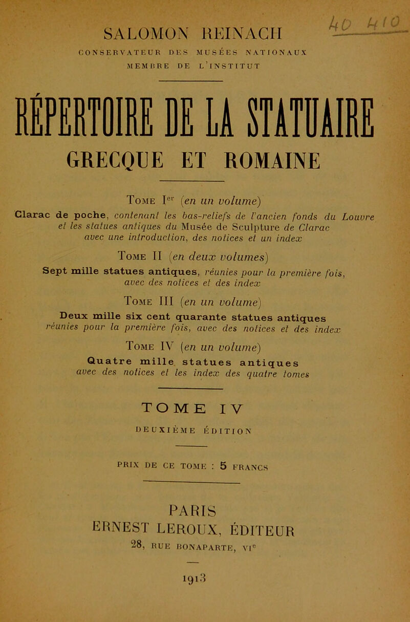 ko SALOMON REINAGIi CONSERVATEUR UES MUSÉES NATIONAUX MEMBRE DE l’iNSTITUT GRECQUE ET ROMAINE Tome I®’’ {en un volume) Clarac de poche, conlenunt les bas-reliefs de l'ancien fonds du Louvre el les slatues antiques du Musée de Sculpture de Clarac avec une introduclion, des notices et un index Tome II [en deux volumes) Sept mille statues antiques, réunies pour la première fois, avec des notices et des index Tome III (en un volume) Deux mille six cent quarante statues antiques réunies pour la première fois, avec des notices et des index Tome IV [en un volume) Quatre mille statues antiques avec des notices el les index des quatre tomes TOME IV DEUXIÈME ÉDITION PRIX DE CE TOME : 5 FRANCS PARIS ERNEST LEROUX, ÉDITEUR 28, RUE BONAPARTE, VI®