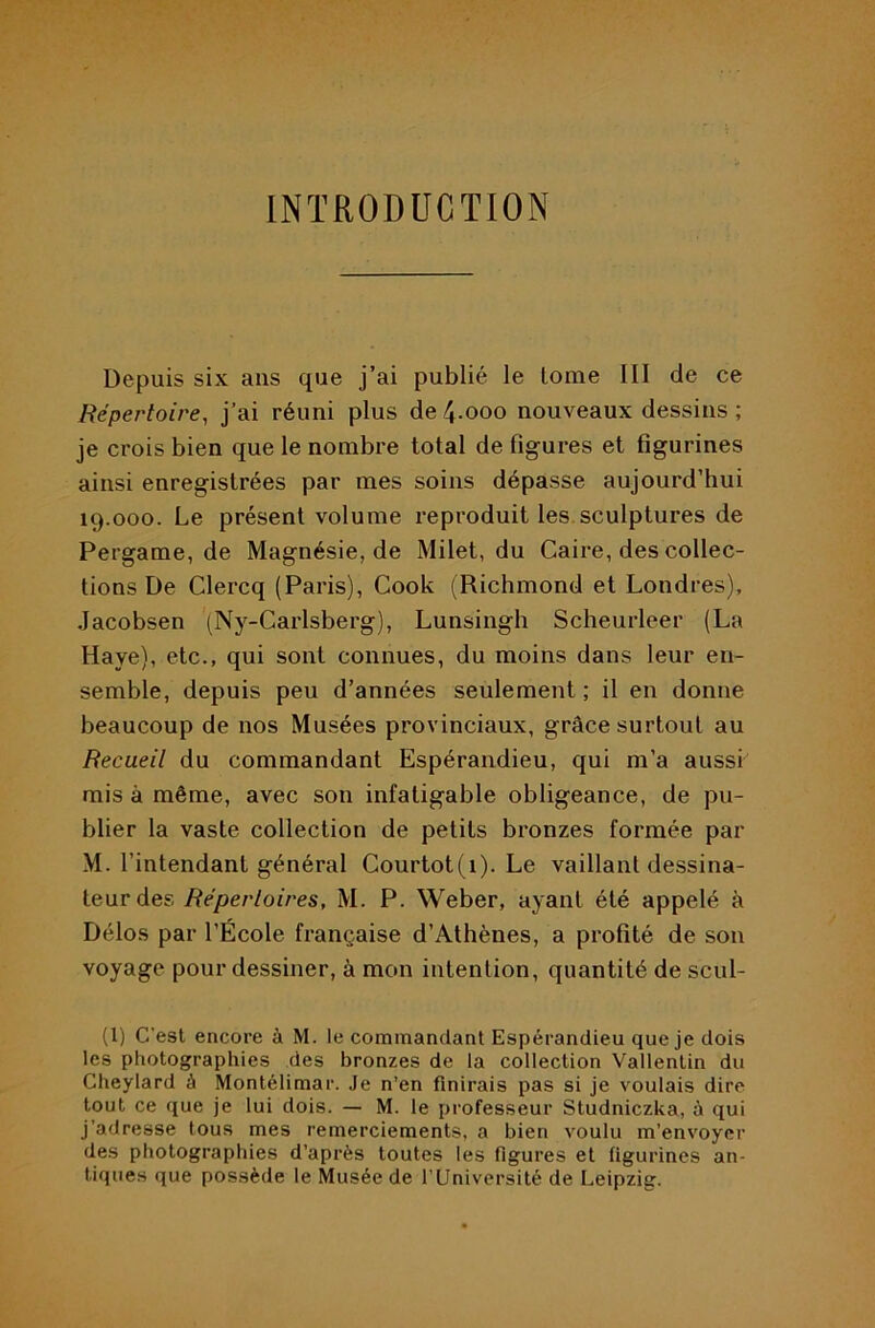 INTRODUCTION Depuis six ans que j’ai publié le tome III de ce Répertoire, j’ai réuni plus de 4.000 nouveaux dessins ; je crois bien que le nombre total de figures et figurines ainsi enregistrées par mes soins dépasse aujourd’hui 19.000. Le présent volume reproduit les. sculptures de Pergame, de Magnésie, de Milet, du Caire, des collec- tions De Clercq (Paris), Cook (Richmond et Londres), Jacobsen (Ny-Carlsberg), Lunsingh Scheurleer (La Haye), etc., qui sont connues, du moins dans leur en- semble, depuis peu d’années seulement ; il en donne beaucoup de nos Musées provinciaux, grâce surtout au Recueil du commandant Espérandieu, qui m’a aussi mis à même, avec son infatigable obligeance, de pu- blier la vaste collection de petits bronzes formée par M. l’intendant général Courtot(i). Le vaillant dessina- teur des Répertoires, M. P. Weber, ayant été appelé à Délos par l’École française d’Athènes, a profité de son voyage pour dessiner, à mon intention, quantité de scul- (l) C’est encore à M. le commandant Espérandieu que je dois les photographies des bronzes de la collection Vallentin du Cheylard à Montélimar. Je n’en finirais pas si je voulais dire tout ce que je lui dois. — M. le professeur Studniczka, à qui j’adresse tous mes remerciements, a bien voulu m’envoyer des photographies d’après toutes les figures et figurines an- tiques que possède le Musée de TUniversité de Leipzig.