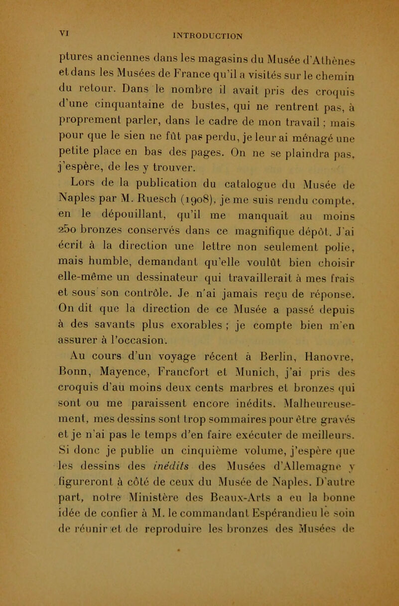 plures anciennes dans les magasins du Musée d’Alhènes et dans les Musées de France qu’il a visités sur le chemin du retour. Dans le nombre il avait pris des croquis d une cinquantaine de bustes, qui ne rentrent pas, à proprement parler, dans le cadre de mon travail ; mais pour que le sien ne fût pas perdu, je leur ai ménagé une petite place en bas des pages. On ne .se plaindra pas, j’espère, de les y trouver. Lors de la publication du catalogue du Musée de Naples par M. Ruesch (1908), je me suis rendu compte, en le dépouillant, qu’il me manquait au moins a5o bronzes conservés dans ce magnifique dépôt. J’ai écrit à la direction une lettre non seulement polie, mais humble, demandant qu’elle voulût bien choisir elle-même un dessinateur qui travaillerait à mes frais et sous son contrôle. Je n’ai jamais reçu de réponse. On dit que la direction de ce Musée a passé depuis à des savants plus exorables ; je compte bien m'en assurer à l’occasion. Au cours d’un voyage récent à Berlin, Hanovre, Bonn, Mayence, Francfort et Munich, j’ai pris des croquis d’au moins deux cents marbres et bronzes qui sont ou me paraissent encore inédits. Malheureuse- ment, mes dessins sont trop sommaires pour être gravés et je n’ai pas le temps d’en faire exécuter de meilleurs. Si donc je publie un cinquième volume, j’espère ipie les dessins des inédits des Musées d’Allemagne y figureront à côté de ceux du Musée de Naples. D'autre part, notre Ministère des Beaux-Arts a eu la bonne idée de confier à M. le commandant Espérandieu le soin de réunir et de reproduire les bronzes des ?dusées de