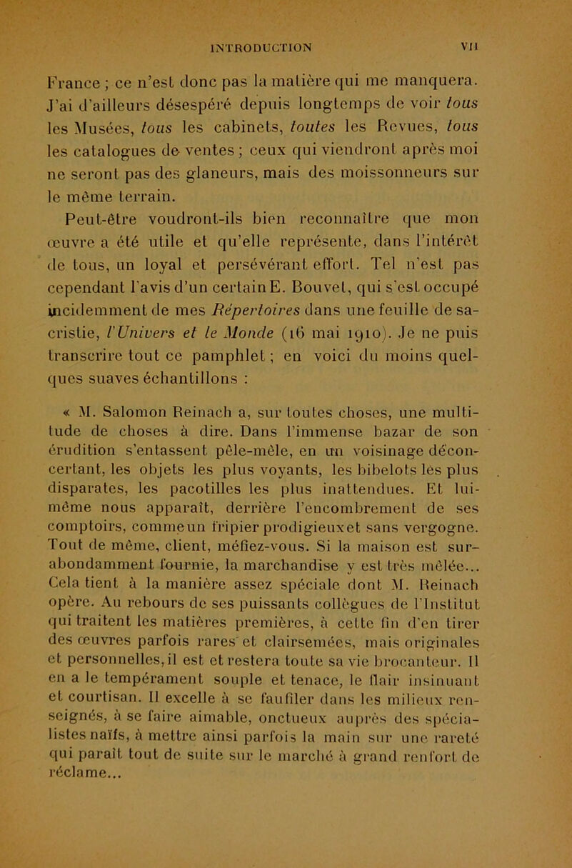 France ; ce n’esL donc pas la matière qui me manquera. J’ai d’ailleurs désespéré depuis longtemps de voir tous les Musées, tous les cabinets, toutes les Revues, tous les catalogues de ventes ; ceux qui viendront après moi ne seront pas des glaneurs, mais des moissonneurs sur le même terrain. Peut-être voudront-ils bien reconnaître ([ue mon œuvre a été utile et qu’elle représente, dans l’intérêt de tous, un loyal et persévérant effort. Tel n’est pas cependant l’avis d’un certain E. Bouvet, qui s’est occupé incidemment de mes Répertoires dans une feuille de sa- cristie, rUnivers et le Monde (i6 mai 1910). Je ne puis transcrire tout ce pamphlet; en voici du moins quel- ques suaves échantillons : « M. Salomon Reinach a, sur toutes choses, une multi- tude de choses à dire. Dans l’immense bazar de son érudition s’entassent pêle-mêle, en un voisinage décon- certant, les objets les plus voyants, les bibelots les plus disparates, les pacotilles les plus inattendues. Et lui- même nous apparaît, derrière l’encombrement de ses comptoirs, commeun tripier prodigieux et sans vergogne. Tout de même, client, méfiez-vous. Si la maison est sur- abondamment fournie, la marchandise y est très mêlée... Cela tient à la manière assez spéciale dont M. Reinach opère. Au i-ebours de ses puissants collègues de l’Institut qui traitent les matières premières, à cette fin d'en tirer des œuvres parfois rares'et clairsemées, mais originales et personnelles, il est et restera toute sa vie brocanteur. 11 en a le tempérament souple et tenace, le llair insinuant et courtisan. Il excelle à se faufiler dans les milieux ren- seignés, a se faire aimable, onctueux auprès des spécia- listes naïfs, à mettre ainsi parfois la main sur une rareté qui paraît tout de suite sur le marché à grand renfort de réclame...
