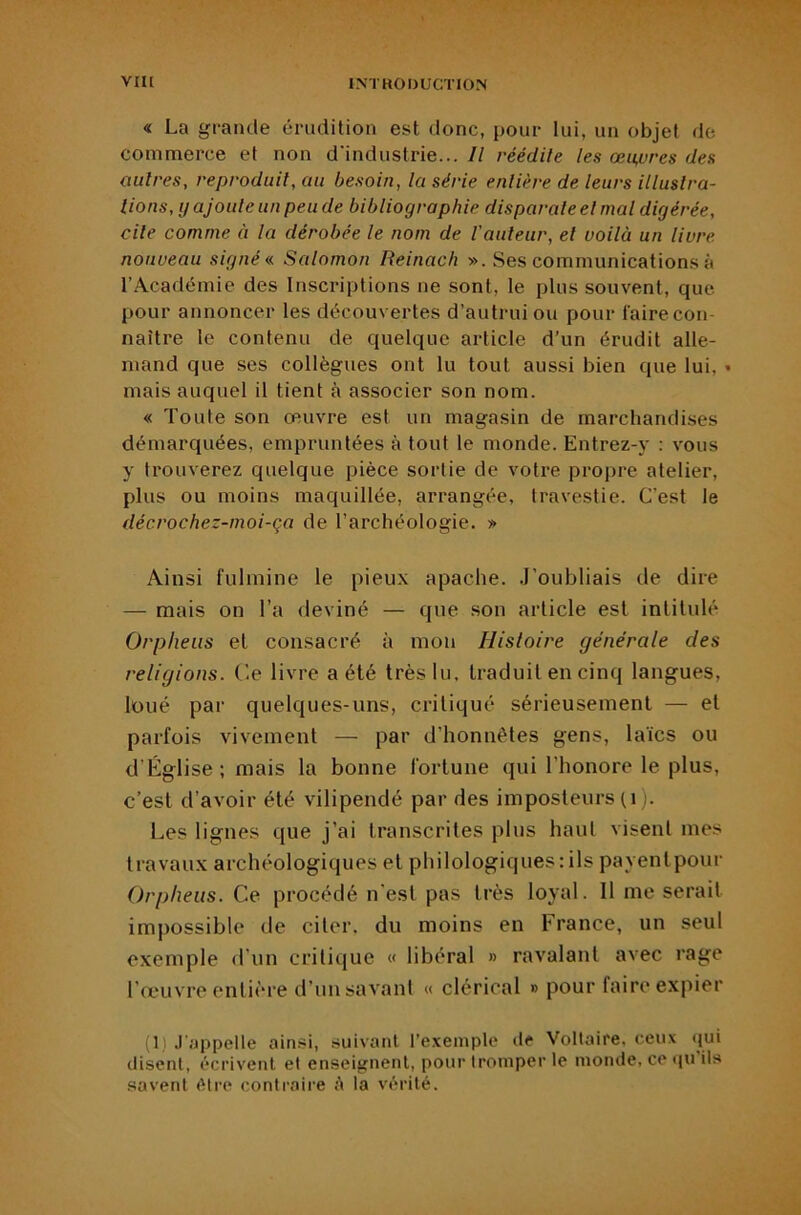 « La grande érudition est donc, pour lui, un objet de commerce et non d'industrie... Il réédite les œuvres des autres, reproduit, au besoin, la série entière de leurs illustra- tions, y ajoute un peu de bibliographie disparate et mal digérée, cite comme à la dérobée le nom de l'auteur, et voilà un livre nouveau signée Salomon Reinach ». Ses communications à l’Académie des Inscriptions ne sont, le plus souvent, que pour annoncer les découvertes d’autrui ou pour faire con- naître le contenu de quelque article d’un érudit alle- mand que ses collègues ont lu tout aussi bien que lui, • mais auquel il tient à associer son nom. « Toute son œuvre est un magasin de marchandises démarquées, empruntées à tout le monde. Entrez-y : vous y trouverez quelque pièce sortie de votre propre atelier, plus ou moins maquillée, arrangée, travestie. C’est le décrochez-moi-ça de l’archéologie. » Ainsi fulmine le pieux apache, .l’oubliais île dire — mais on l’a deviné — que son article est intitulé Orpheus et consacré à mon Histoire générale des religions, (’e livre a été très lu, traduit en cinq langues, loué par quelques-uns, critiqué sérieusement — et parfois vivement — par d’honnétes gens, laïcs ou d’Église ; mais la bonne fortune qui l’honore le plus, c’est d’avoir été vilipendé par des imposteurs (i). Les lignes que j’ai transcrites plus haut visent mes travaux archéologiques et philologiques:ils payenlpour Orpheus. Ce procédé n’est pas très loyal. Il me serait impossible de citer, du moins en France, un seul exemple d’un critique « libéral » ravalant avec rage l’œuvre entière d’un savant « clérical » pour faire expier (1) .l'appelle ainsi, suivant l’e.xemple de Voltaire, ceux qui disent, écrivent et enseignent, pour tromper le monde, ce <pi ils savent <Mre contraire A la vérité.